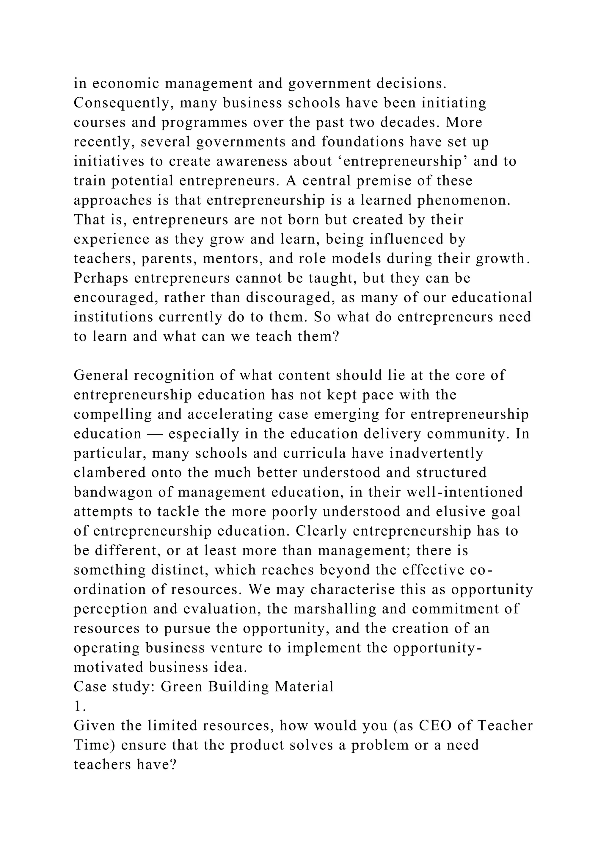 in economic management and government decisions.
Consequently, many business schools have been initiating
courses and programmes over the past two decades. More
recently, several governments and foundations have set up
initiatives to create awareness about ‘entrepreneurship’ and to
train potential entrepreneurs. A central premise of these
approaches is that entrepreneurship is a learned phenomenon.
That is, entrepreneurs are not born but created by their
experience as they grow and learn, being influenced by
teachers, parents, mentors, and role models during their growth.
Perhaps entrepreneurs cannot be taught, but they can be
encouraged, rather than discouraged, as many of our educational
institutions currently do to them. So what do entrepreneurs need
to learn and what can we teach them?
General recognition of what content should lie at the core of
entrepreneurship education has not kept pace with the
compelling and accelerating case emerging for entrepreneurship
education — especially in the education delivery community. In
particular, many schools and curricula have inadvertently
clambered onto the much better understood and structured
bandwagon of management education, in their well-intentioned
attempts to tackle the more poorly understood and elusive goal
of entrepreneurship education. Clearly entrepreneurship has to
be different, or at least more than management; there is
something distinct, which reaches beyond the effective co-
ordination of resources. We may characterise this as opportunity
perception and evaluation, the marshalling and commitment of
resources to pursue the opportunity, and the creation of an
operating business venture to implement the opportunity-
motivated business idea.
Case study: Green Building Material
1.
Given the limited resources, how would you (as CEO of Teacher
Time) ensure that the product solves a problem or a need
teachers have?
 