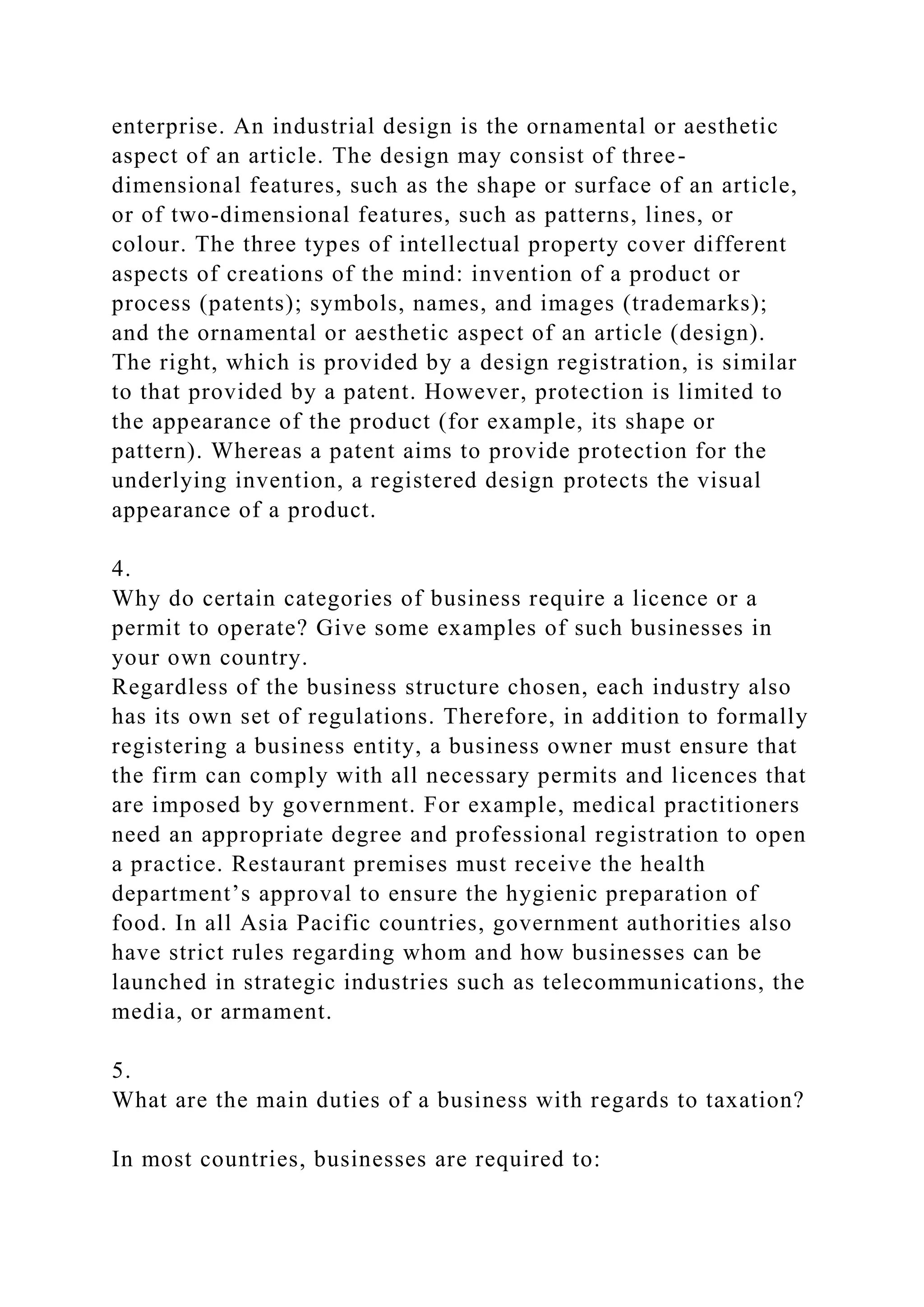 enterprise. An industrial design is the ornamental or aesthetic
aspect of an article. The design may consist of three-
dimensional features, such as the shape or surface of an article,
or of two-dimensional features, such as patterns, lines, or
colour. The three types of intellectual property cover different
aspects of creations of the mind: invention of a product or
process (patents); symbols, names, and images (trademarks);
and the ornamental or aesthetic aspect of an article (design).
The right, which is provided by a design registration, is similar
to that provided by a patent. However, protection is limited to
the appearance of the product (for example, its shape or
pattern). Whereas a patent aims to provide protection for the
underlying invention, a registered design protects the visual
appearance of a product.
4.
Why do certain categories of business require a licence or a
permit to operate? Give some examples of such businesses in
your own country.
Regardless of the business structure chosen, each industry also
has its own set of regulations. Therefore, in addition to formally
registering a business entity, a business owner must ensure that
the firm can comply with all necessary permits and licences that
are imposed by government. For example, medical practitioners
need an appropriate degree and professional registration to open
a practice. Restaurant premises must receive the health
department’s approval to ensure the hygienic preparation of
food. In all Asia Pacific countries, government authorities also
have strict rules regarding whom and how businesses can be
launched in strategic industries such as telecommunications, the
media, or armament.
5.
What are the main duties of a business with regards to taxation?
In most countries, businesses are required to:
 