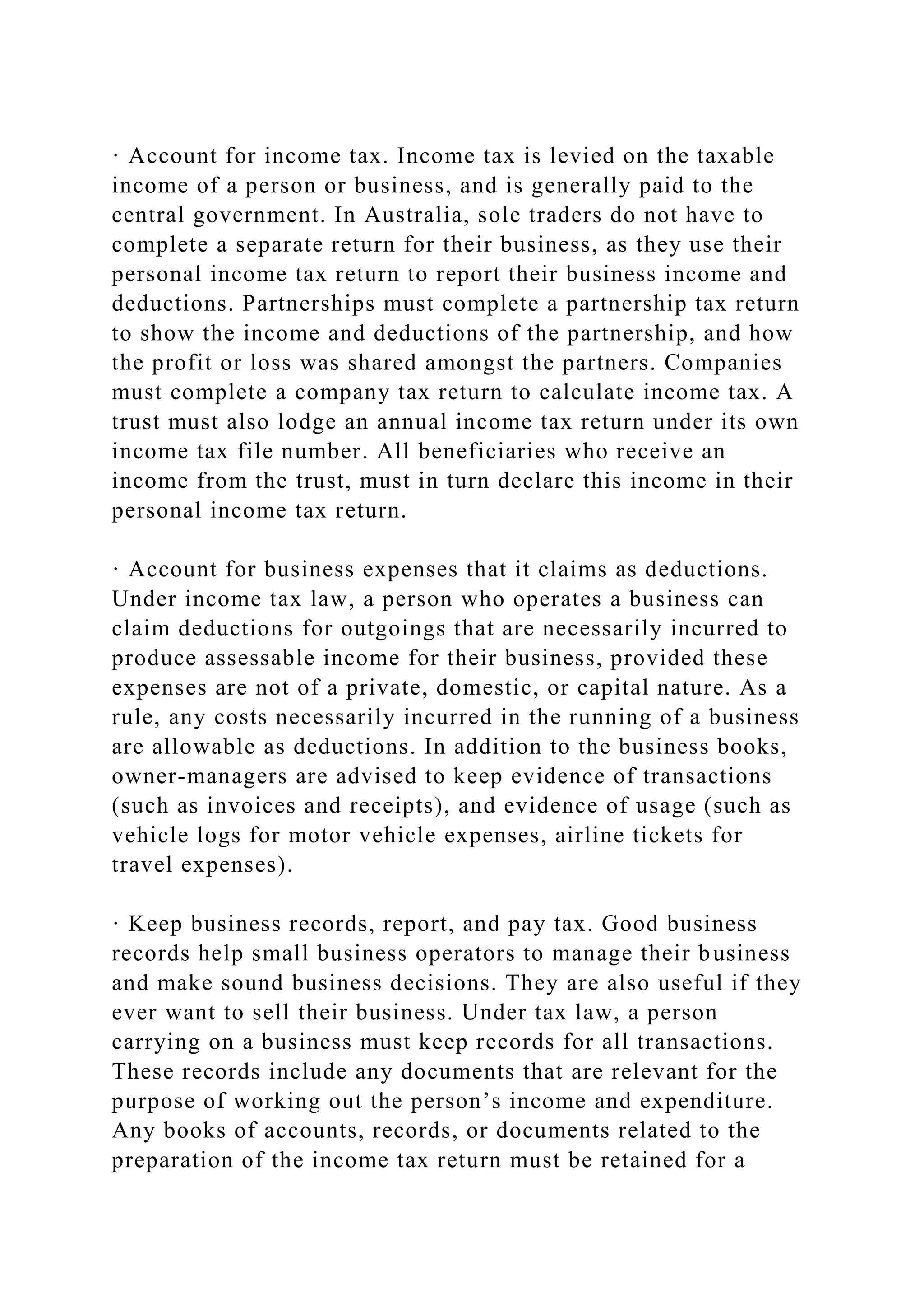 · Account for income tax. Income tax is levied on the taxable
income of a person or business, and is generally paid to the
central government. In Australia, sole traders do not have to
complete a separate return for their business, as they use their
personal income tax return to report their business income and
deductions. Partnerships must complete a partnership tax return
to show the income and deductions of the partnership, and how
the profit or loss was shared amongst the partners. Companies
must complete a company tax return to calculate income tax. A
trust must also lodge an annual income tax return under its own
income tax file number. All beneficiaries who receive an
income from the trust, must in turn declare this income in their
personal income tax return.
· Account for business expenses that it claims as deductions.
Under income tax law, a person who operates a business can
claim deductions for outgoings that are necessarily incurred to
produce assessable income for their business, provided these
expenses are not of a private, domestic, or capital nature. As a
rule, any costs necessarily incurred in the running of a business
are allowable as deductions. In addition to the business books,
owner-managers are advised to keep evidence of transactions
(such as invoices and receipts), and evidence of usage (such as
vehicle logs for motor vehicle expenses, airline tickets for
travel expenses).
· Keep business records, report, and pay tax. Good business
records help small business operators to manage their business
and make sound business decisions. They are also useful if they
ever want to sell their business. Under tax law, a person
carrying on a business must keep records for all transactions.
These records include any documents that are relevant for the
purpose of working out the person’s income and expenditure.
Any books of accounts, records, or documents related to the
preparation of the income tax return must be retained for a
 