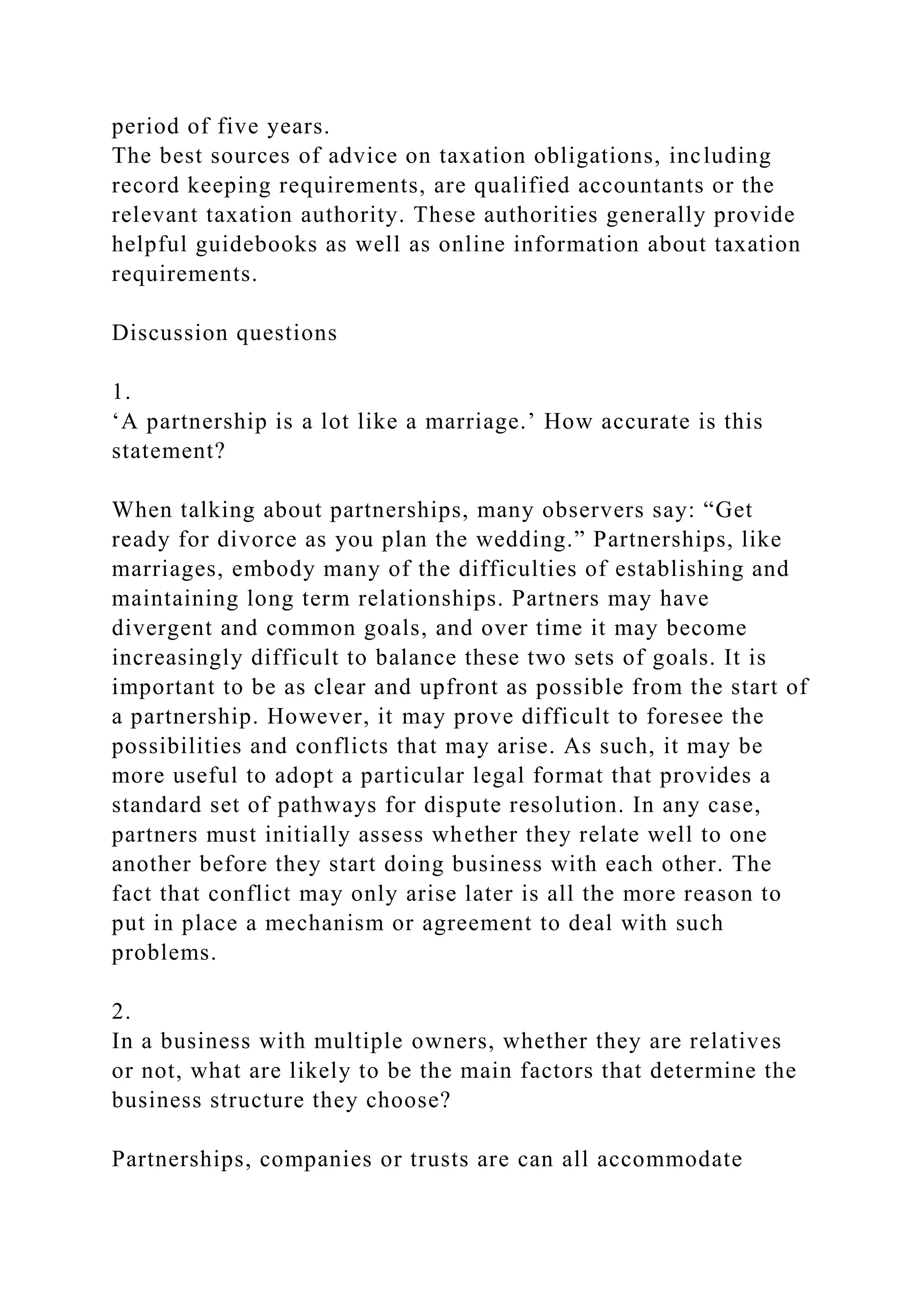 period of five years.
The best sources of advice on taxation obligations, including
record keeping requirements, are qualified accountants or the
relevant taxation authority. These authorities generally provide
helpful guidebooks as well as online information about taxation
requirements.
Discussion questions
1.
‘A partnership is a lot like a marriage.’ How accurate is this
statement?
When talking about partnerships, many observers say: “Get
ready for divorce as you plan the wedding.” Partnerships, like
marriages, embody many of the difficulties of establishing and
maintaining long term relationships. Partners may have
divergent and common goals, and over time it may become
increasingly difficult to balance these two sets of goals. It is
important to be as clear and upfront as possible from the start of
a partnership. However, it may prove difficult to foresee the
possibilities and conflicts that may arise. As such, it may be
more useful to adopt a particular legal format that provides a
standard set of pathways for dispute resolution. In any case,
partners must initially assess whether they relate well to one
another before they start doing business with each other. The
fact that conflict may only arise later is all the more reason to
put in place a mechanism or agreement to deal with such
problems.
2.
In a business with multiple owners, whether they are relatives
or not, what are likely to be the main factors that determine the
business structure they choose?
Partnerships, companies or trusts are can all accommodate
 