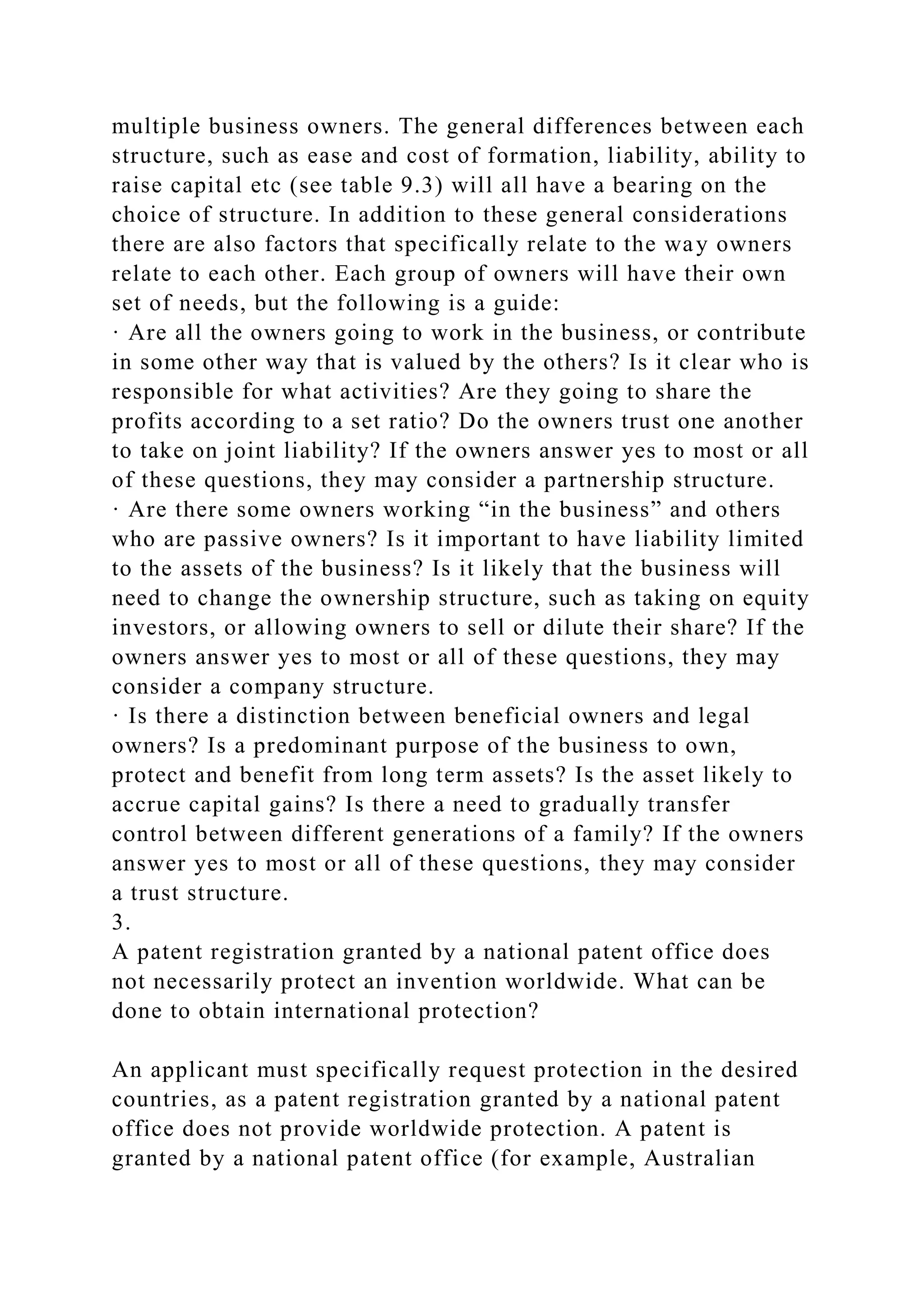 multiple business owners. The general differences between each
structure, such as ease and cost of formation, liability, ability to
raise capital etc (see table 9.3) will all have a bearing on the
choice of structure. In addition to these general considerations
there are also factors that specifically relate to the way owners
relate to each other. Each group of owners will have their own
set of needs, but the following is a guide:
· Are all the owners going to work in the business, or contribute
in some other way that is valued by the others? Is it clear who is
responsible for what activities? Are they going to share the
profits according to a set ratio? Do the owners trust one another
to take on joint liability? If the owners answer yes to most or all
of these questions, they may consider a partnership structure.
· Are there some owners working “in the business” and others
who are passive owners? Is it important to have liability limited
to the assets of the business? Is it likely that the business will
need to change the ownership structure, such as taking on equity
investors, or allowing owners to sell or dilute their share? If the
owners answer yes to most or all of these questions, they may
consider a company structure.
· Is there a distinction between beneficial owners and legal
owners? Is a predominant purpose of the business to own,
protect and benefit from long term assets? Is the asset likely to
accrue capital gains? Is there a need to gradually transfer
control between different generations of a family? If the owners
answer yes to most or all of these questions, they may consider
a trust structure.
3.
A patent registration granted by a national patent office does
not necessarily protect an invention worldwide. What can be
done to obtain international protection?
An applicant must specifically request protection in the desired
countries, as a patent registration granted by a national patent
office does not provide worldwide protection. A patent is
granted by a national patent office (for example, Australian
 