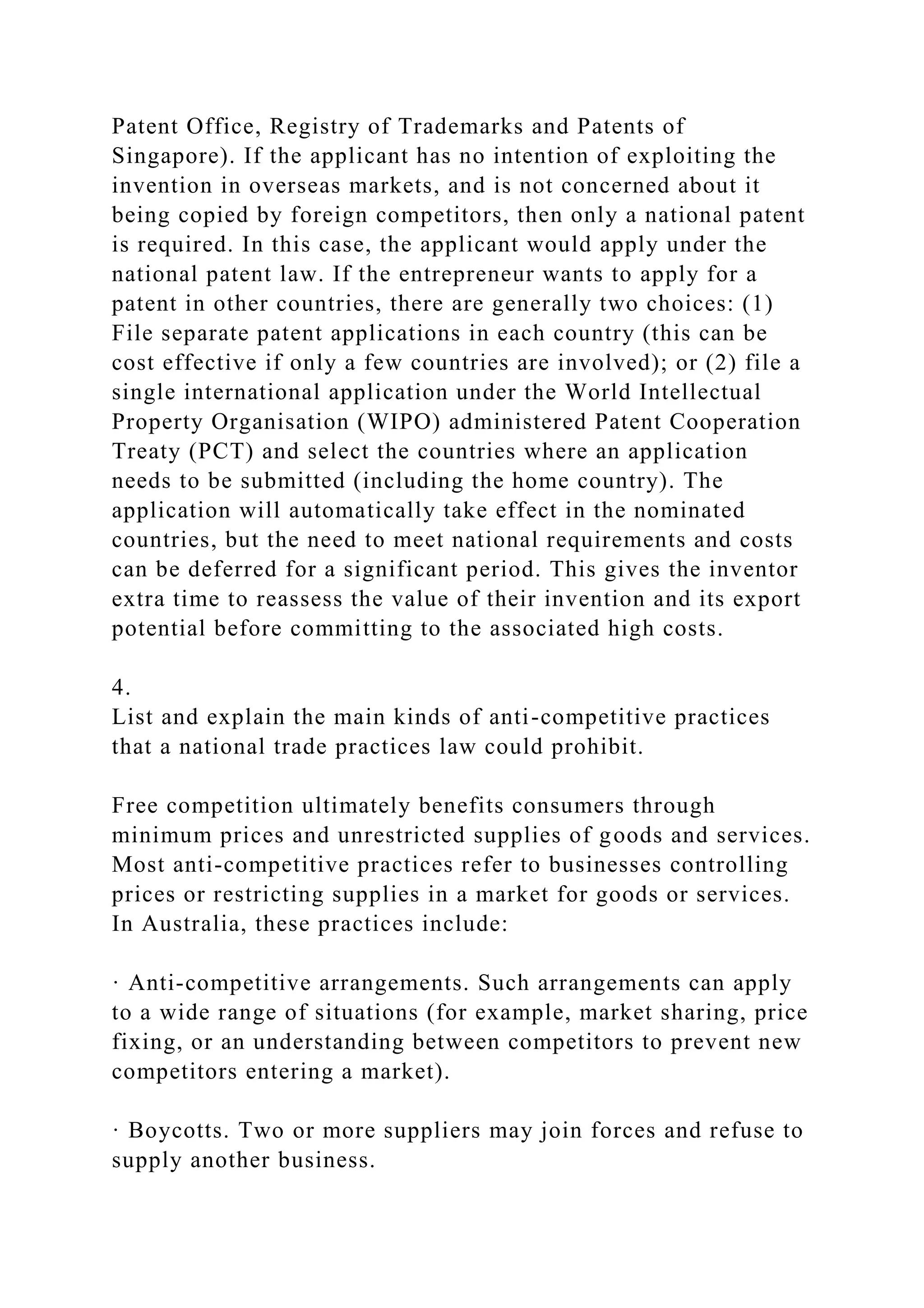 Patent Office, Registry of Trademarks and Patents of
Singapore). If the applicant has no intention of exploiting the
invention in overseas markets, and is not concerned about it
being copied by foreign competitors, then only a national patent
is required. In this case, the applicant would apply under the
national patent law. If the entrepreneur wants to apply for a
patent in other countries, there are generally two choices: (1)
File separate patent applications in each country (this can be
cost effective if only a few countries are involved); or (2) file a
single international application under the World Intellectual
Property Organisation (WIPO) administered Patent Cooperation
Treaty (PCT) and select the countries where an application
needs to be submitted (including the home country). The
application will automatically take effect in the nominated
countries, but the need to meet national requirements and costs
can be deferred for a significant period. This gives the inventor
extra time to reassess the value of their invention and its export
potential before committing to the associated high costs.
4.
List and explain the main kinds of anti-competitive practices
that a national trade practices law could prohibit.
Free competition ultimately benefits consumers through
minimum prices and unrestricted supplies of goods and services.
Most anti-competitive practices refer to businesses controlling
prices or restricting supplies in a market for goods or services.
In Australia, these practices include:
· Anti-competitive arrangements. Such arrangements can apply
to a wide range of situations (for example, market sharing, price
fixing, or an understanding between competitors to prevent new
competitors entering a market).
· Boycotts. Two or more suppliers may join forces and refuse to
supply another business.
 