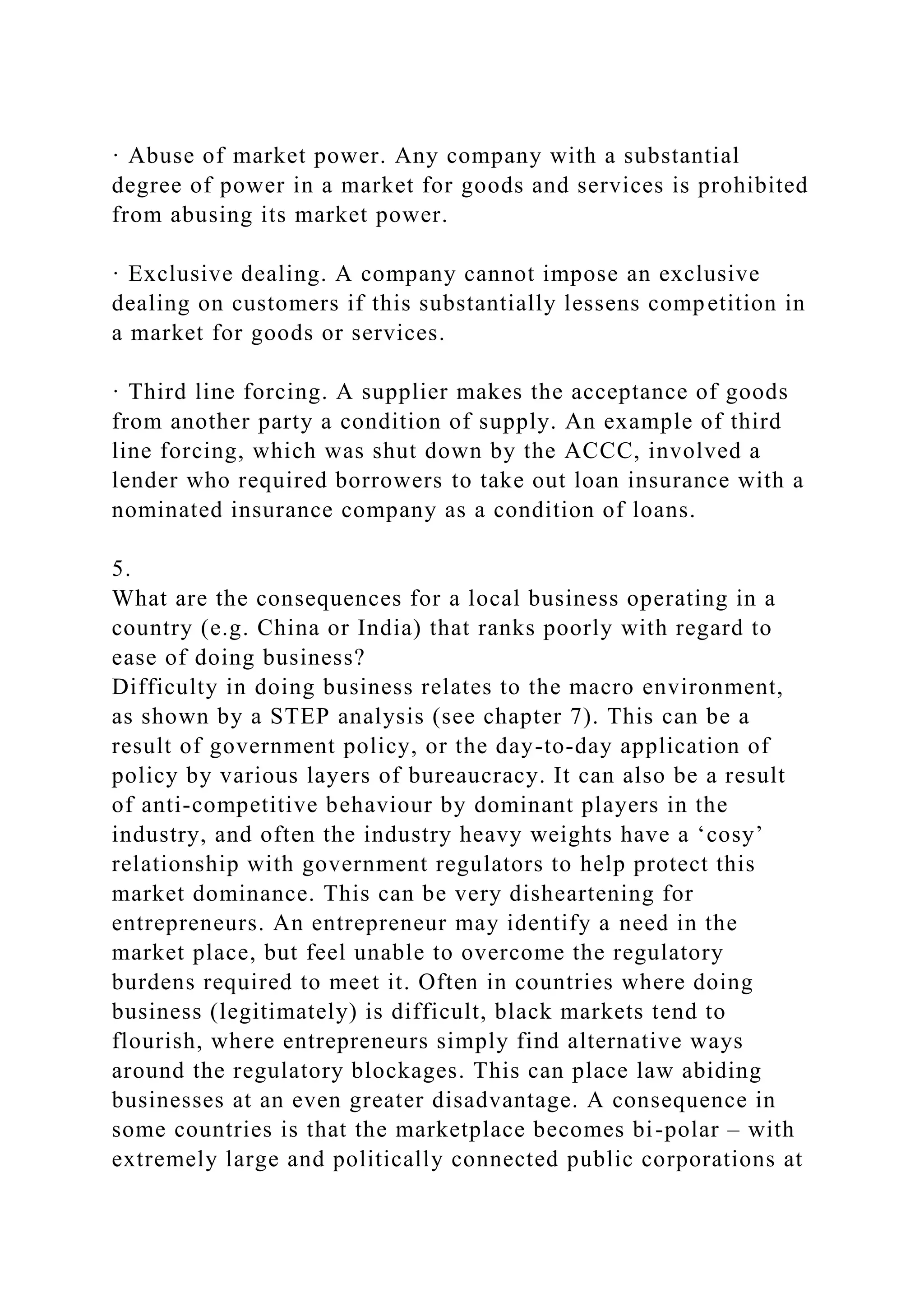 · Abuse of market power. Any company with a substantial
degree of power in a market for goods and services is prohibited
from abusing its market power.
· Exclusive dealing. A company cannot impose an exclusive
dealing on customers if this substantially lessens competition in
a market for goods or services.
· Third line forcing. A supplier makes the acceptance of goods
from another party a condition of supply. An example of third
line forcing, which was shut down by the ACCC, involved a
lender who required borrowers to take out loan insurance with a
nominated insurance company as a condition of loans.
5.
What are the consequences for a local business operating in a
country (e.g. China or India) that ranks poorly with regard to
ease of doing business?
Difficulty in doing business relates to the macro environment,
as shown by a STEP analysis (see chapter 7). This can be a
result of government policy, or the day-to-day application of
policy by various layers of bureaucracy. It can also be a result
of anti-competitive behaviour by dominant players in the
industry, and often the industry heavy weights have a ‘cosy’
relationship with government regulators to help protect this
market dominance. This can be very disheartening for
entrepreneurs. An entrepreneur may identify a need in the
market place, but feel unable to overcome the regulatory
burdens required to meet it. Often in countries where doing
business (legitimately) is difficult, black markets tend to
flourish, where entrepreneurs simply find alternative ways
around the regulatory blockages. This can place law abiding
businesses at an even greater disadvantage. A consequence in
some countries is that the marketplace becomes bi-polar – with
extremely large and politically connected public corporations at
 