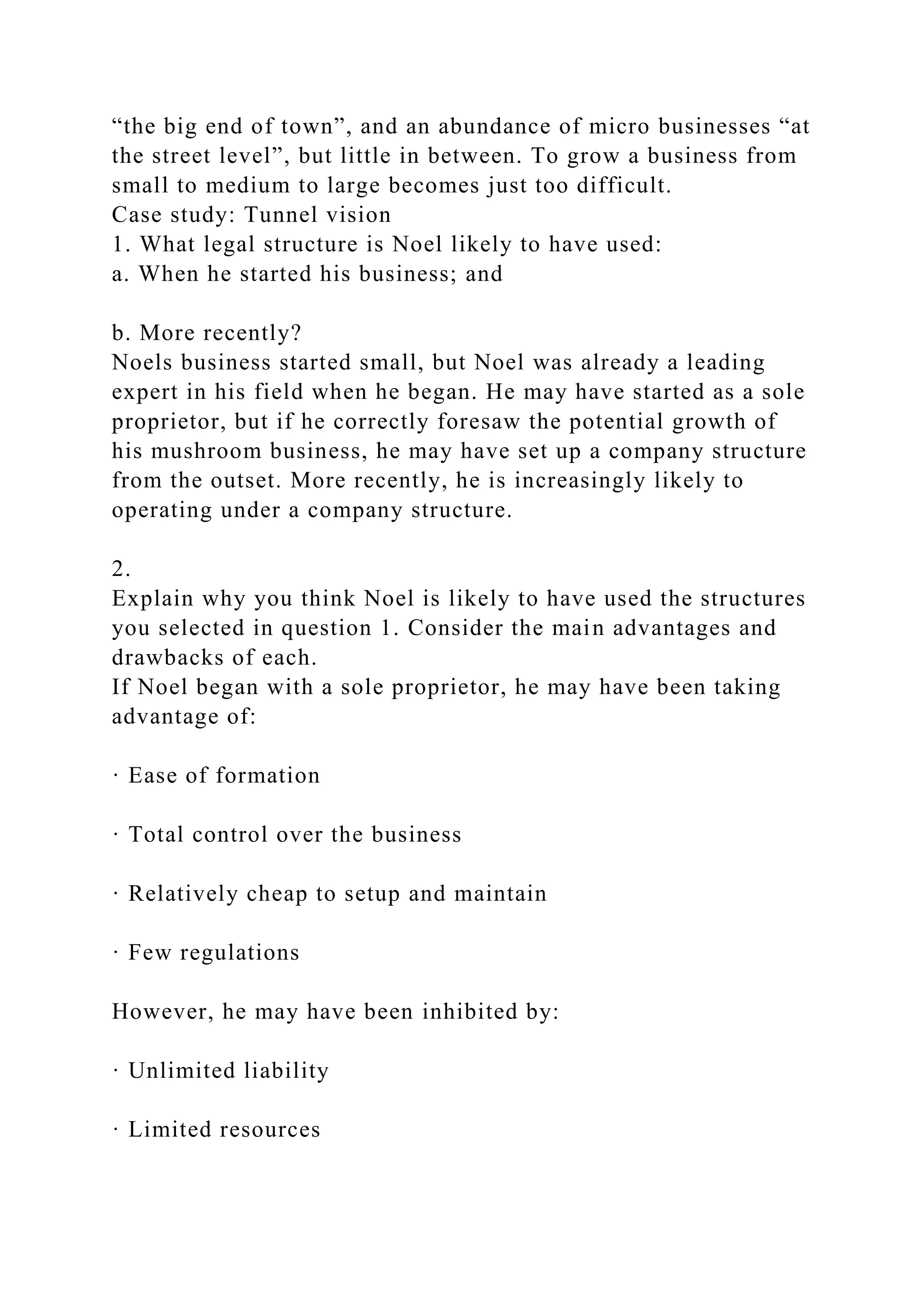 “the big end of town”, and an abundance of micro businesses “at
the street level”, but little in between. To grow a business from
small to medium to large becomes just too difficult.
Case study: Tunnel vision
1. What legal structure is Noel likely to have used:
a. When he started his business; and
b. More recently?
Noels business started small, but Noel was already a leading
expert in his field when he began. He may have started as a sole
proprietor, but if he correctly foresaw the potential growth of
his mushroom business, he may have set up a company structure
from the outset. More recently, he is increasingly likely to
operating under a company structure.
2.
Explain why you think Noel is likely to have used the structures
you selected in question 1. Consider the main advantages and
drawbacks of each.
If Noel began with a sole proprietor, he may have been taking
advantage of:
· Ease of formation
· Total control over the business
· Relatively cheap to setup and maintain
· Few regulations
However, he may have been inhibited by:
· Unlimited liability
· Limited resources
 