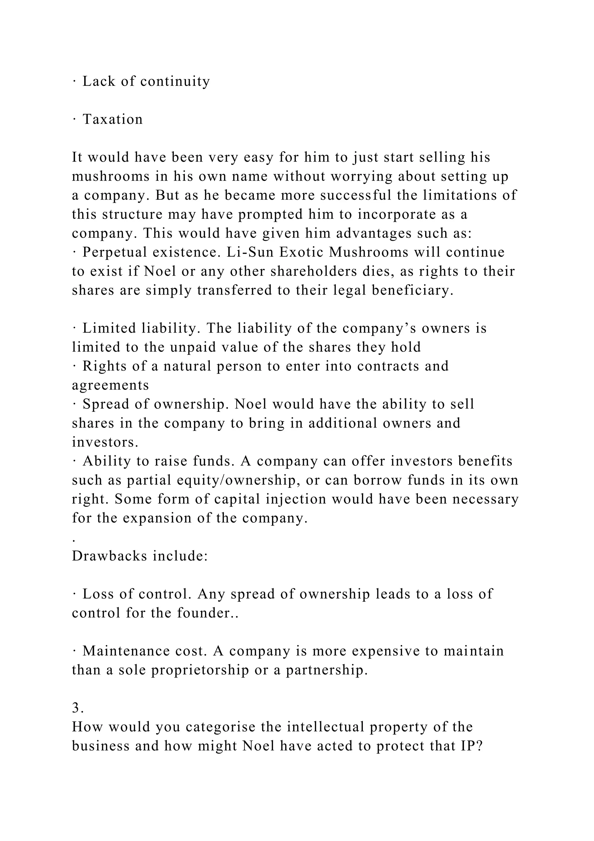 · Lack of continuity
· Taxation
It would have been very easy for him to just start selling his
mushrooms in his own name without worrying about setting up
a company. But as he became more successful the limitations of
this structure may have prompted him to incorporate as a
company. This would have given him advantages such as:
· Perpetual existence. Li-Sun Exotic Mushrooms will continue
to exist if Noel or any other shareholders dies, as rights to their
shares are simply transferred to their legal beneficiary.
· Limited liability. The liability of the company’s owners is
limited to the unpaid value of the shares they hold
· Rights of a natural person to enter into contracts and
agreements
· Spread of ownership. Noel would have the ability to sell
shares in the company to bring in additional owners and
investors.
· Ability to raise funds. A company can offer investors benefits
such as partial equity/ownership, or can borrow funds in its own
right. Some form of capital injection would have been necessary
for the expansion of the company.
.
Drawbacks include:
· Loss of control. Any spread of ownership leads to a loss of
control for the founder..
· Maintenance cost. A company is more expensive to maintain
than a sole proprietorship or a partnership.
3.
How would you categorise the intellectual property of the
business and how might Noel have acted to protect that IP?
 