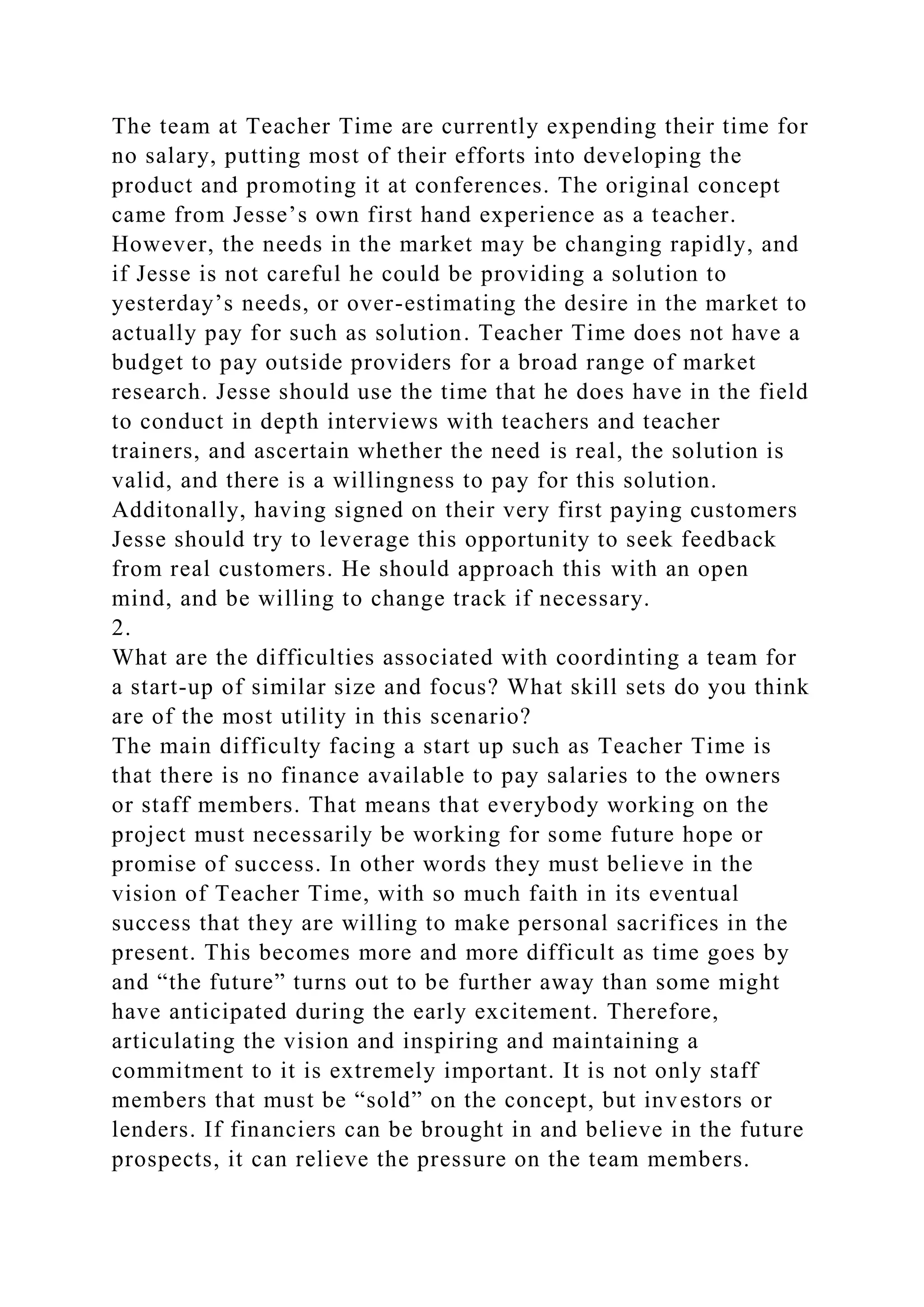 The team at Teacher Time are currently expending their time for
no salary, putting most of their efforts into developing the
product and promoting it at conferences. The original concept
came from Jesse’s own first hand experience as a teacher.
However, the needs in the market may be changing rapidly, and
if Jesse is not careful he could be providing a solution to
yesterday’s needs, or over-estimating the desire in the market to
actually pay for such as solution. Teacher Time does not have a
budget to pay outside providers for a broad range of market
research. Jesse should use the time that he does have in the field
to conduct in depth interviews with teachers and teacher
trainers, and ascertain whether the need is real, the solution is
valid, and there is a willingness to pay for this solution.
Additonally, having signed on their very first paying customers
Jesse should try to leverage this opportunity to seek feedback
from real customers. He should approach this with an open
mind, and be willing to change track if necessary.
2.
What are the difficulties associated with coordinting a team for
a start-up of similar size and focus? What skill sets do you think
are of the most utility in this scenario?
The main difficulty facing a start up such as Teacher Time is
that there is no finance available to pay salaries to the owners
or staff members. That means that everybody working on the
project must necessarily be working for some future hope or
promise of success. In other words they must believe in the
vision of Teacher Time, with so much faith in its eventual
success that they are willing to make personal sacrifices in the
present. This becomes more and more difficult as time goes by
and “the future” turns out to be further away than some might
have anticipated during the early excitement. Therefore,
articulating the vision and inspiring and maintaining a
commitment to it is extremely important. It is not only staff
members that must be “sold” on the concept, but investors or
lenders. If financiers can be brought in and believe in the future
prospects, it can relieve the pressure on the team members.
 