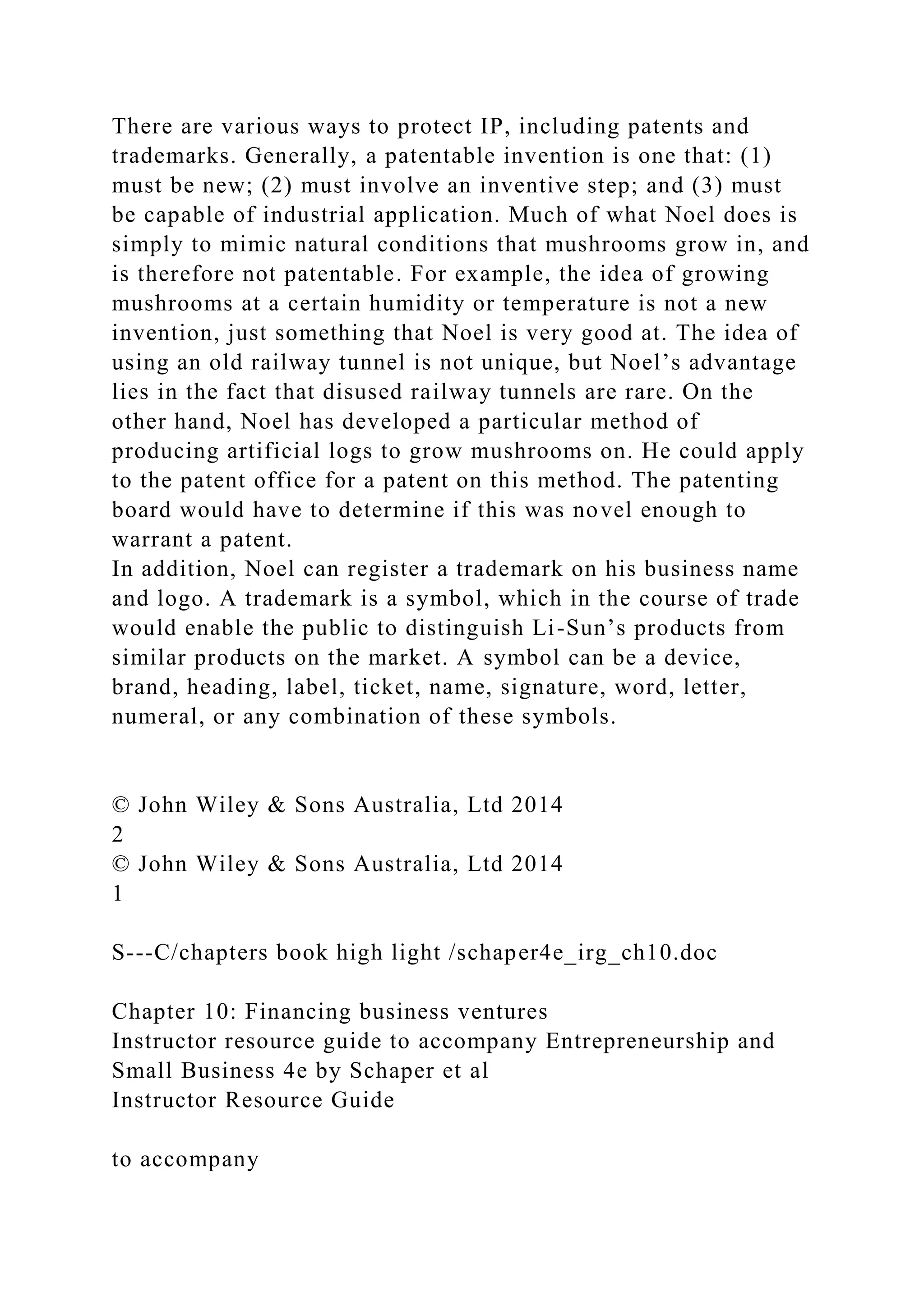 There are various ways to protect IP, including patents and
trademarks. Generally, a patentable invention is one that: (1)
must be new; (2) must involve an inventive step; and (3) must
be capable of industrial application. Much of what Noel does is
simply to mimic natural conditions that mushrooms grow in, and
is therefore not patentable. For example, the idea of growing
mushrooms at a certain humidity or temperature is not a new
invention, just something that Noel is very good at. The idea of
using an old railway tunnel is not unique, but Noel’s advantage
lies in the fact that disused railway tunnels are rare. On the
other hand, Noel has developed a particular method of
producing artificial logs to grow mushrooms on. He could apply
to the patent office for a patent on this method. The patenting
board would have to determine if this was novel enough to
warrant a patent.
In addition, Noel can register a trademark on his business name
and logo. A trademark is a symbol, which in the course of trade
would enable the public to distinguish Li-Sun’s products from
similar products on the market. A symbol can be a device,
brand, heading, label, ticket, name, signature, word, letter,
numeral, or any combination of these symbols.
© John Wiley & Sons Australia, Ltd 2014
2
© John Wiley & Sons Australia, Ltd 2014
1
S---C/chapters book high light /schaper4e_irg_ch10.doc
Chapter 10: Financing business ventures
Instructor resource guide to accompany Entrepreneurship and
Small Business 4e by Schaper et al
Instructor Resource Guide
to accompany
 