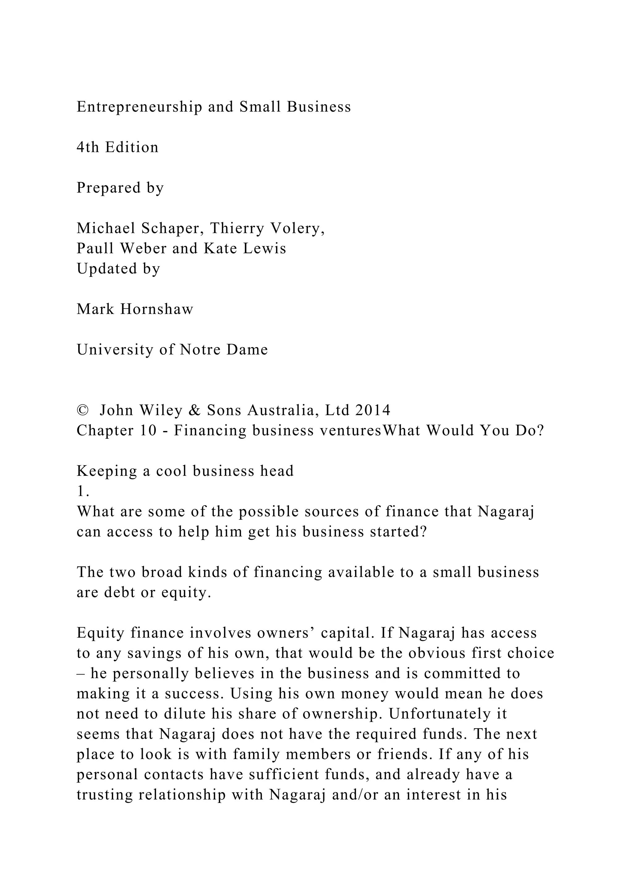 Entrepreneurship and Small Business
4th Edition
Prepared by
Michael Schaper, Thierry Volery,
Paull Weber and Kate Lewis
Updated by
Mark Hornshaw
University of Notre Dame
© John Wiley & Sons Australia, Ltd 2014
Chapter 10 - Financing business venturesWhat Would You Do?
Keeping a cool business head
1.
What are some of the possible sources of finance that Nagaraj
can access to help him get his business started?
The two broad kinds of financing available to a small business
are debt or equity.
Equity finance involves owners’ capital. If Nagaraj has access
to any savings of his own, that would be the obvious first choice
– he personally believes in the business and is committed to
making it a success. Using his own money would mean he does
not need to dilute his share of ownership. Unfortunately it
seems that Nagaraj does not have the required funds. The next
place to look is with family members or friends. If any of his
personal contacts have sufficient funds, and already have a
trusting relationship with Nagaraj and/or an interest in his
 
