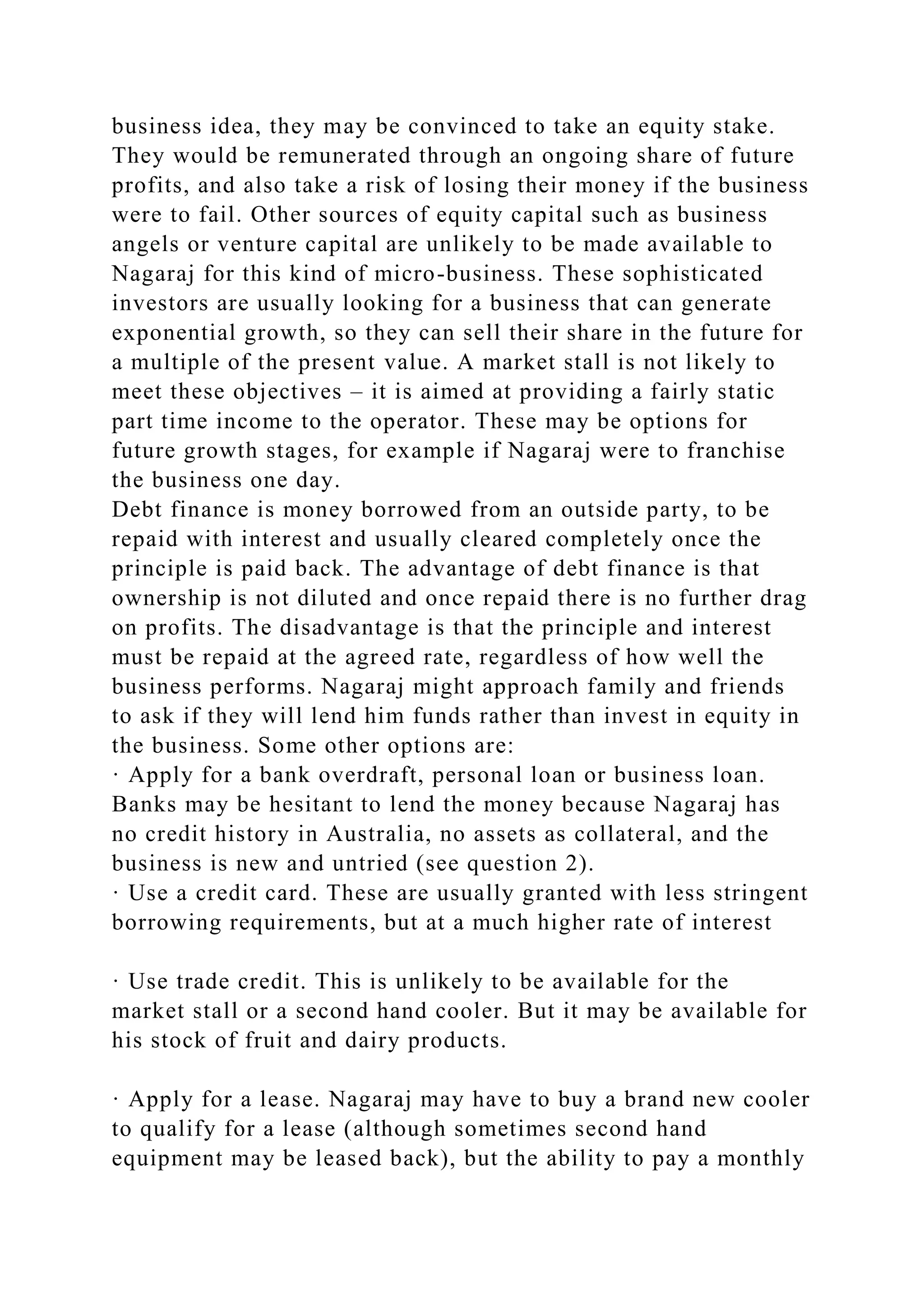 business idea, they may be convinced to take an equity stake.
They would be remunerated through an ongoing share of future
profits, and also take a risk of losing their money if the business
were to fail. Other sources of equity capital such as business
angels or venture capital are unlikely to be made available to
Nagaraj for this kind of micro-business. These sophisticated
investors are usually looking for a business that can generate
exponential growth, so they can sell their share in the future for
a multiple of the present value. A market stall is not likely to
meet these objectives – it is aimed at providing a fairly static
part time income to the operator. These may be options for
future growth stages, for example if Nagaraj were to franchise
the business one day.
Debt finance is money borrowed from an outside party, to be
repaid with interest and usually cleared completely once the
principle is paid back. The advantage of debt finance is that
ownership is not diluted and once repaid there is no further drag
on profits. The disadvantage is that the principle and interest
must be repaid at the agreed rate, regardless of how well the
business performs. Nagaraj might approach family and friends
to ask if they will lend him funds rather than invest in equity in
the business. Some other options are:
· Apply for a bank overdraft, personal loan or business loan.
Banks may be hesitant to lend the money because Nagaraj has
no credit history in Australia, no assets as collateral, and the
business is new and untried (see question 2).
· Use a credit card. These are usually granted with less stringent
borrowing requirements, but at a much higher rate of interest
· Use trade credit. This is unlikely to be available for the
market stall or a second hand cooler. But it may be available for
his stock of fruit and dairy products.
· Apply for a lease. Nagaraj may have to buy a brand new cooler
to qualify for a lease (although sometimes second hand
equipment may be leased back), but the ability to pay a monthly
 