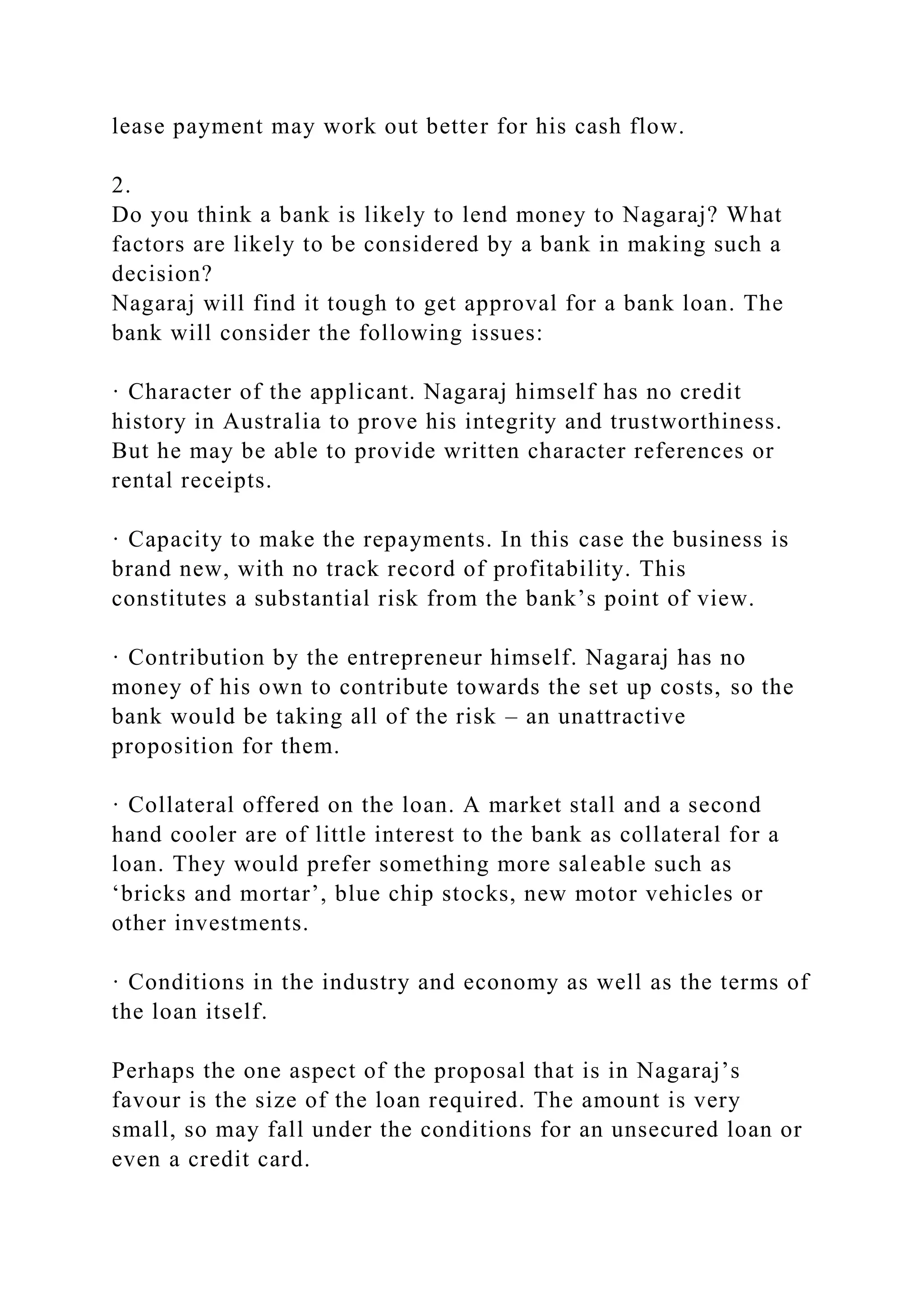 lease payment may work out better for his cash flow.
2.
Do you think a bank is likely to lend money to Nagaraj? What
factors are likely to be considered by a bank in making such a
decision?
Nagaraj will find it tough to get approval for a bank loan. The
bank will consider the following issues:
· Character of the applicant. Nagaraj himself has no credit
history in Australia to prove his integrity and trustworthiness.
But he may be able to provide written character references or
rental receipts.
· Capacity to make the repayments. In this case the business is
brand new, with no track record of profitability. This
constitutes a substantial risk from the bank’s point of view.
· Contribution by the entrepreneur himself. Nagaraj has no
money of his own to contribute towards the set up costs, so the
bank would be taking all of the risk – an unattractive
proposition for them.
· Collateral offered on the loan. A market stall and a second
hand cooler are of little interest to the bank as collateral for a
loan. They would prefer something more saleable such as
‘bricks and mortar’, blue chip stocks, new motor vehicles or
other investments.
· Conditions in the industry and economy as well as the terms of
the loan itself.
Perhaps the one aspect of the proposal that is in Nagaraj’s
favour is the size of the loan required. The amount is very
small, so may fall under the conditions for an unsecured loan or
even a credit card.
 