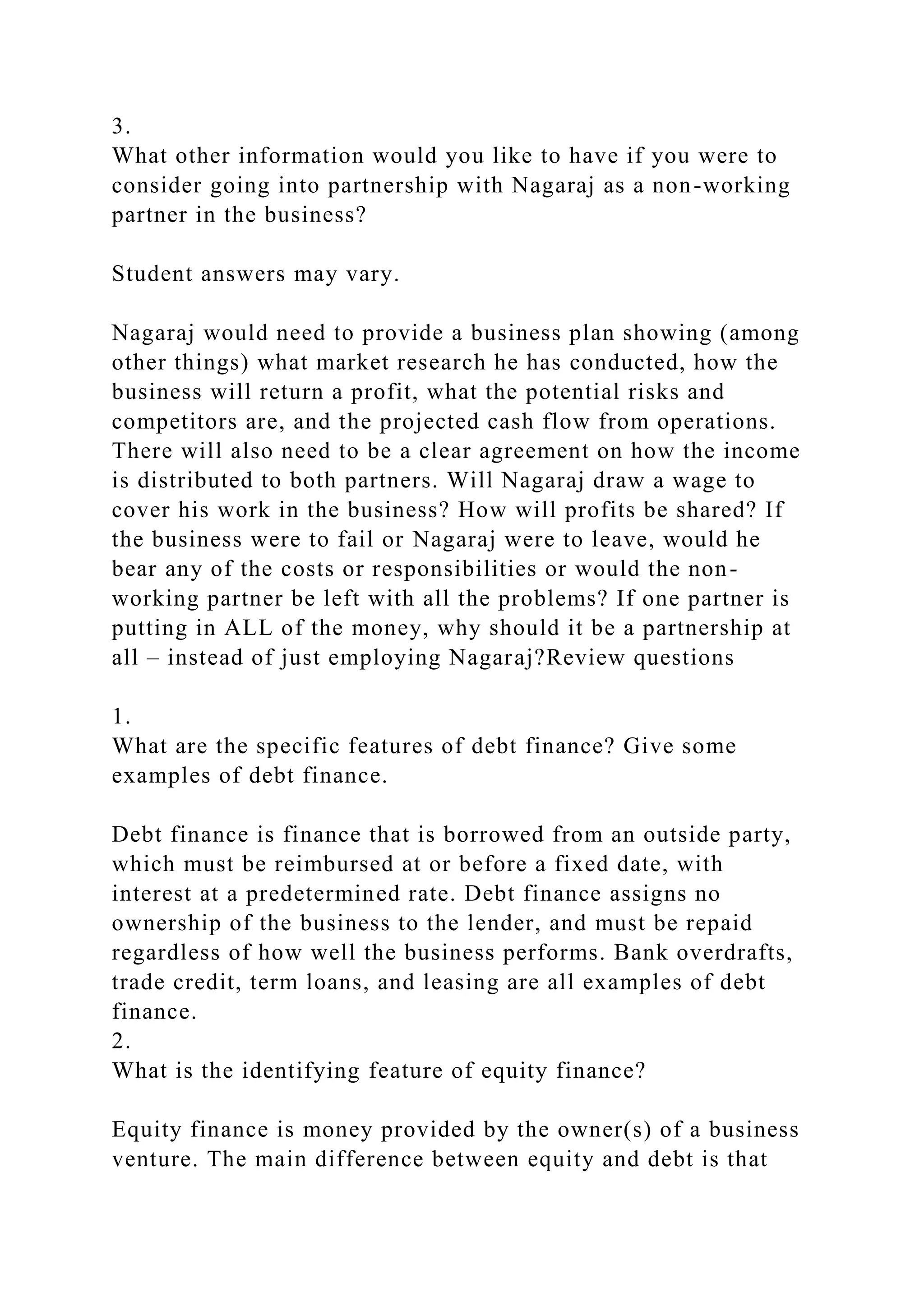 3.
What other information would you like to have if you were to
consider going into partnership with Nagaraj as a non-working
partner in the business?
Student answers may vary.
Nagaraj would need to provide a business plan showing (among
other things) what market research he has conducted, how the
business will return a profit, what the potential risks and
competitors are, and the projected cash flow from operations.
There will also need to be a clear agreement on how the income
is distributed to both partners. Will Nagaraj draw a wage to
cover his work in the business? How will profits be shared? If
the business were to fail or Nagaraj were to leave, would he
bear any of the costs or responsibilities or would the non-
working partner be left with all the problems? If one partner is
putting in ALL of the money, why should it be a partnership at
all – instead of just employing Nagaraj?Review questions
1.
What are the specific features of debt finance? Give some
examples of debt finance.
Debt finance is finance that is borrowed from an outside party,
which must be reimbursed at or before a fixed date, with
interest at a predetermined rate. Debt finance assigns no
ownership of the business to the lender, and must be repaid
regardless of how well the business performs. Bank overdrafts,
trade credit, term loans, and leasing are all examples of debt
finance.
2.
What is the identifying feature of equity finance?
Equity finance is money provided by the owner(s) of a business
venture. The main difference between equity and debt is that
 