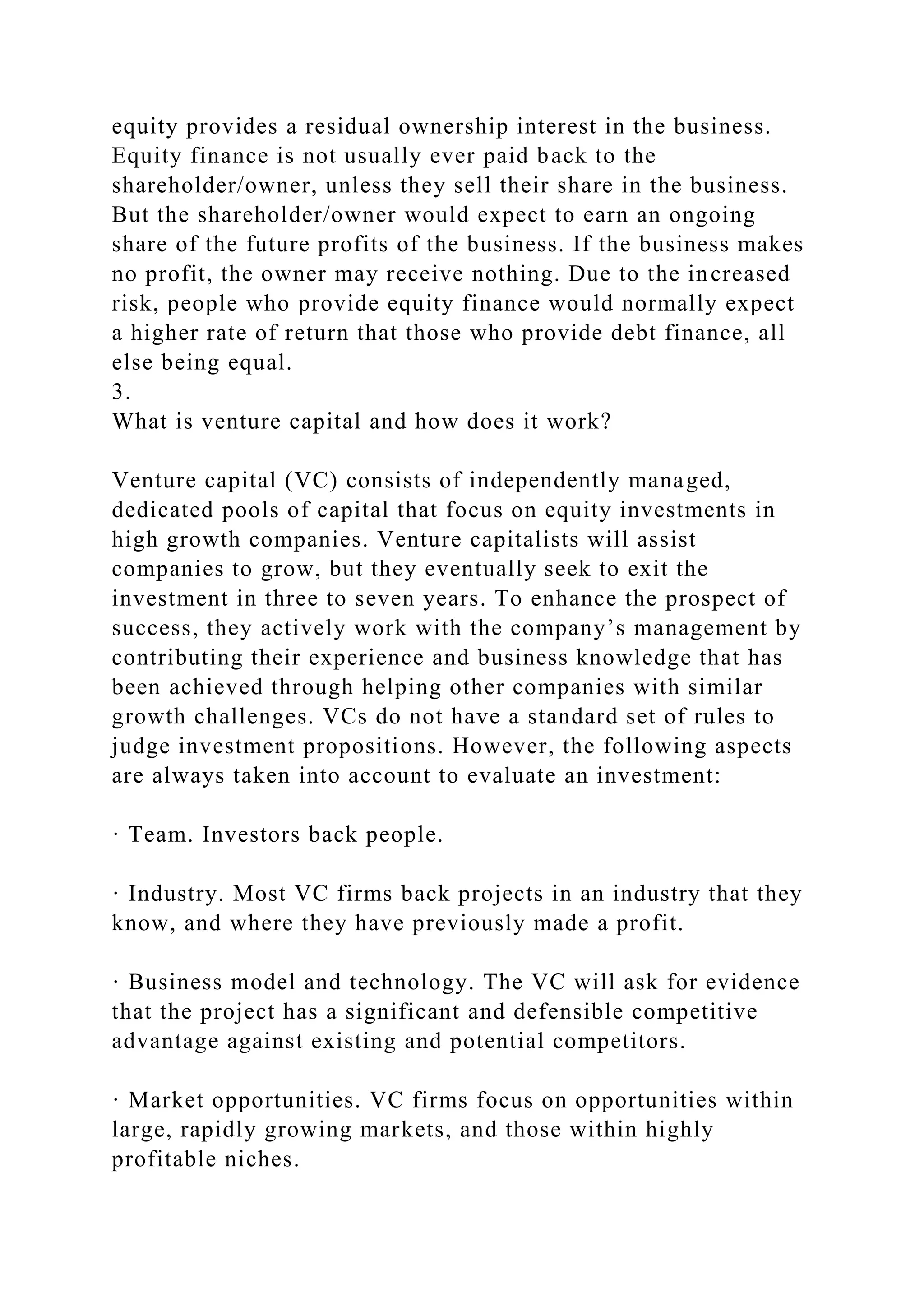 equity provides a residual ownership interest in the business.
Equity finance is not usually ever paid back to the
shareholder/owner, unless they sell their share in the business.
But the shareholder/owner would expect to earn an ongoing
share of the future profits of the business. If the business makes
no profit, the owner may receive nothing. Due to the increased
risk, people who provide equity finance would normally expect
a higher rate of return that those who provide debt finance, all
else being equal.
3.
What is venture capital and how does it work?
Venture capital (VC) consists of independently managed,
dedicated pools of capital that focus on equity investments in
high growth companies. Venture capitalists will assist
companies to grow, but they eventually seek to exit the
investment in three to seven years. To enhance the prospect of
success, they actively work with the company’s management by
contributing their experience and business knowledge that has
been achieved through helping other companies with similar
growth challenges. VCs do not have a standard set of rules to
judge investment propositions. However, the following aspects
are always taken into account to evaluate an investment:
· Team. Investors back people.
· Industry. Most VC firms back projects in an industry that they
know, and where they have previously made a profit.
· Business model and technology. The VC will ask for evidence
that the project has a significant and defensible competitive
advantage against existing and potential competitors.
· Market opportunities. VC firms focus on opportunities within
large, rapidly growing markets, and those within highly
profitable niches.
 