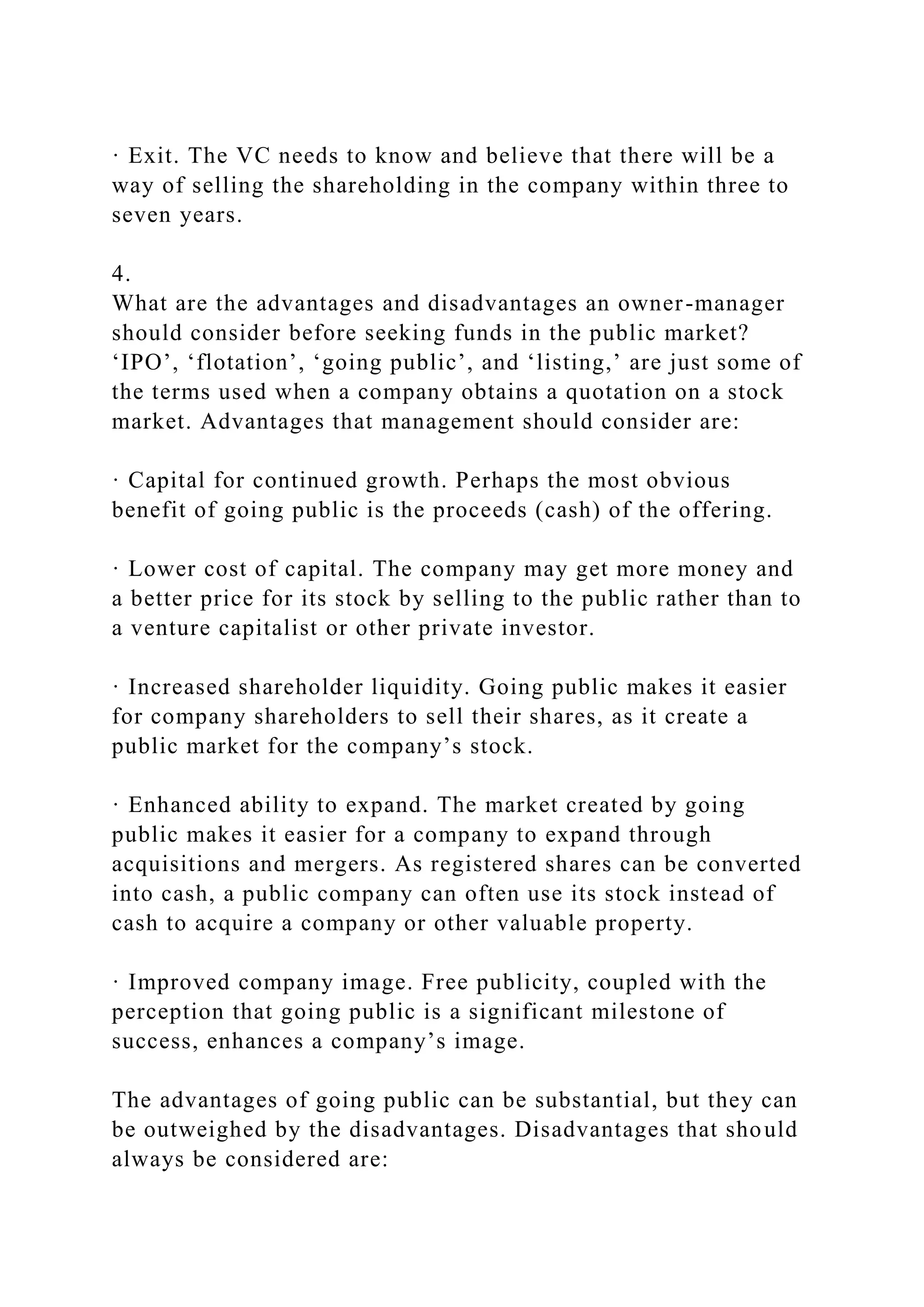 · Exit. The VC needs to know and believe that there will be a
way of selling the shareholding in the company within three to
seven years.
4.
What are the advantages and disadvantages an owner-manager
should consider before seeking funds in the public market?
‘IPO’, ‘flotation’, ‘going public’, and ‘listing,’ are just some of
the terms used when a company obtains a quotation on a stock
market. Advantages that management should consider are:
· Capital for continued growth. Perhaps the most obvious
benefit of going public is the proceeds (cash) of the offering.
· Lower cost of capital. The company may get more money and
a better price for its stock by selling to the public rather than to
a venture capitalist or other private investor.
· Increased shareholder liquidity. Going public makes it easier
for company shareholders to sell their shares, as it create a
public market for the company’s stock.
· Enhanced ability to expand. The market created by going
public makes it easier for a company to expand through
acquisitions and mergers. As registered shares can be converted
into cash, a public company can often use its stock instead of
cash to acquire a company or other valuable property.
· Improved company image. Free publicity, coupled with the
perception that going public is a significant milestone of
success, enhances a company’s image.
The advantages of going public can be substantial, but they can
be outweighed by the disadvantages. Disadvantages that should
always be considered are:
 