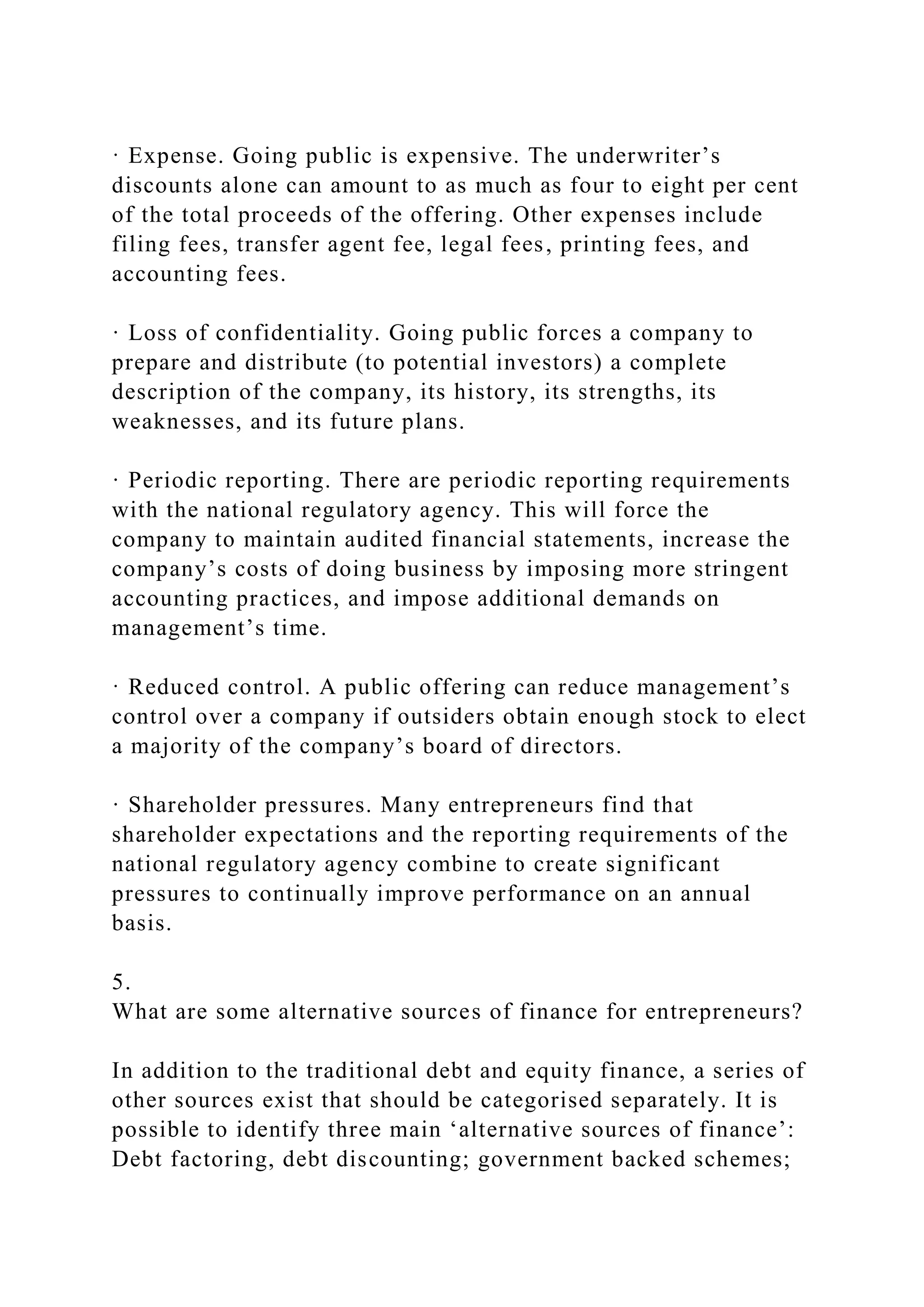 · Expense. Going public is expensive. The underwriter’s
discounts alone can amount to as much as four to eight per cent
of the total proceeds of the offering. Other expenses include
filing fees, transfer agent fee, legal fees, printing fees, and
accounting fees.
· Loss of confidentiality. Going public forces a company to
prepare and distribute (to potential investors) a complete
description of the company, its history, its strengths, its
weaknesses, and its future plans.
· Periodic reporting. There are periodic reporting requirements
with the national regulatory agency. This will force the
company to maintain audited financial statements, increase the
company’s costs of doing business by imposing more stringent
accounting practices, and impose additional demands on
management’s time.
· Reduced control. A public offering can reduce management’s
control over a company if outsiders obtain enough stock to elect
a majority of the company’s board of directors.
· Shareholder pressures. Many entrepreneurs find that
shareholder expectations and the reporting requirements of the
national regulatory agency combine to create significant
pressures to continually improve performance on an annual
basis.
5.
What are some alternative sources of finance for entrepreneurs?
In addition to the traditional debt and equity finance, a series of
other sources exist that should be categorised separately. It is
possible to identify three main ‘alternative sources of finance’:
Debt factoring, debt discounting; government backed schemes;
 