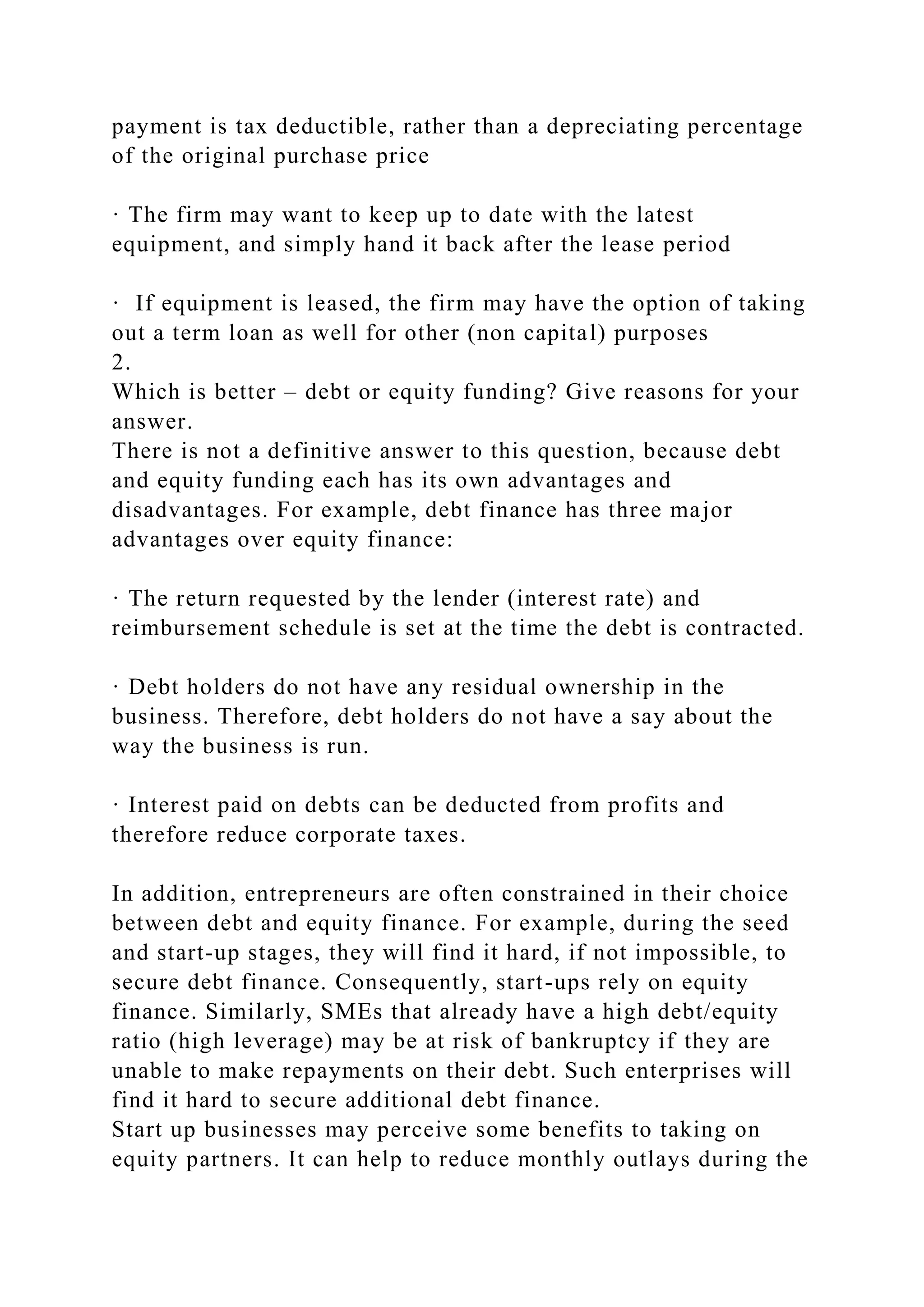 payment is tax deductible, rather than a depreciating percentage
of the original purchase price
· The firm may want to keep up to date with the latest
equipment, and simply hand it back after the lease period
· If equipment is leased, the firm may have the option of taking
out a term loan as well for other (non capital) purposes
2.
Which is better – debt or equity funding? Give reasons for your
answer.
There is not a definitive answer to this question, because debt
and equity funding each has its own advantages and
disadvantages. For example, debt finance has three major
advantages over equity finance:
· The return requested by the lender (interest rate) and
reimbursement schedule is set at the time the debt is contracted.
· Debt holders do not have any residual ownership in the
business. Therefore, debt holders do not have a say about the
way the business is run.
· Interest paid on debts can be deducted from profits and
therefore reduce corporate taxes.
In addition, entrepreneurs are often constrained in their choice
between debt and equity finance. For example, during the seed
and start-up stages, they will find it hard, if not impossible, to
secure debt finance. Consequently, start-ups rely on equity
finance. Similarly, SMEs that already have a high debt/equity
ratio (high leverage) may be at risk of bankruptcy if they are
unable to make repayments on their debt. Such enterprises will
find it hard to secure additional debt finance.
Start up businesses may perceive some benefits to taking on
equity partners. It can help to reduce monthly outlays during the
 