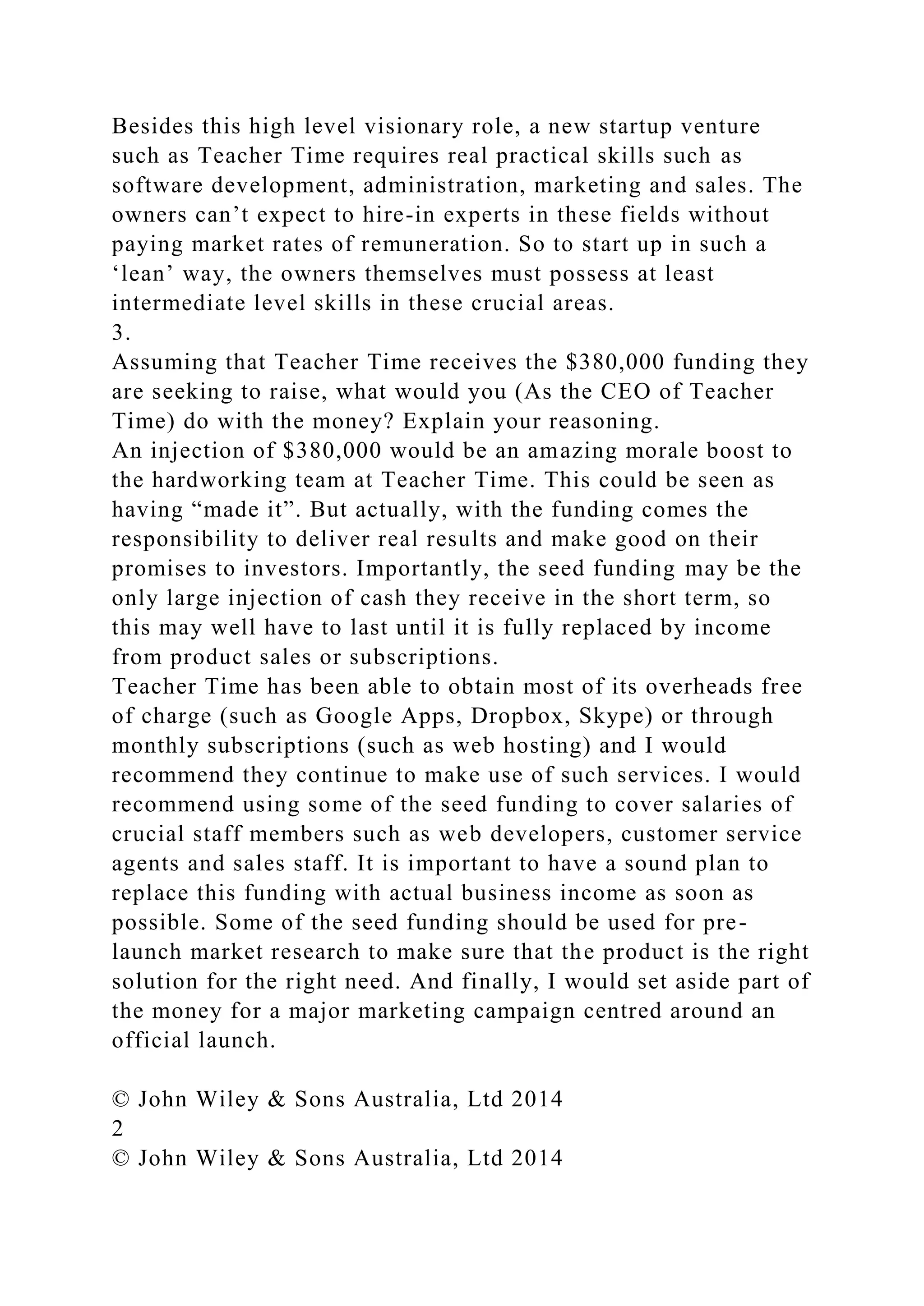 Besides this high level visionary role, a new startup venture
such as Teacher Time requires real practical skills such as
software development, administration, marketing and sales. The
owners can’t expect to hire-in experts in these fields without
paying market rates of remuneration. So to start up in such a
‘lean’ way, the owners themselves must possess at least
intermediate level skills in these crucial areas.
3.
Assuming that Teacher Time receives the $380,000 funding they
are seeking to raise, what would you (As the CEO of Teacher
Time) do with the money? Explain your reasoning.
An injection of $380,000 would be an amazing morale boost to
the hardworking team at Teacher Time. This could be seen as
having “made it”. But actually, with the funding comes the
responsibility to deliver real results and make good on their
promises to investors. Importantly, the seed funding may be the
only large injection of cash they receive in the short term, so
this may well have to last until it is fully replaced by income
from product sales or subscriptions.
Teacher Time has been able to obtain most of its overheads free
of charge (such as Google Apps, Dropbox, Skype) or through
monthly subscriptions (such as web hosting) and I would
recommend they continue to make use of such services. I would
recommend using some of the seed funding to cover salaries of
crucial staff members such as web developers, customer service
agents and sales staff. It is important to have a sound plan to
replace this funding with actual business income as soon as
possible. Some of the seed funding should be used for pre-
launch market research to make sure that the product is the right
solution for the right need. And finally, I would set aside part of
the money for a major marketing campaign centred around an
official launch.
© John Wiley & Sons Australia, Ltd 2014
2
© John Wiley & Sons Australia, Ltd 2014
 