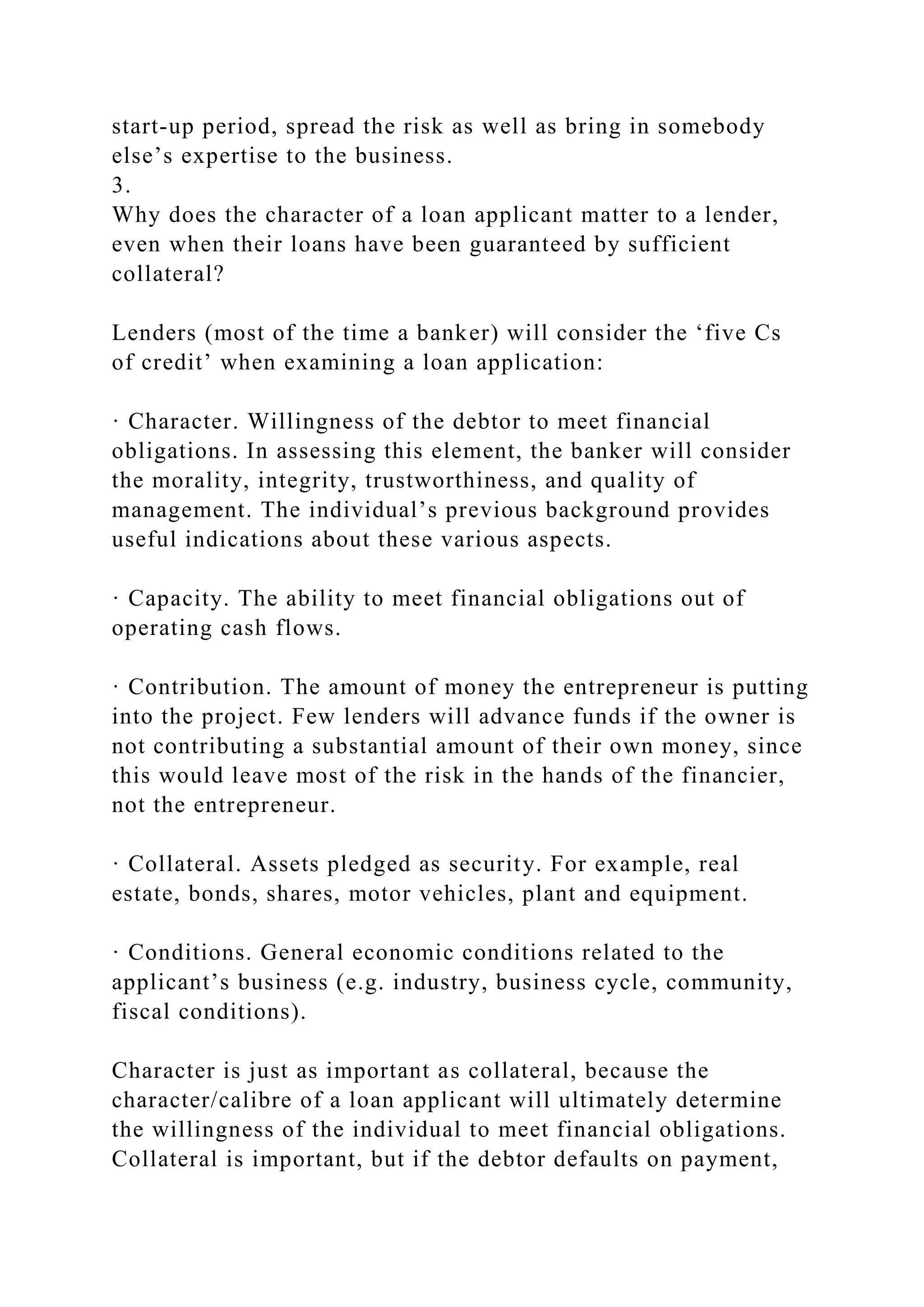 start-up period, spread the risk as well as bring in somebody
else’s expertise to the business.
3.
Why does the character of a loan applicant matter to a lender,
even when their loans have been guaranteed by sufficient
collateral?
Lenders (most of the time a banker) will consider the ‘five Cs
of credit’ when examining a loan application:
· Character. Willingness of the debtor to meet financial
obligations. In assessing this element, the banker will consider
the morality, integrity, trustworthiness, and quality of
management. The individual’s previous background provides
useful indications about these various aspects.
· Capacity. The ability to meet financial obligations out of
operating cash flows.
· Contribution. The amount of money the entrepreneur is putting
into the project. Few lenders will advance funds if the owner is
not contributing a substantial amount of their own money, since
this would leave most of the risk in the hands of the financier,
not the entrepreneur.
· Collateral. Assets pledged as security. For example, real
estate, bonds, shares, motor vehicles, plant and equipment.
· Conditions. General economic conditions related to the
applicant’s business (e.g. industry, business cycle, community,
fiscal conditions).
Character is just as important as collateral, because the
character/calibre of a loan applicant will ultimately determine
the willingness of the individual to meet financial obligations.
Collateral is important, but if the debtor defaults on payment,
 
