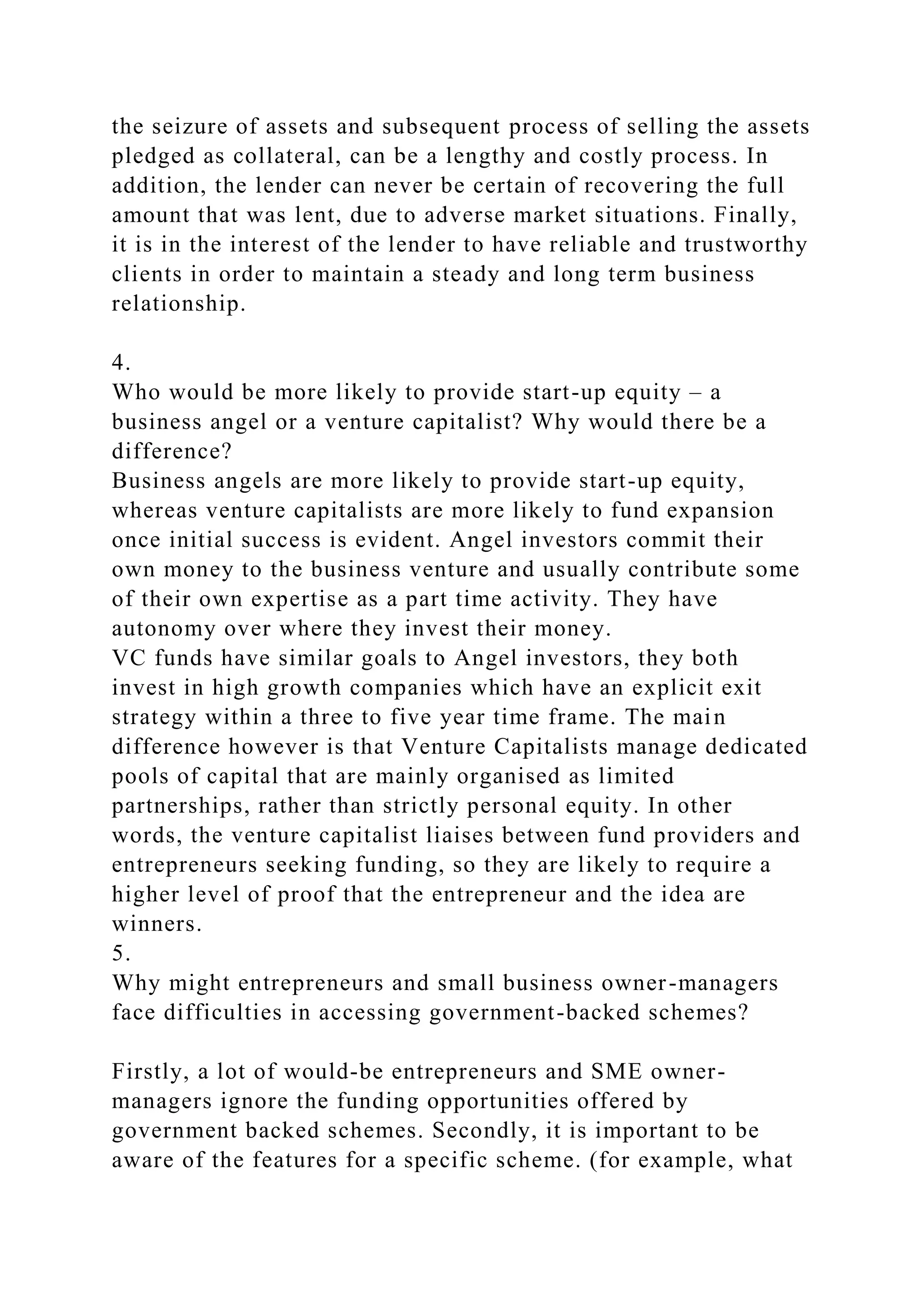 the seizure of assets and subsequent process of selling the assets
pledged as collateral, can be a lengthy and costly process. In
addition, the lender can never be certain of recovering the full
amount that was lent, due to adverse market situations. Finally,
it is in the interest of the lender to have reliable and trustworthy
clients in order to maintain a steady and long term business
relationship.
4.
Who would be more likely to provide start-up equity – a
business angel or a venture capitalist? Why would there be a
difference?
Business angels are more likely to provide start-up equity,
whereas venture capitalists are more likely to fund expansion
once initial success is evident. Angel investors commit their
own money to the business venture and usually contribute some
of their own expertise as a part time activity. They have
autonomy over where they invest their money.
VC funds have similar goals to Angel investors, they both
invest in high growth companies which have an explicit exit
strategy within a three to five year time frame. The main
difference however is that Venture Capitalists manage dedicated
pools of capital that are mainly organised as limited
partnerships, rather than strictly personal equity. In other
words, the venture capitalist liaises between fund providers and
entrepreneurs seeking funding, so they are likely to require a
higher level of proof that the entrepreneur and the idea are
winners.
5.
Why might entrepreneurs and small business owner-managers
face difficulties in accessing government-backed schemes?
Firstly, a lot of would-be entrepreneurs and SME owner-
managers ignore the funding opportunities offered by
government backed schemes. Secondly, it is important to be
aware of the features for a specific scheme. (for example, what
 
