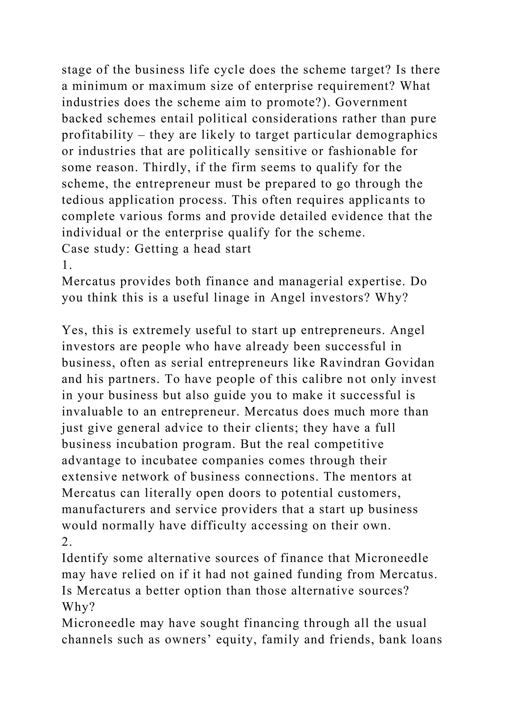 stage of the business life cycle does the scheme target? Is there
a minimum or maximum size of enterprise requirement? What
industries does the scheme aim to promote?). Government
backed schemes entail political considerations rather than pure
profitability – they are likely to target particular demographics
or industries that are politically sensitive or fashionable for
some reason. Thirdly, if the firm seems to qualify for the
scheme, the entrepreneur must be prepared to go through the
tedious application process. This often requires applicants to
complete various forms and provide detailed evidence that the
individual or the enterprise qualify for the scheme.
Case study: Getting a head start
1.
Mercatus provides both finance and managerial expertise. Do
you think this is a useful linage in Angel investors? Why?
Yes, this is extremely useful to start up entrepreneurs. Angel
investors are people who have already been successful in
business, often as serial entrepreneurs like Ravindran Govidan
and his partners. To have people of this calibre not only invest
in your business but also guide you to make it successful is
invaluable to an entrepreneur. Mercatus does much more than
just give general advice to their clients; they have a full
business incubation program. But the real competitive
advantage to incubatee companies comes through their
extensive network of business connections. The mentors at
Mercatus can literally open doors to potential customers,
manufacturers and service providers that a start up business
would normally have difficulty accessing on their own.
2.
Identify some alternative sources of finance that Microneedle
may have relied on if it had not gained funding from Mercatus.
Is Mercatus a better option than those alternative sources?
Why?
Microneedle may have sought financing through all the usual
channels such as owners’ equity, family and friends, bank loans
 