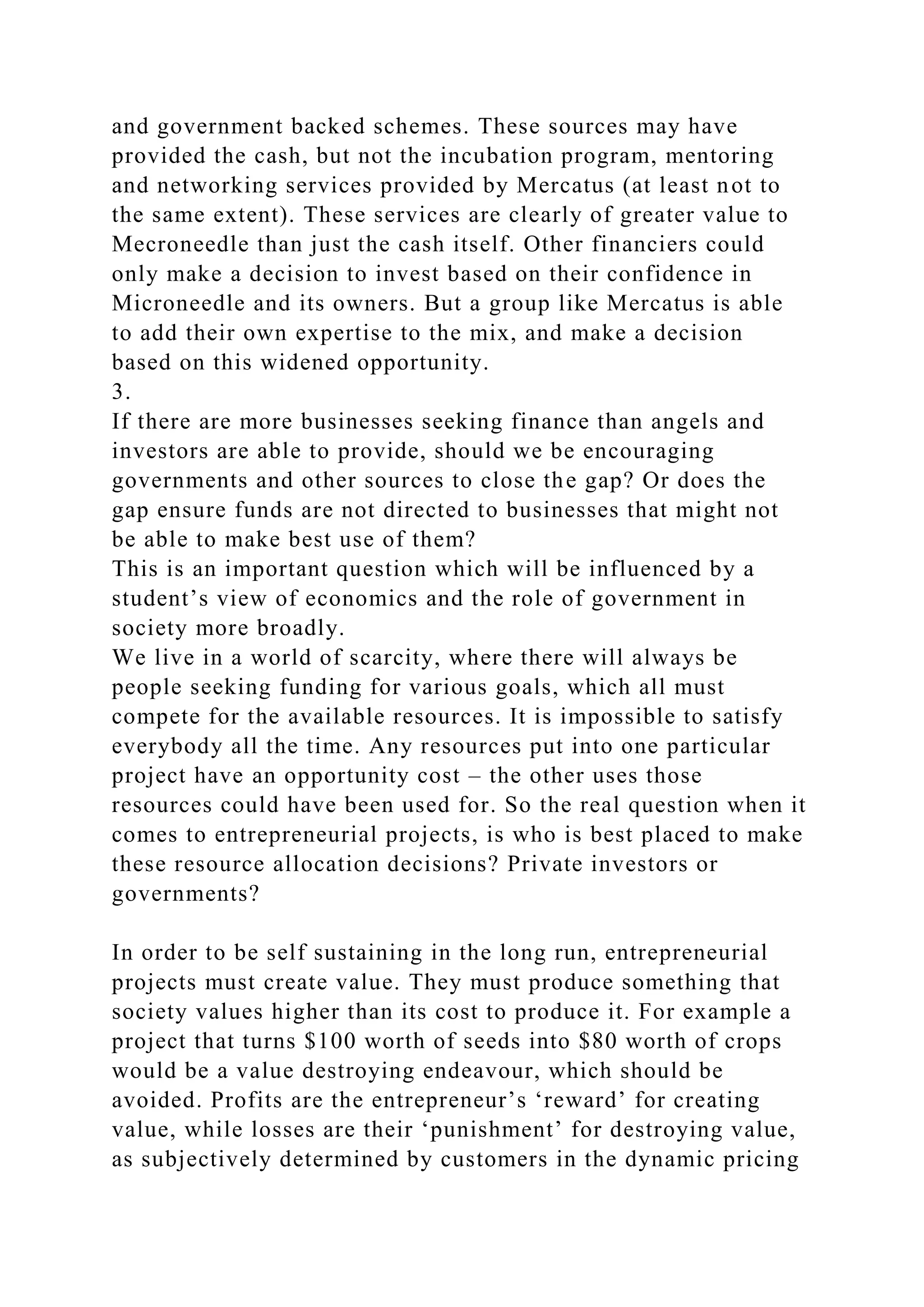 and government backed schemes. These sources may have
provided the cash, but not the incubation program, mentoring
and networking services provided by Mercatus (at least not to
the same extent). These services are clearly of greater value to
Mecroneedle than just the cash itself. Other financiers could
only make a decision to invest based on their confidence in
Microneedle and its owners. But a group like Mercatus is able
to add their own expertise to the mix, and make a decision
based on this widened opportunity.
3.
If there are more businesses seeking finance than angels and
investors are able to provide, should we be encouraging
governments and other sources to close the gap? Or does the
gap ensure funds are not directed to businesses that might not
be able to make best use of them?
This is an important question which will be influenced by a
student’s view of economics and the role of government in
society more broadly.
We live in a world of scarcity, where there will always be
people seeking funding for various goals, which all must
compete for the available resources. It is impossible to satisfy
everybody all the time. Any resources put into one particular
project have an opportunity cost – the other uses those
resources could have been used for. So the real question when it
comes to entrepreneurial projects, is who is best placed to make
these resource allocation decisions? Private investors or
governments?
In order to be self sustaining in the long run, entrepreneurial
projects must create value. They must produce something that
society values higher than its cost to produce it. For example a
project that turns $100 worth of seeds into $80 worth of crops
would be a value destroying endeavour, which should be
avoided. Profits are the entrepreneur’s ‘reward’ for creating
value, while losses are their ‘punishment’ for destroying value,
as subjectively determined by customers in the dynamic pricing
 