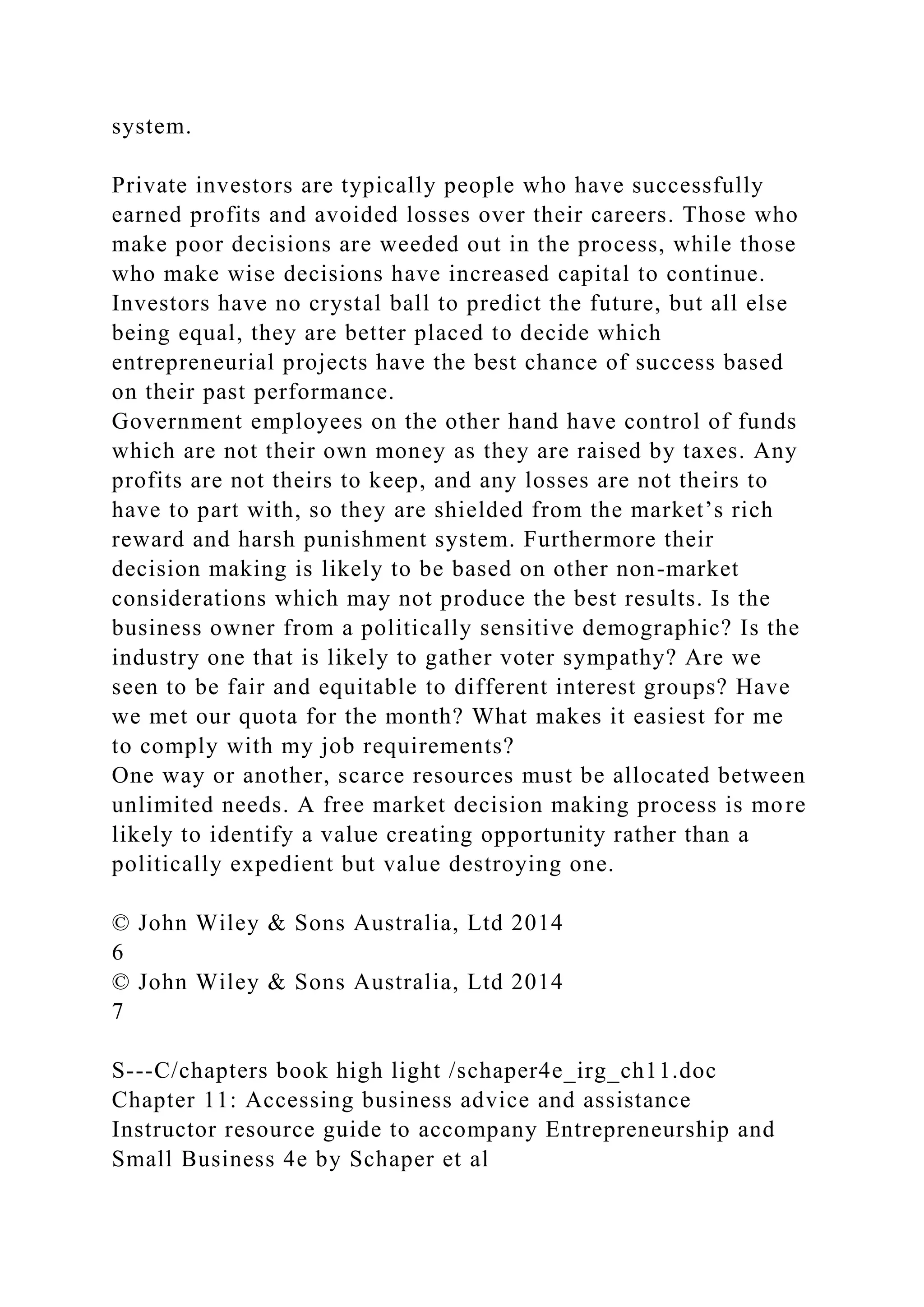 system.
Private investors are typically people who have successfully
earned profits and avoided losses over their careers. Those who
make poor decisions are weeded out in the process, while those
who make wise decisions have increased capital to continue.
Investors have no crystal ball to predict the future, but all else
being equal, they are better placed to decide which
entrepreneurial projects have the best chance of success based
on their past performance.
Government employees on the other hand have control of funds
which are not their own money as they are raised by taxes. Any
profits are not theirs to keep, and any losses are not theirs to
have to part with, so they are shielded from the market’s rich
reward and harsh punishment system. Furthermore their
decision making is likely to be based on other non-market
considerations which may not produce the best results. Is the
business owner from a politically sensitive demographic? Is the
industry one that is likely to gather voter sympathy? Are we
seen to be fair and equitable to different interest groups? Have
we met our quota for the month? What makes it easiest for me
to comply with my job requirements?
One way or another, scarce resources must be allocated between
unlimited needs. A free market decision making process is more
likely to identify a value creating opportunity rather than a
politically expedient but value destroying one.
© John Wiley & Sons Australia, Ltd 2014
6
© John Wiley & Sons Australia, Ltd 2014
7
S---C/chapters book high light /schaper4e_irg_ch11.doc
Chapter 11: Accessing business advice and assistance
Instructor resource guide to accompany Entrepreneurship and
Small Business 4e by Schaper et al
 
