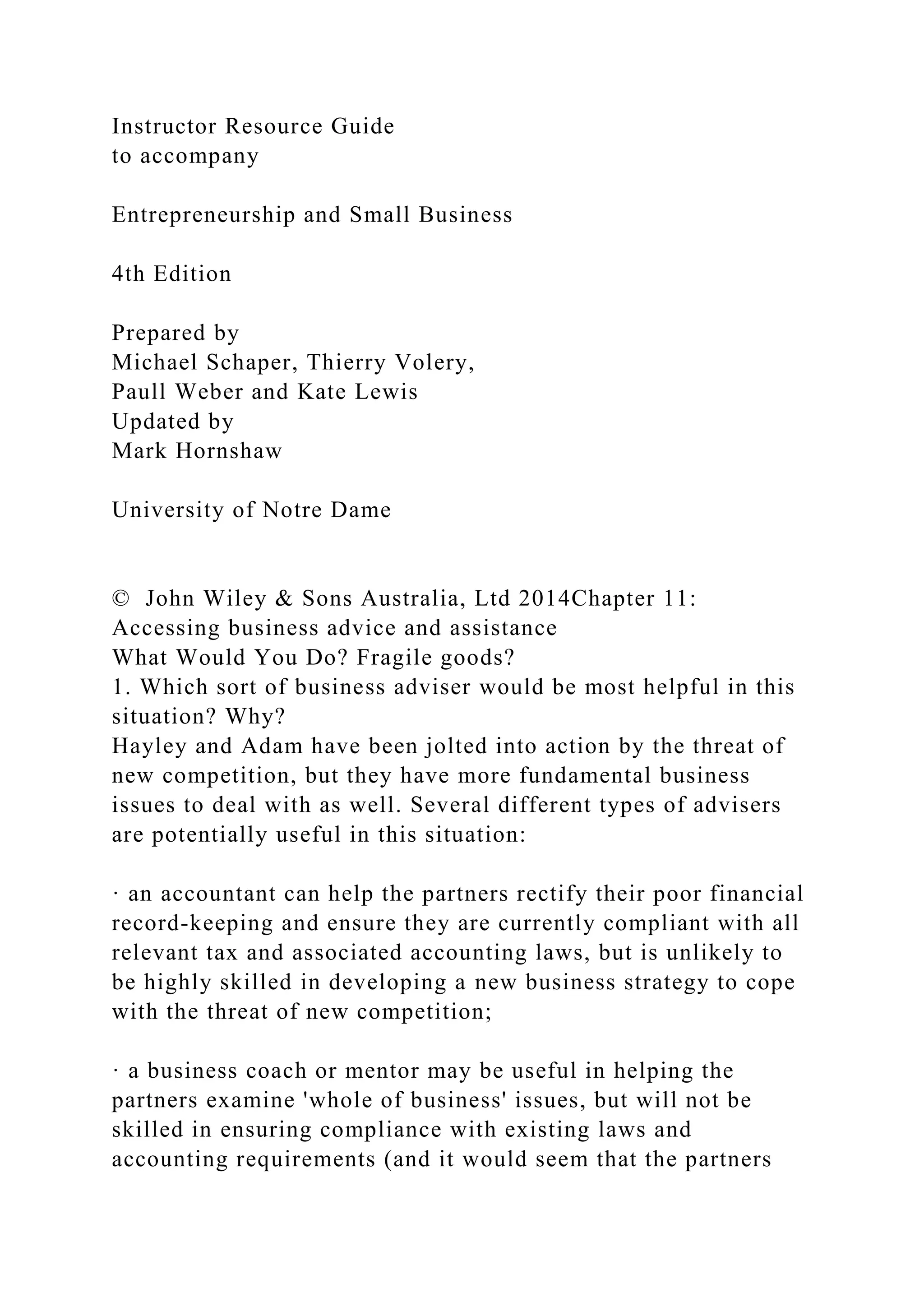 Instructor Resource Guide
to accompany
Entrepreneurship and Small Business
4th Edition
Prepared by
Michael Schaper, Thierry Volery,
Paull Weber and Kate Lewis
Updated by
Mark Hornshaw
University of Notre Dame
© John Wiley & Sons Australia, Ltd 2014Chapter 11:
Accessing business advice and assistance
What Would You Do? Fragile goods?
1. Which sort of business adviser would be most helpful in this
situation? Why?
Hayley and Adam have been jolted into action by the threat of
new competition, but they have more fundamental business
issues to deal with as well. Several different types of advisers
are potentially useful in this situation:
· an accountant can help the partners rectify their poor financial
record-keeping and ensure they are currently compliant with all
relevant tax and associated accounting laws, but is unlikely to
be highly skilled in developing a new business strategy to cope
with the threat of new competition;
· a business coach or mentor may be useful in helping the
partners examine 'whole of business' issues, but will not be
skilled in ensuring compliance with existing laws and
accounting requirements (and it would seem that the partners
 