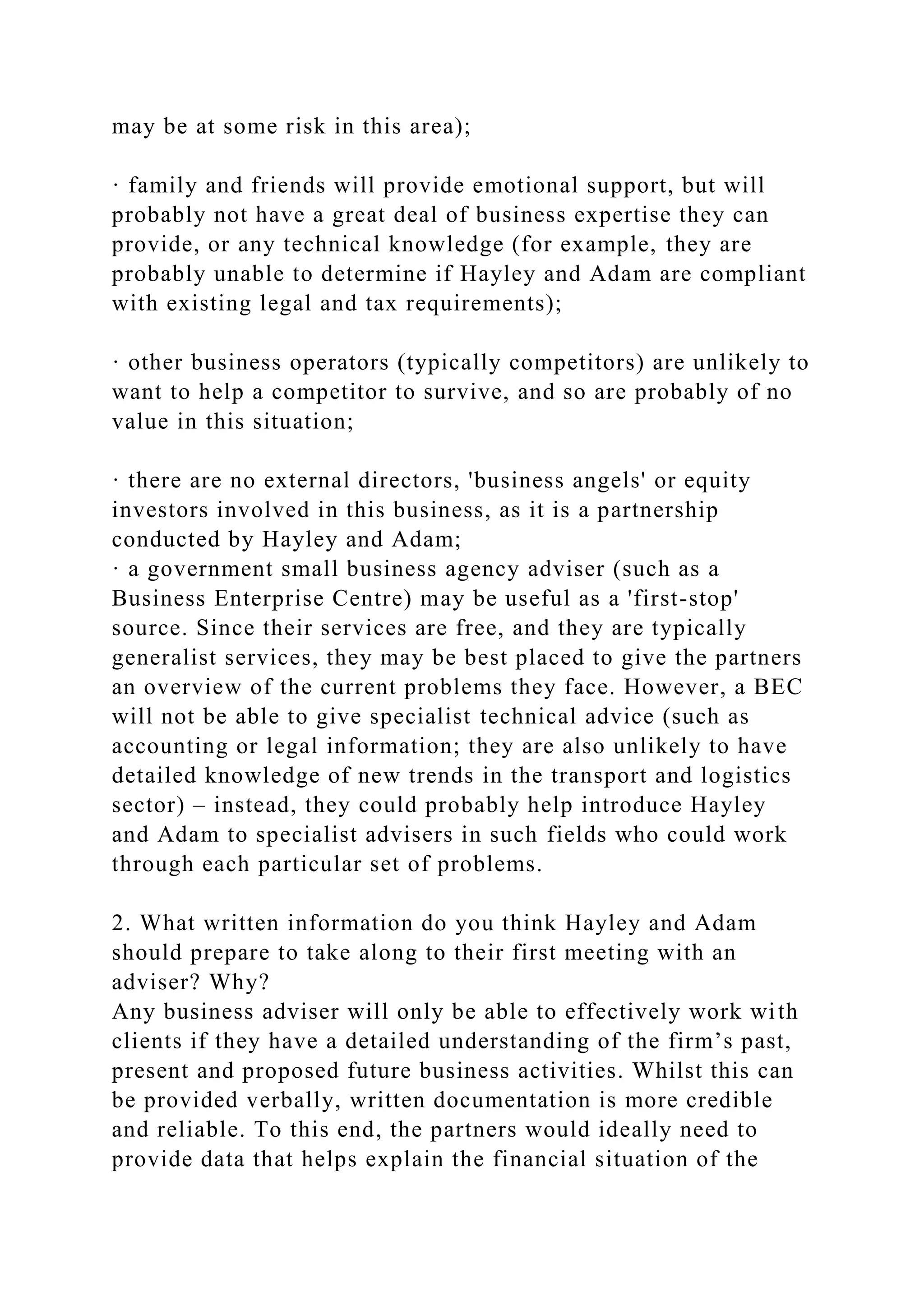 may be at some risk in this area);
· family and friends will provide emotional support, but will
probably not have a great deal of business expertise they can
provide, or any technical knowledge (for example, they are
probably unable to determine if Hayley and Adam are compliant
with existing legal and tax requirements);
· other business operators (typically competitors) are unlikely to
want to help a competitor to survive, and so are probably of no
value in this situation;
· there are no external directors, 'business angels' or equity
investors involved in this business, as it is a partnership
conducted by Hayley and Adam;
· a government small business agency adviser (such as a
Business Enterprise Centre) may be useful as a 'first-stop'
source. Since their services are free, and they are typically
generalist services, they may be best placed to give the partners
an overview of the current problems they face. However, a BEC
will not be able to give specialist technical advice (such as
accounting or legal information; they are also unlikely to have
detailed knowledge of new trends in the transport and logistics
sector) – instead, they could probably help introduce Hayley
and Adam to specialist advisers in such fields who could work
through each particular set of problems.
2. What written information do you think Hayley and Adam
should prepare to take along to their first meeting with an
adviser? Why?
Any business adviser will only be able to effectively work with
clients if they have a detailed understanding of the firm’s past,
present and proposed future business activities. Whilst this can
be provided verbally, written documentation is more credible
and reliable. To this end, the partners would ideally need to
provide data that helps explain the financial situation of the
 