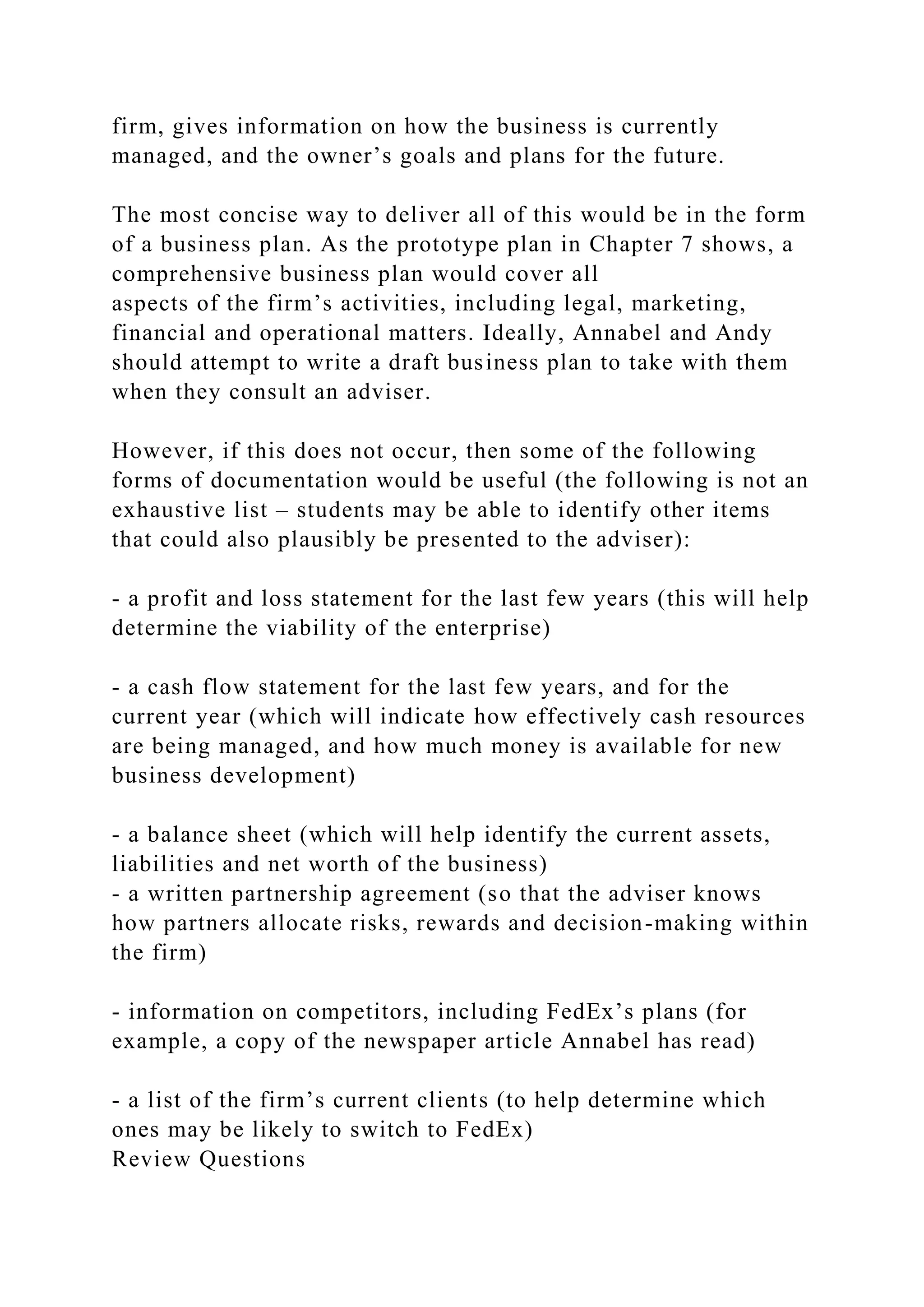 firm, gives information on how the business is currently
managed, and the owner’s goals and plans for the future.
The most concise way to deliver all of this would be in the form
of a business plan. As the prototype plan in Chapter 7 shows, a
comprehensive business plan would cover all
aspects of the firm’s activities, including legal, marketing,
financial and operational matters. Ideally, Annabel and Andy
should attempt to write a draft business plan to take with them
when they consult an adviser.
However, if this does not occur, then some of the following
forms of documentation would be useful (the following is not an
exhaustive list – students may be able to identify other items
that could also plausibly be presented to the adviser):
- a profit and loss statement for the last few years (this will help
determine the viability of the enterprise)
- a cash flow statement for the last few years, and for the
current year (which will indicate how effectively cash resources
are being managed, and how much money is available for new
business development)
- a balance sheet (which will help identify the current assets,
liabilities and net worth of the business)
- a written partnership agreement (so that the adviser knows
how partners allocate risks, rewards and decision-making within
the firm)
- information on competitors, including FedEx’s plans (for
example, a copy of the newspaper article Annabel has read)
- a list of the firm’s current clients (to help determine which
ones may be likely to switch to FedEx)
Review Questions
 