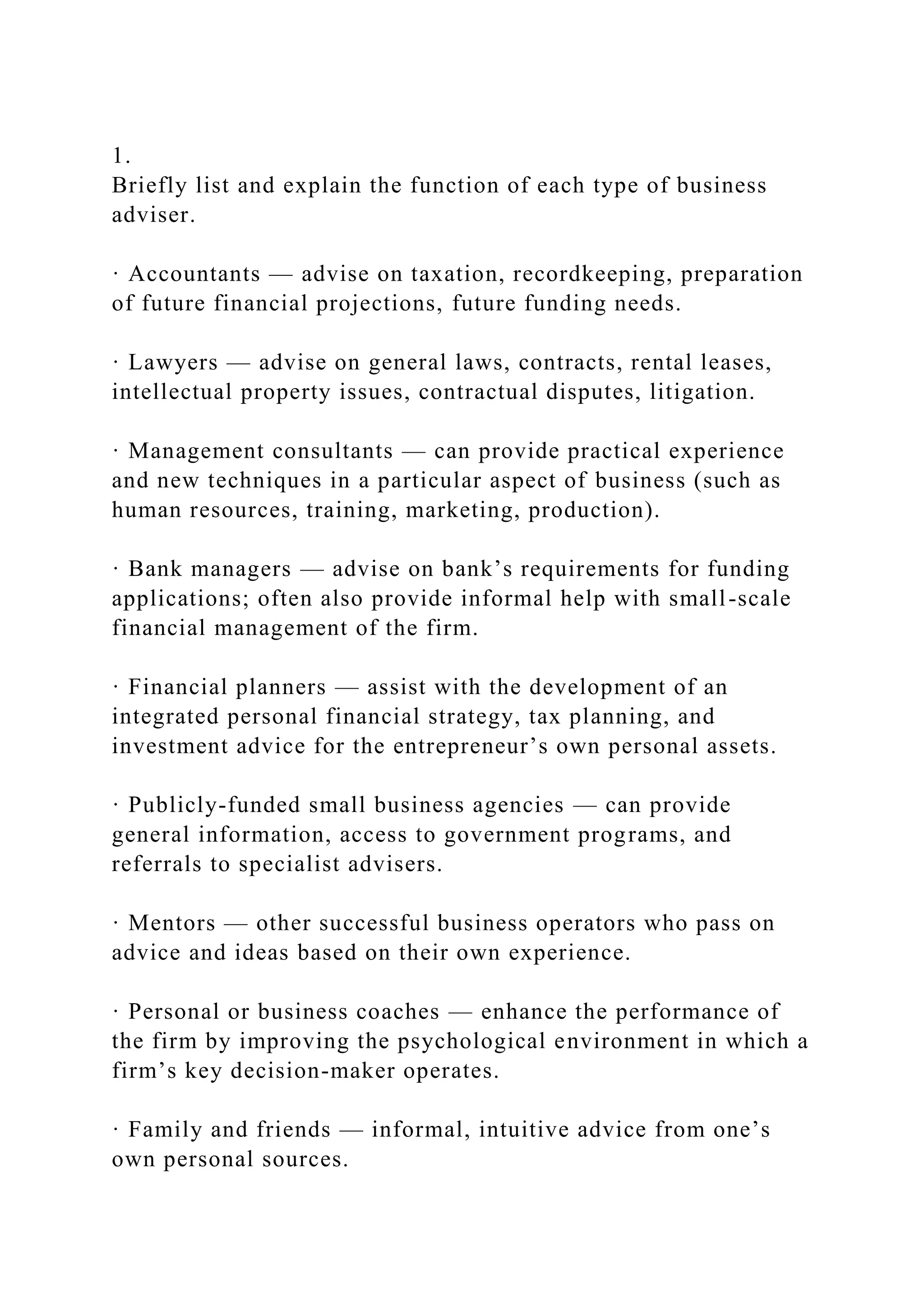 1.
Briefly list and explain the function of each type of business
adviser.
· Accountants — advise on taxation, recordkeeping, preparation
of future financial projections, future funding needs.
· Lawyers — advise on general laws, contracts, rental leases,
intellectual property issues, contractual disputes, litigation.
· Management consultants — can provide practical experience
and new techniques in a particular aspect of business (such as
human resources, training, marketing, production).
· Bank managers — advise on bank’s requirements for funding
applications; often also provide informal help with small-scale
financial management of the firm.
· Financial planners — assist with the development of an
integrated personal financial strategy, tax planning, and
investment advice for the entrepreneur’s own personal assets.
· Publicly-funded small business agencies — can provide
general information, access to government programs, and
referrals to specialist advisers.
· Mentors — other successful business operators who pass on
advice and ideas based on their own experience.
· Personal or business coaches — enhance the performance of
the firm by improving the psychological environment in which a
firm’s key decision-maker operates.
· Family and friends — informal, intuitive advice from one’s
own personal sources.
 