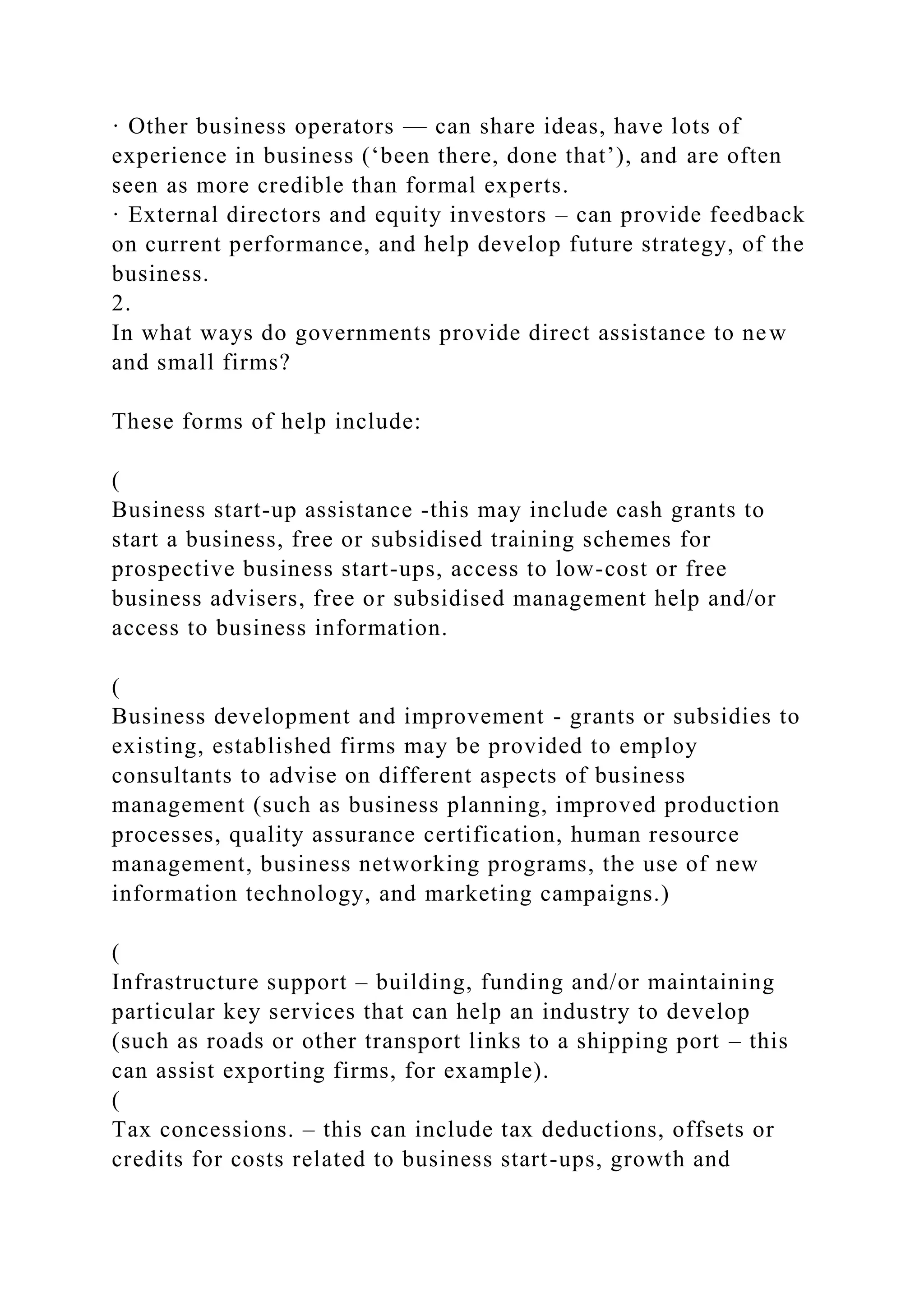 · Other business operators — can share ideas, have lots of
experience in business (‘been there, done that’), and are often
seen as more credible than formal experts.
· External directors and equity investors – can provide feedback
on current performance, and help develop future strategy, of the
business.
2.
In what ways do governments provide direct assistance to new
and small firms?
These forms of help include:
(
Business start-up assistance -this may include cash grants to
start a business, free or subsidised training schemes for
prospective business start-ups, access to low-cost or free
business advisers, free or subsidised management help and/or
access to business information.
(
Business development and improvement - grants or subsidies to
existing, established firms may be provided to employ
consultants to advise on different aspects of business
management (such as business planning, improved production
processes, quality assurance certification, human resource
management, business networking programs, the use of new
information technology, and marketing campaigns.)
(
Infrastructure support – building, funding and/or maintaining
particular key services that can help an industry to develop
(such as roads or other transport links to a shipping port – this
can assist exporting firms, for example).
(
Tax concessions. – this can include tax deductions, offsets or
credits for costs related to business start-ups, growth and
 