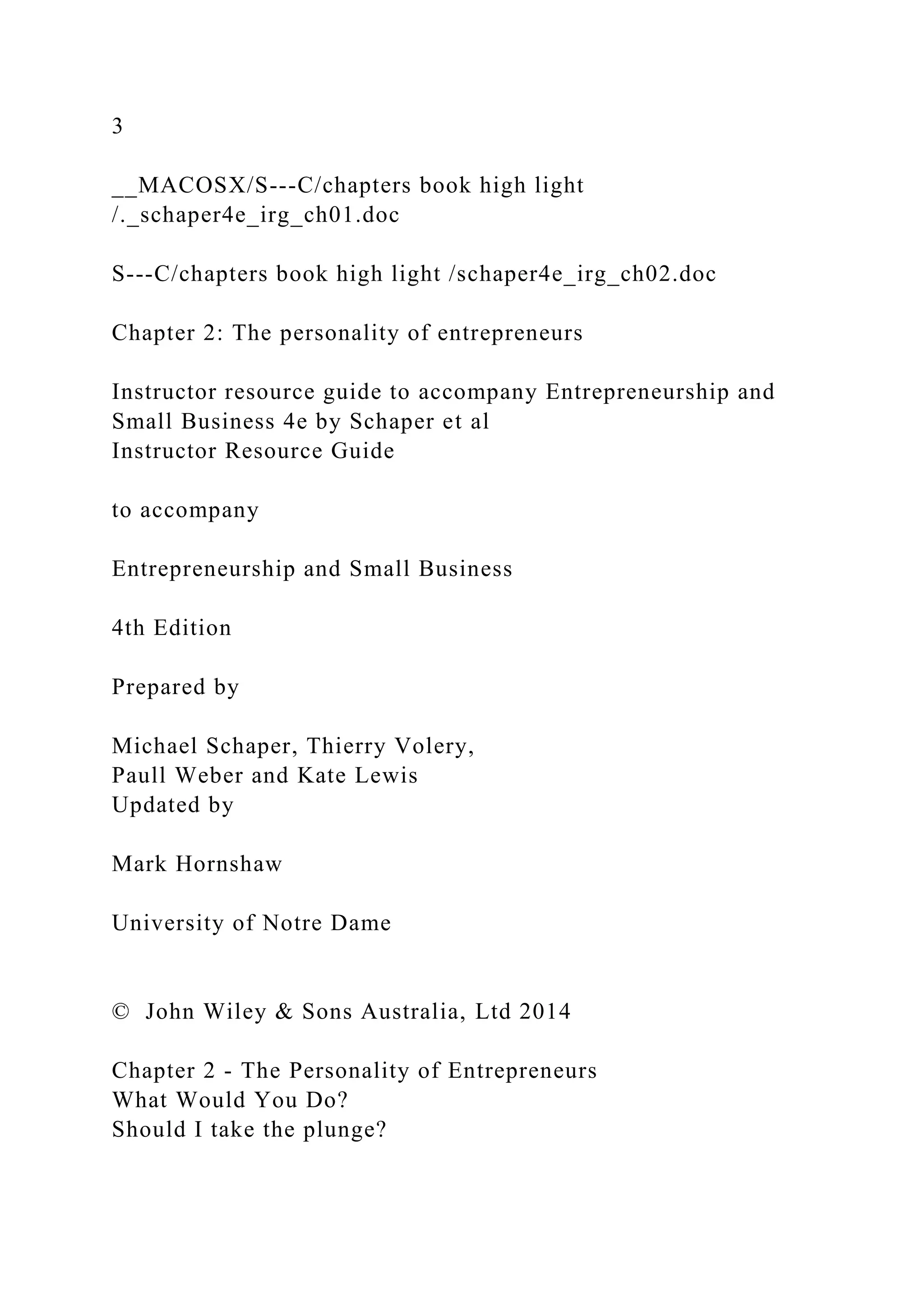 3
__MACOSX/S---C/chapters book high light
/._schaper4e_irg_ch01.doc
S---C/chapters book high light /schaper4e_irg_ch02.doc
Chapter 2: The personality of entrepreneurs
Instructor resource guide to accompany Entrepreneurship and
Small Business 4e by Schaper et al
Instructor Resource Guide
to accompany
Entrepreneurship and Small Business
4th Edition
Prepared by
Michael Schaper, Thierry Volery,
Paull Weber and Kate Lewis
Updated by
Mark Hornshaw
University of Notre Dame
© John Wiley & Sons Australia, Ltd 2014
Chapter 2 - The Personality of Entrepreneurs
What Would You Do?
Should I take the plunge?
 