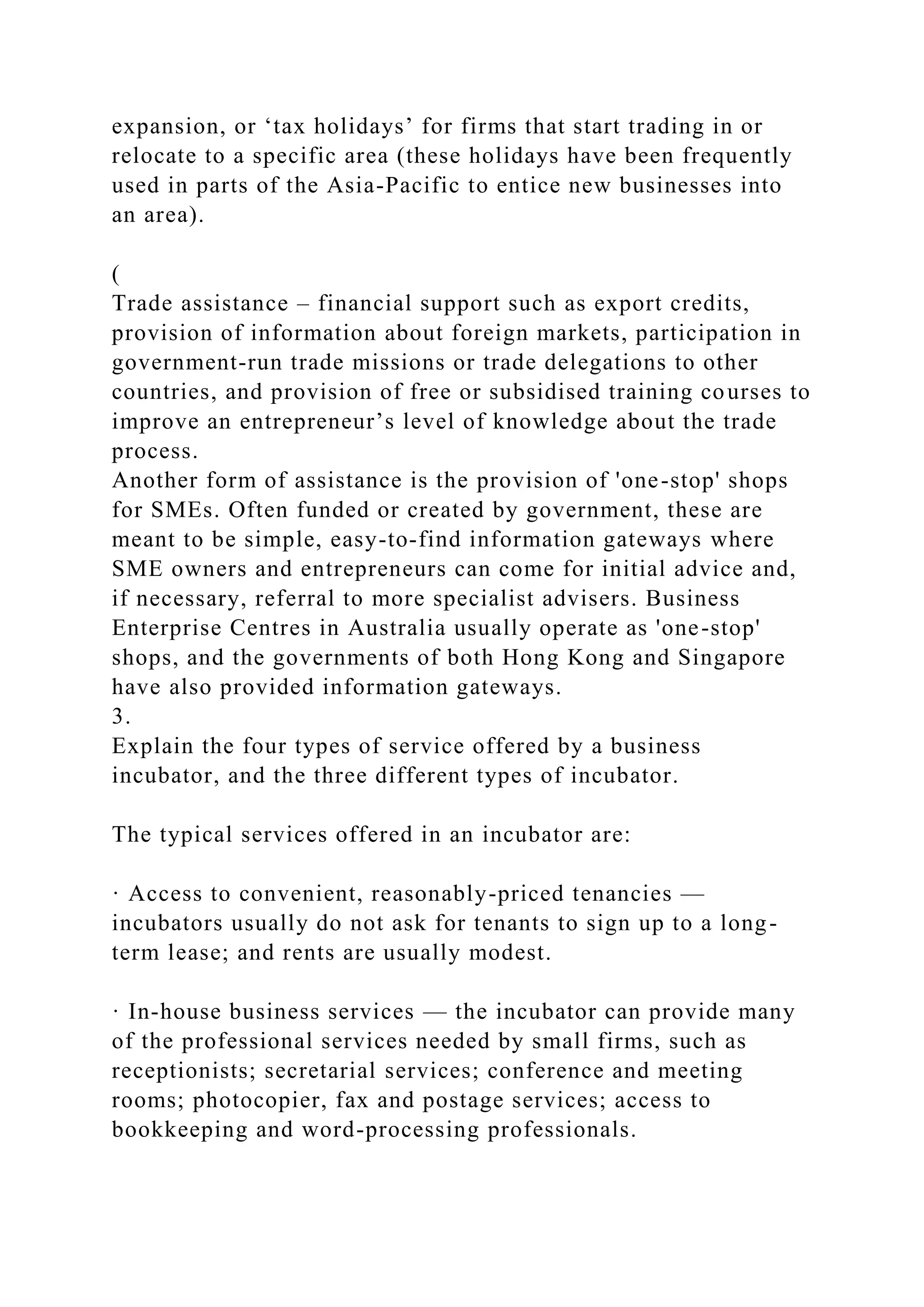 expansion, or ‘tax holidays’ for firms that start trading in or
relocate to a specific area (these holidays have been frequently
used in parts of the Asia-Pacific to entice new businesses into
an area).
(
Trade assistance – financial support such as export credits,
provision of information about foreign markets, participation in
government-run trade missions or trade delegations to other
countries, and provision of free or subsidised training courses to
improve an entrepreneur’s level of knowledge about the trade
process.
Another form of assistance is the provision of 'one-stop' shops
for SMEs. Often funded or created by government, these are
meant to be simple, easy-to-find information gateways where
SME owners and entrepreneurs can come for initial advice and,
if necessary, referral to more specialist advisers. Business
Enterprise Centres in Australia usually operate as 'one-stop'
shops, and the governments of both Hong Kong and Singapore
have also provided information gateways.
3.
Explain the four types of service offered by a business
incubator, and the three different types of incubator.
The typical services offered in an incubator are:
· Access to convenient, reasonably-priced tenancies —
incubators usually do not ask for tenants to sign up to a long-
term lease; and rents are usually modest.
· In-house business services — the incubator can provide many
of the professional services needed by small firms, such as
receptionists; secretarial services; conference and meeting
rooms; photocopier, fax and postage services; access to
bookkeeping and word-processing professionals.
 