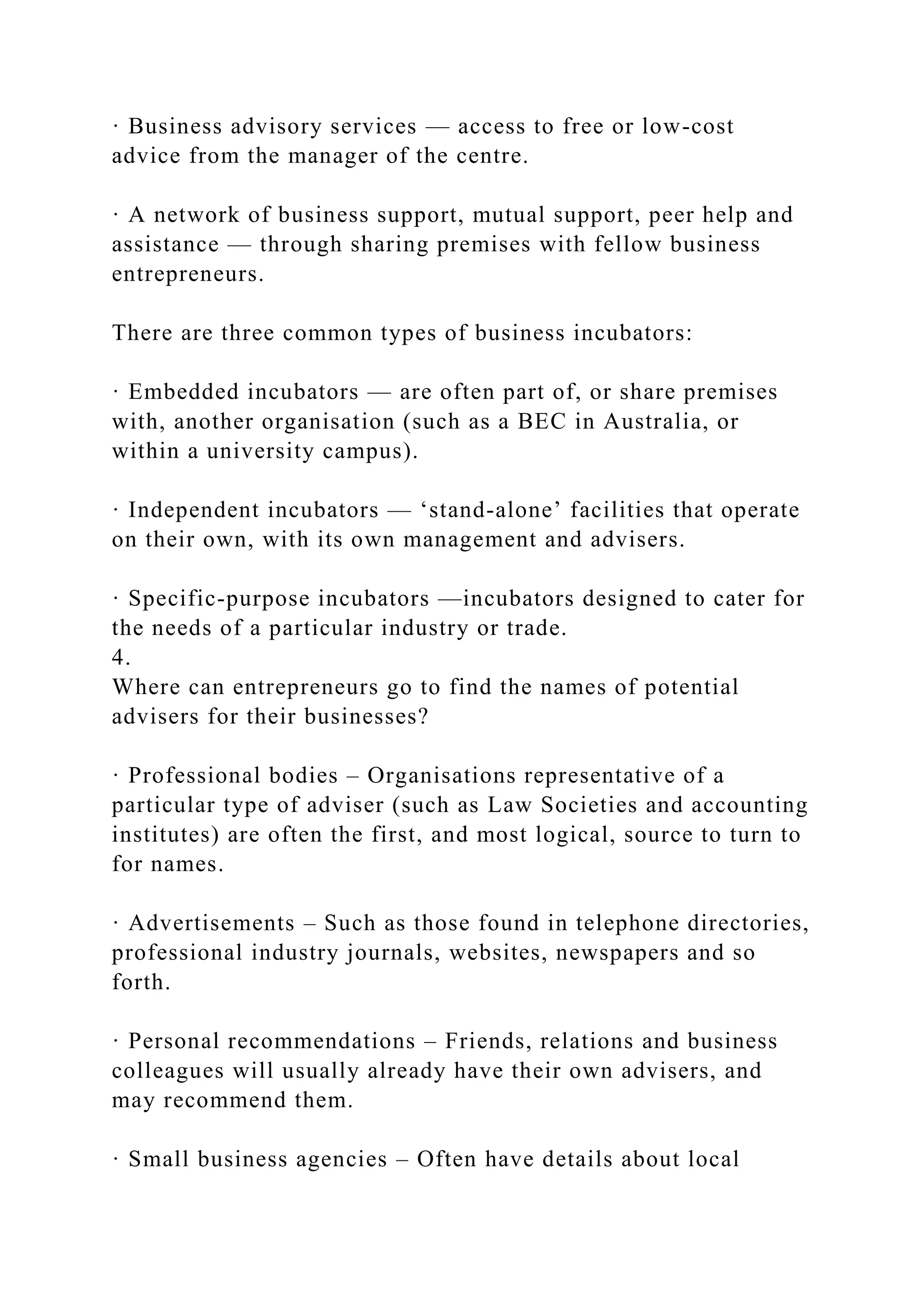 · Business advisory services — access to free or low-cost
advice from the manager of the centre.
· A network of business support, mutual support, peer help and
assistance — through sharing premises with fellow business
entrepreneurs.
There are three common types of business incubators:
· Embedded incubators — are often part of, or share premises
with, another organisation (such as a BEC in Australia, or
within a university campus).
· Independent incubators — ‘stand-alone’ facilities that operate
on their own, with its own management and advisers.
· Specific-purpose incubators —incubators designed to cater for
the needs of a particular industry or trade.
4.
Where can entrepreneurs go to find the names of potential
advisers for their businesses?
· Professional bodies – Organisations representative of a
particular type of adviser (such as Law Societies and accounting
institutes) are often the first, and most logical, source to turn to
for names.
· Advertisements – Such as those found in telephone directories,
professional industry journals, websites, newspapers and so
forth.
· Personal recommendations – Friends, relations and business
colleagues will usually already have their own advisers, and
may recommend them.
· Small business agencies – Often have details about local
 