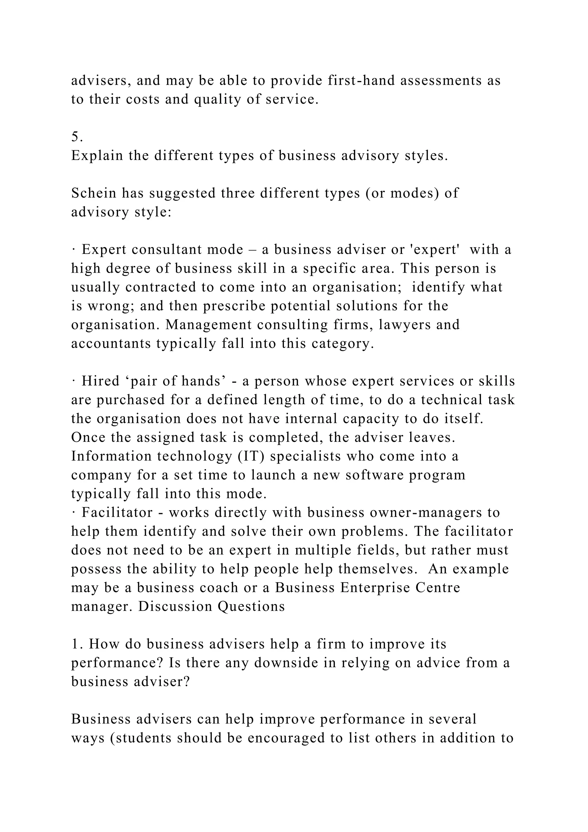 advisers, and may be able to provide first-hand assessments as
to their costs and quality of service.
5.
Explain the different types of business advisory styles.
Schein has suggested three different types (or modes) of
advisory style:
· Expert consultant mode – a business adviser or 'expert' with a
high degree of business skill in a specific area. This person is
usually contracted to come into an organisation; identify what
is wrong; and then prescribe potential solutions for the
organisation. Management consulting firms, lawyers and
accountants typically fall into this category.
· Hired ‘pair of hands’ - a person whose expert services or skills
are purchased for a defined length of time, to do a technical task
the organisation does not have internal capacity to do itself.
Once the assigned task is completed, the adviser leaves.
Information technology (IT) specialists who come into a
company for a set time to launch a new software program
typically fall into this mode.
· Facilitator - works directly with business owner-managers to
help them identify and solve their own problems. The facilitator
does not need to be an expert in multiple fields, but rather must
possess the ability to help people help themselves. An example
may be a business coach or a Business Enterprise Centre
manager. Discussion Questions
1. How do business advisers help a firm to improve its
performance? Is there any downside in relying on advice from a
business adviser?
Business advisers can help improve performance in several
ways (students should be encouraged to list others in addition to
 