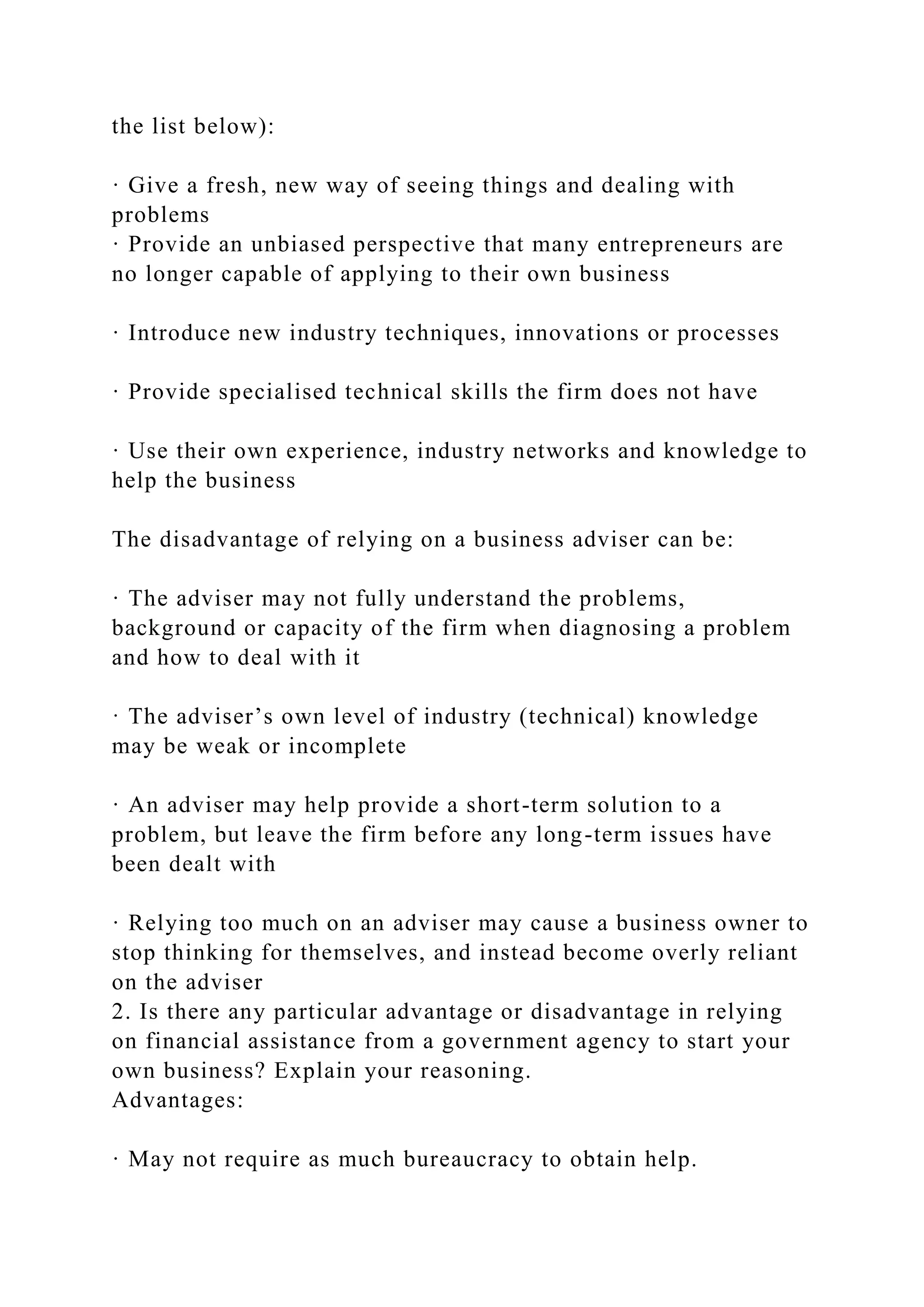 the list below):
· Give a fresh, new way of seeing things and dealing with
problems
· Provide an unbiased perspective that many entrepreneurs are
no longer capable of applying to their own business
· Introduce new industry techniques, innovations or processes
· Provide specialised technical skills the firm does not have
· Use their own experience, industry networks and knowledge to
help the business
The disadvantage of relying on a business adviser can be:
· The adviser may not fully understand the problems,
background or capacity of the firm when diagnosing a problem
and how to deal with it
· The adviser’s own level of industry (technical) knowledge
may be weak or incomplete
· An adviser may help provide a short-term solution to a
problem, but leave the firm before any long-term issues have
been dealt with
· Relying too much on an adviser may cause a business owner to
stop thinking for themselves, and instead become overly reliant
on the adviser
2. Is there any particular advantage or disadvantage in relying
on financial assistance from a government agency to start your
own business? Explain your reasoning.
Advantages:
· May not require as much bureaucracy to obtain help.
 