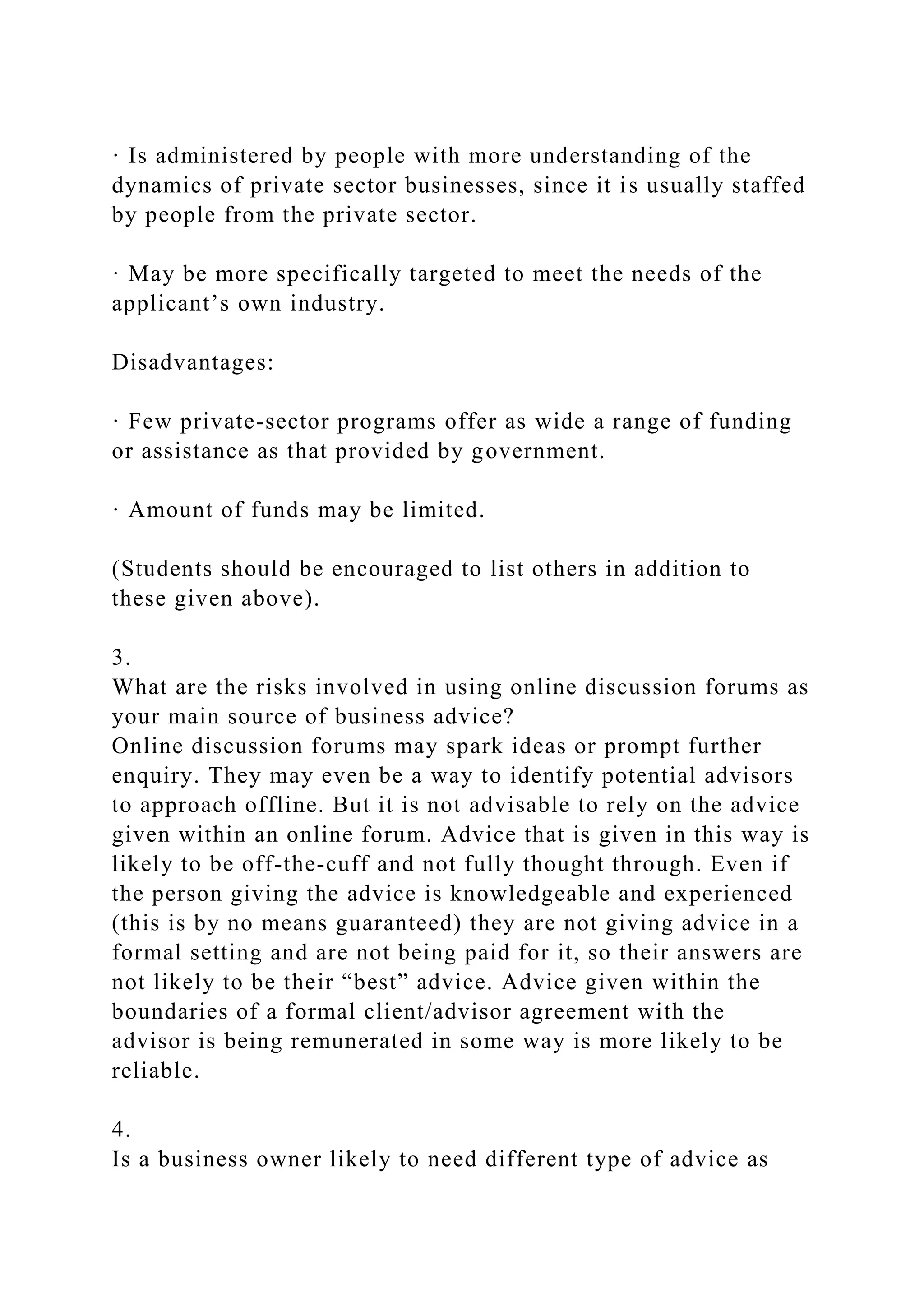 · Is administered by people with more understanding of the
dynamics of private sector businesses, since it is usually staffed
by people from the private sector.
· May be more specifically targeted to meet the needs of the
applicant’s own industry.
Disadvantages:
· Few private-sector programs offer as wide a range of funding
or assistance as that provided by government.
· Amount of funds may be limited.
(Students should be encouraged to list others in addition to
these given above).
3.
What are the risks involved in using online discussion forums as
your main source of business advice?
Online discussion forums may spark ideas or prompt further
enquiry. They may even be a way to identify potential advisors
to approach offline. But it is not advisable to rely on the advice
given within an online forum. Advice that is given in this way is
likely to be off-the-cuff and not fully thought through. Even if
the person giving the advice is knowledgeable and experienced
(this is by no means guaranteed) they are not giving advice in a
formal setting and are not being paid for it, so their answers are
not likely to be their “best” advice. Advice given within the
boundaries of a formal client/advisor agreement with the
advisor is being remunerated in some way is more likely to be
reliable.
4.
Is a business owner likely to need different type of advice as
 