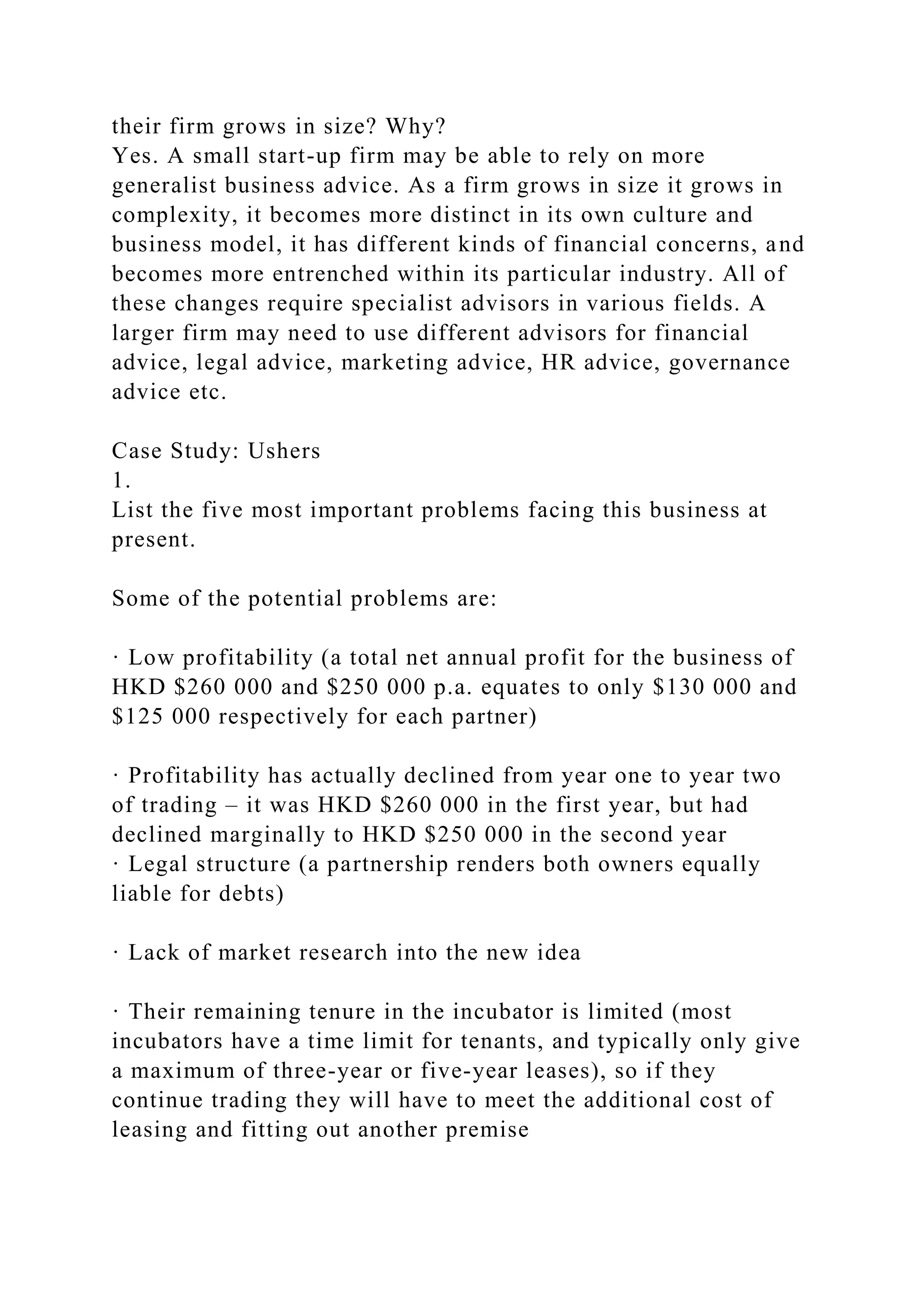 their firm grows in size? Why?
Yes. A small start-up firm may be able to rely on more
generalist business advice. As a firm grows in size it grows in
complexity, it becomes more distinct in its own culture and
business model, it has different kinds of financial concerns, and
becomes more entrenched within its particular industry. All of
these changes require specialist advisors in various fields. A
larger firm may need to use different advisors for financial
advice, legal advice, marketing advice, HR advice, governance
advice etc.
Case Study: Ushers
1.
List the five most important problems facing this business at
present.
Some of the potential problems are:
· Low profitability (a total net annual profit for the business of
HKD $260 000 and $250 000 p.a. equates to only $130 000 and
$125 000 respectively for each partner)
· Profitability has actually declined from year one to year two
of trading – it was HKD $260 000 in the first year, but had
declined marginally to HKD $250 000 in the second year
· Legal structure (a partnership renders both owners equally
liable for debts)
· Lack of market research into the new idea
· Their remaining tenure in the incubator is limited (most
incubators have a time limit for tenants, and typically only give
a maximum of three-year or five-year leases), so if they
continue trading they will have to meet the additional cost of
leasing and fitting out another premise
 