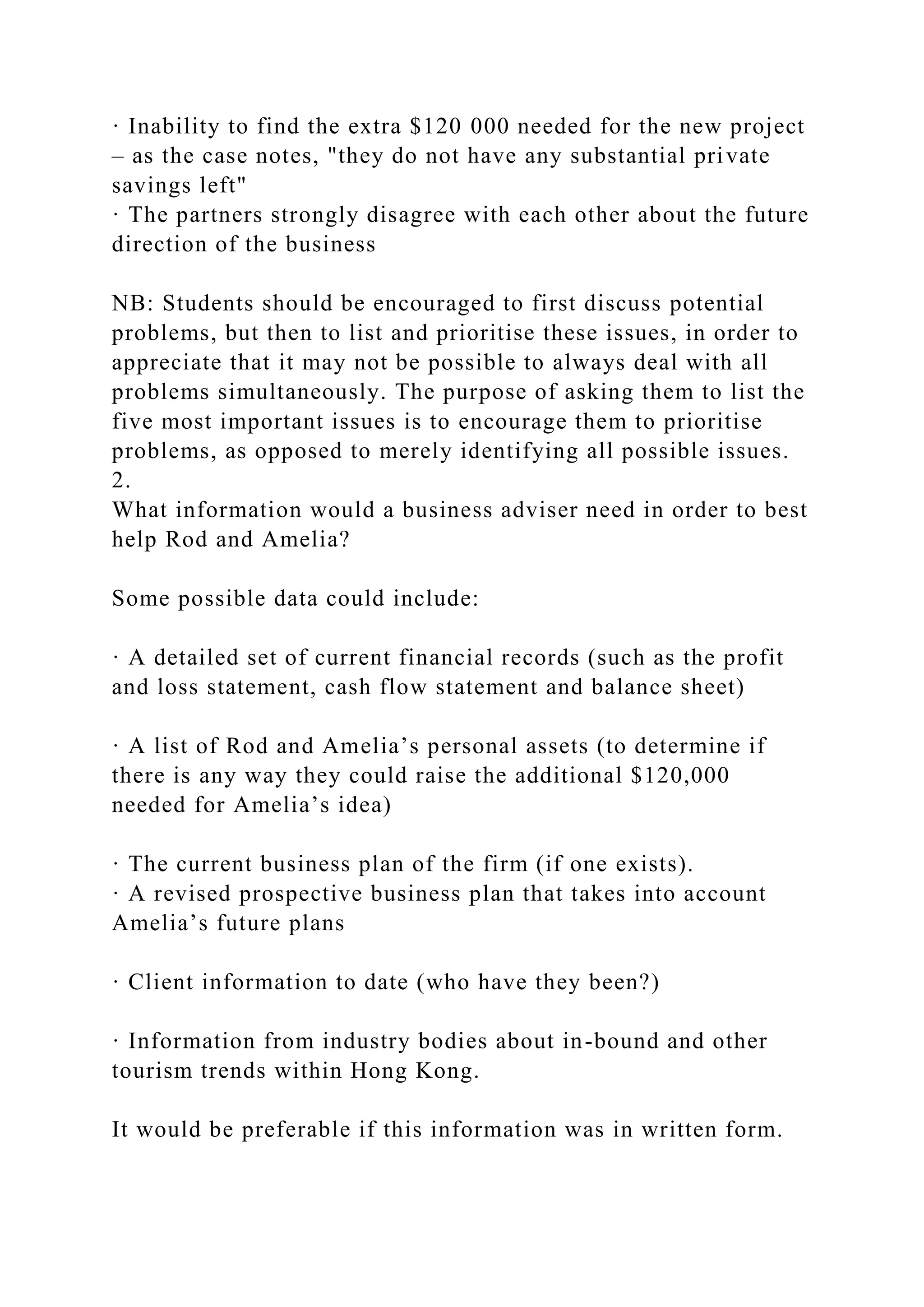 · Inability to find the extra $120 000 needed for the new project
– as the case notes, "they do not have any substantial private
savings left"
· The partners strongly disagree with each other about the future
direction of the business
NB: Students should be encouraged to first discuss potential
problems, but then to list and prioritise these issues, in order to
appreciate that it may not be possible to always deal with all
problems simultaneously. The purpose of asking them to list the
five most important issues is to encourage them to prioritise
problems, as opposed to merely identifying all possible issues.
2.
What information would a business adviser need in order to best
help Rod and Amelia?
Some possible data could include:
· A detailed set of current financial records (such as the profit
and loss statement, cash flow statement and balance sheet)
· A list of Rod and Amelia’s personal assets (to determine if
there is any way they could raise the additional $120,000
needed for Amelia’s idea)
· The current business plan of the firm (if one exists).
· A revised prospective business plan that takes into account
Amelia’s future plans
· Client information to date (who have they been?)
· Information from industry bodies about in-bound and other
tourism trends within Hong Kong.
It would be preferable if this information was in written form.
 