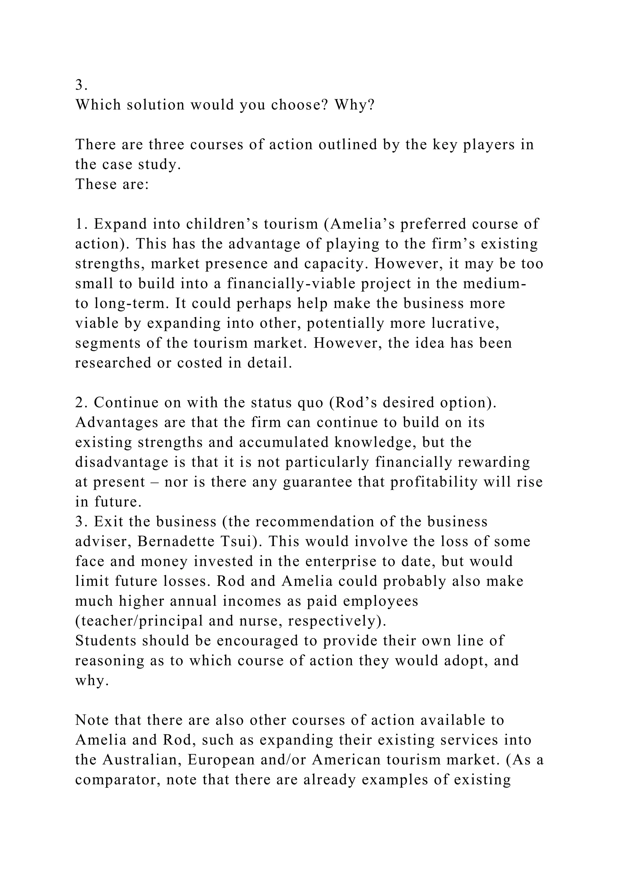 3.
Which solution would you choose? Why?
There are three courses of action outlined by the key players in
the case study.
These are:
1. Expand into children’s tourism (Amelia’s preferred course of
action). This has the advantage of playing to the firm’s existing
strengths, market presence and capacity. However, it may be too
small to build into a financially-viable project in the medium-
to long-term. It could perhaps help make the business more
viable by expanding into other, potentially more lucrative,
segments of the tourism market. However, the idea has been
researched or costed in detail.
2. Continue on with the status quo (Rod’s desired option).
Advantages are that the firm can continue to build on its
existing strengths and accumulated knowledge, but the
disadvantage is that it is not particularly financially rewarding
at present – nor is there any guarantee that profitability will rise
in future.
3. Exit the business (the recommendation of the business
adviser, Bernadette Tsui). This would involve the loss of some
face and money invested in the enterprise to date, but would
limit future losses. Rod and Amelia could probably also make
much higher annual incomes as paid employees
(teacher/principal and nurse, respectively).
Students should be encouraged to provide their own line of
reasoning as to which course of action they would adopt, and
why.
Note that there are also other courses of action available to
Amelia and Rod, such as expanding their existing services into
the Australian, European and/or American tourism market. (As a
comparator, note that there are already examples of existing
 