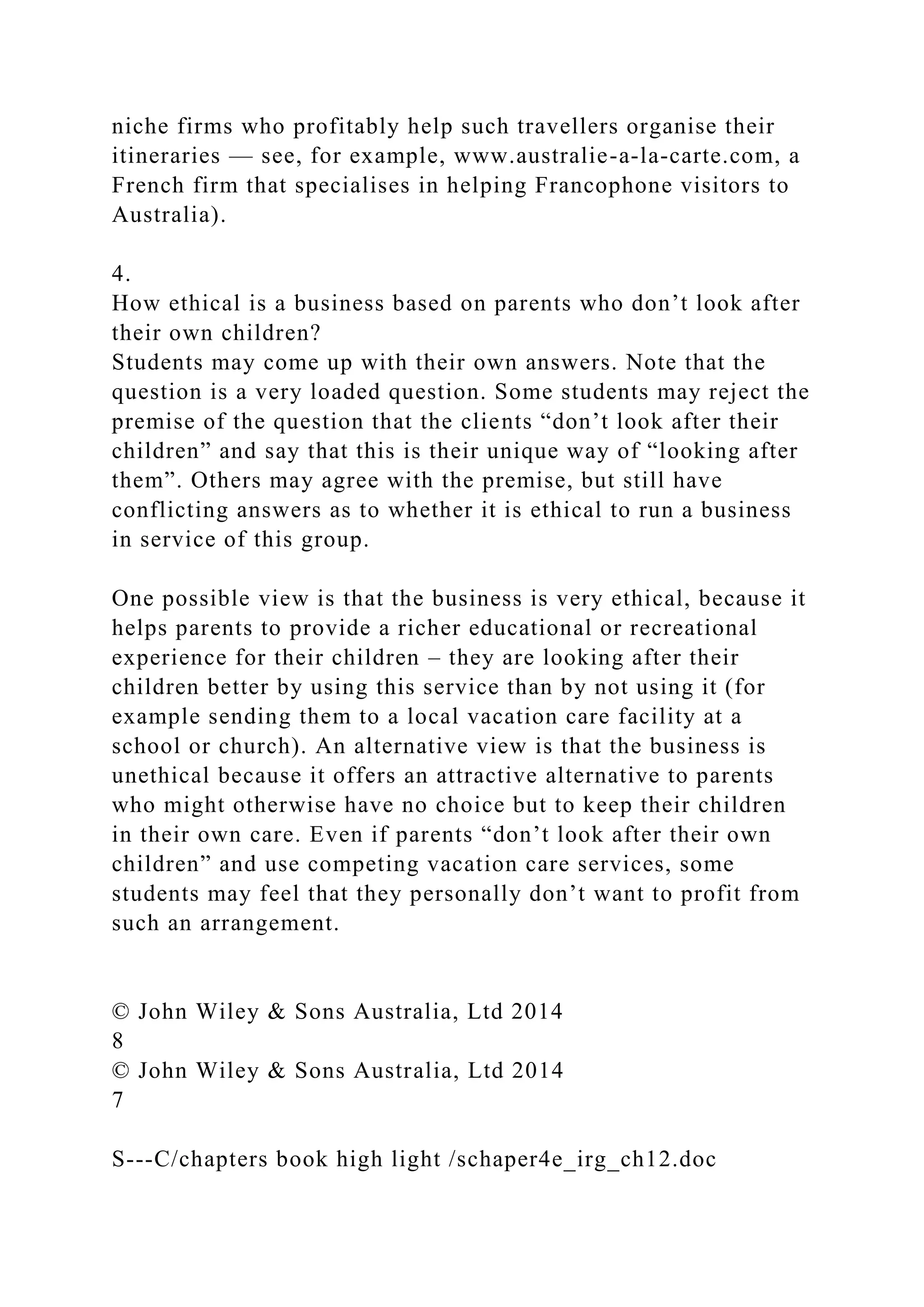 niche firms who profitably help such travellers organise their
itineraries — see, for example, www.australie-a-la-carte.com, a
French firm that specialises in helping Francophone visitors to
Australia).
4.
How ethical is a business based on parents who don’t look after
their own children?
Students may come up with their own answers. Note that the
question is a very loaded question. Some students may reject the
premise of the question that the clients “don’t look after their
children” and say that this is their unique way of “looking after
them”. Others may agree with the premise, but still have
conflicting answers as to whether it is ethical to run a business
in service of this group.
One possible view is that the business is very ethical, because it
helps parents to provide a richer educational or recreational
experience for their children – they are looking after their
children better by using this service than by not using it (for
example sending them to a local vacation care facility at a
school or church). An alternative view is that the business is
unethical because it offers an attractive alternative to parents
who might otherwise have no choice but to keep their children
in their own care. Even if parents “don’t look after their own
children” and use competing vacation care services, some
students may feel that they personally don’t want to profit from
such an arrangement.
© John Wiley & Sons Australia, Ltd 2014
8
© John Wiley & Sons Australia, Ltd 2014
7
S---C/chapters book high light /schaper4e_irg_ch12.doc
 