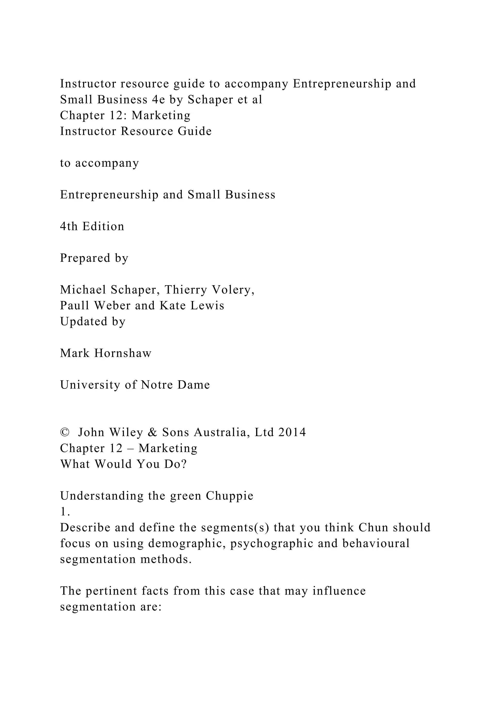Instructor resource guide to accompany Entrepreneurship and
Small Business 4e by Schaper et al
Chapter 12: Marketing
Instructor Resource Guide
to accompany
Entrepreneurship and Small Business
4th Edition
Prepared by
Michael Schaper, Thierry Volery,
Paull Weber and Kate Lewis
Updated by
Mark Hornshaw
University of Notre Dame
© John Wiley & Sons Australia, Ltd 2014
Chapter 12 – Marketing
What Would You Do?
Understanding the green Chuppie
1.
Describe and define the segments(s) that you think Chun should
focus on using demographic, psychographic and behavioural
segmentation methods.
The pertinent facts from this case that may influence
segmentation are:
 