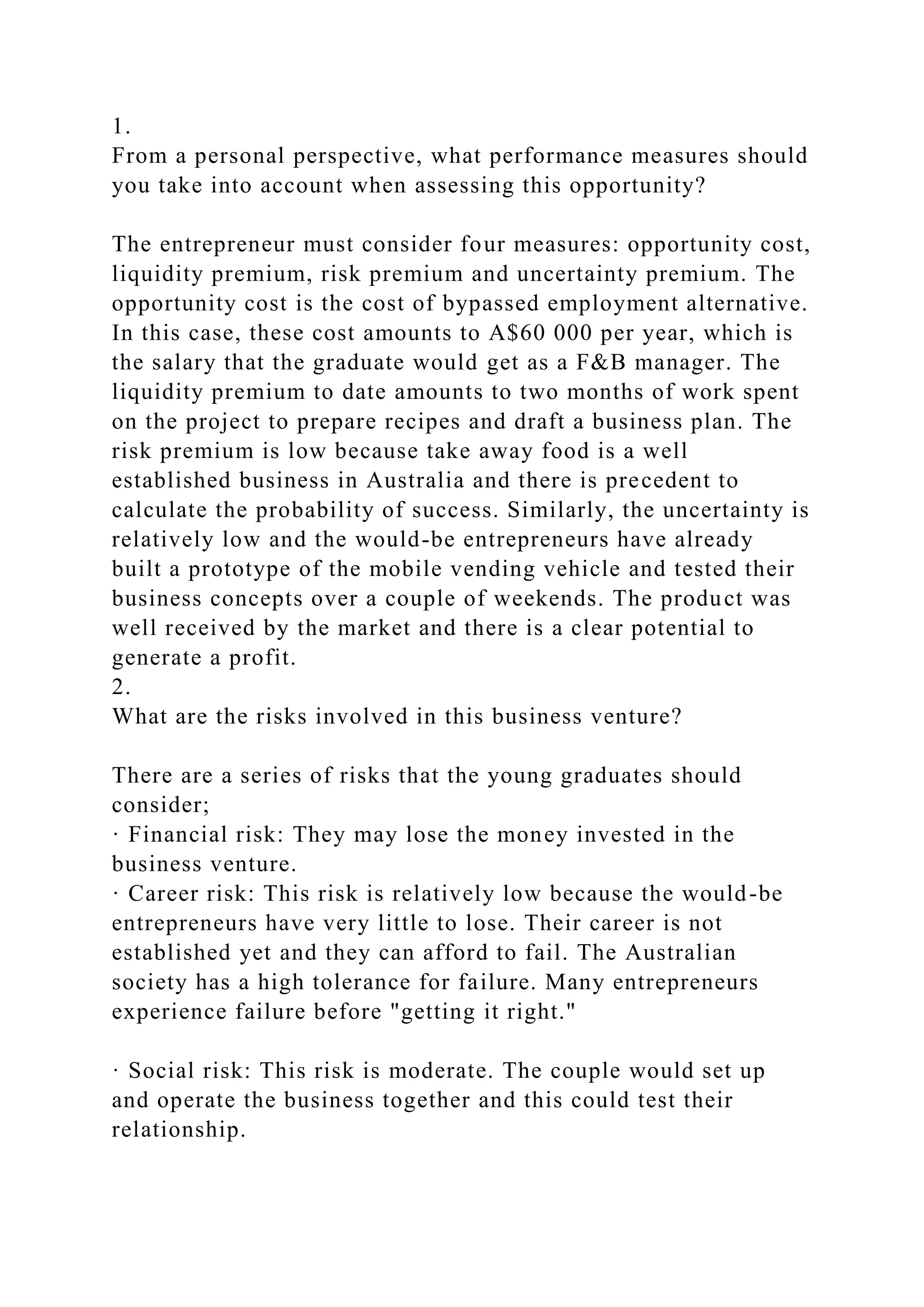 1.
From a personal perspective, what performance measures should
you take into account when assessing this opportunity?
The entrepreneur must consider four measures: opportunity cost,
liquidity premium, risk premium and uncertainty premium. The
opportunity cost is the cost of bypassed employment alternative.
In this case, these cost amounts to A$60 000 per year, which is
the salary that the graduate would get as a F&B manager. The
liquidity premium to date amounts to two months of work spent
on the project to prepare recipes and draft a business plan. The
risk premium is low because take away food is a well
established business in Australia and there is precedent to
calculate the probability of success. Similarly, the uncertainty is
relatively low and the would-be entrepreneurs have already
built a prototype of the mobile vending vehicle and tested their
business concepts over a couple of weekends. The product was
well received by the market and there is a clear potential to
generate a profit.
2.
What are the risks involved in this business venture?
There are a series of risks that the young graduates should
consider;
· Financial risk: They may lose the money invested in the
business venture.
· Career risk: This risk is relatively low because the would-be
entrepreneurs have very little to lose. Their career is not
established yet and they can afford to fail. The Australian
society has a high tolerance for failure. Many entrepreneurs
experience failure before "getting it right."
· Social risk: This risk is moderate. The couple would set up
and operate the business together and this could test their
relationship.
 