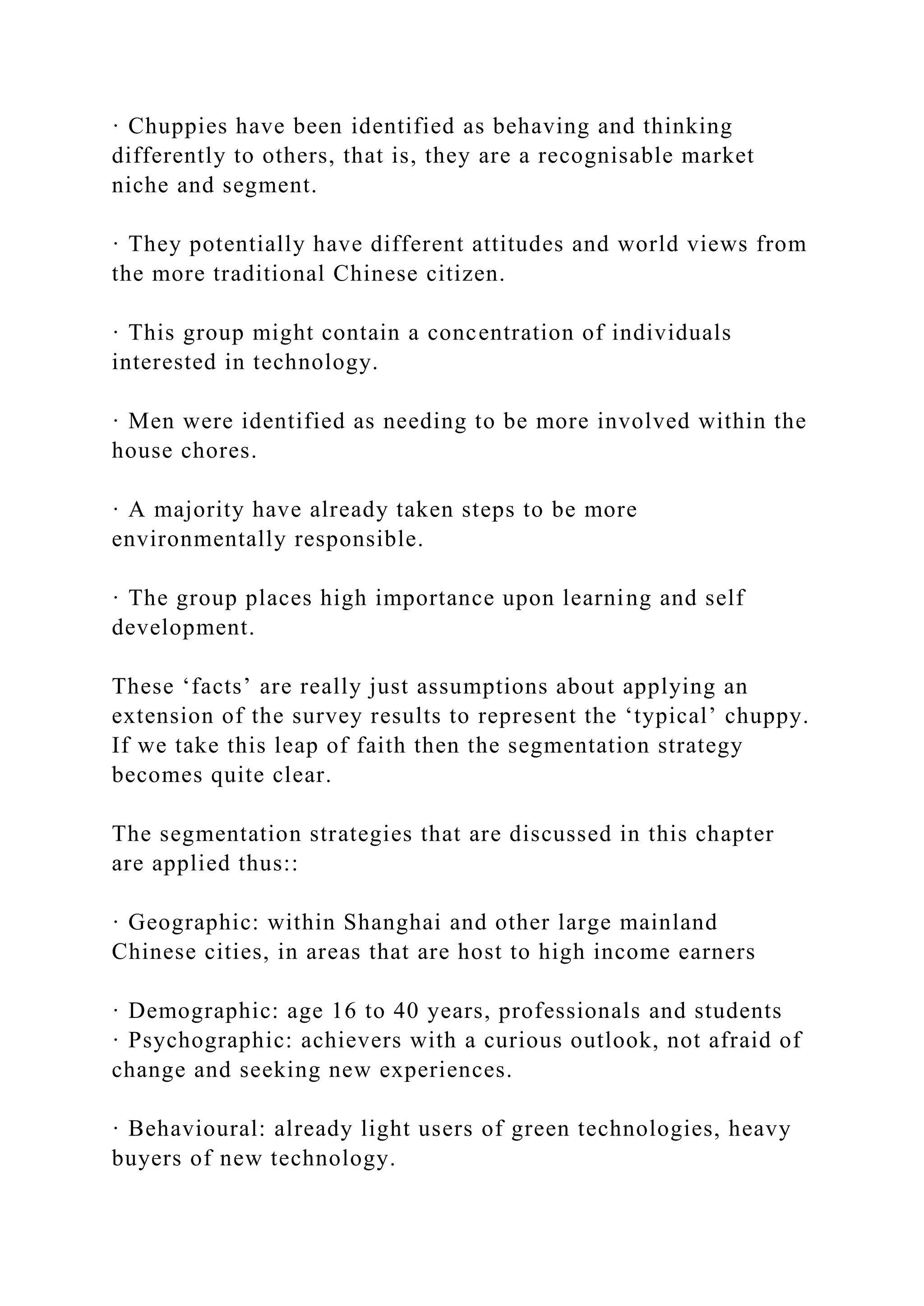 · Chuppies have been identified as behaving and thinking
differently to others, that is, they are a recognisable market
niche and segment.
· They potentially have different attitudes and world views from
the more traditional Chinese citizen.
· This group might contain a concentration of individuals
interested in technology.
· Men were identified as needing to be more involved within the
house chores.
· A majority have already taken steps to be more
environmentally responsible.
· The group places high importance upon learning and self
development.
These ‘facts’ are really just assumptions about applying an
extension of the survey results to represent the ‘typical’ chuppy.
If we take this leap of faith then the segmentation strategy
becomes quite clear.
The segmentation strategies that are discussed in this chapter
are applied thus::
· Geographic: within Shanghai and other large mainland
Chinese cities, in areas that are host to high income earners
· Demographic: age 16 to 40 years, professionals and students
· Psychographic: achievers with a curious outlook, not afraid of
change and seeking new experiences.
· Behavioural: already light users of green technologies, heavy
buyers of new technology.
 