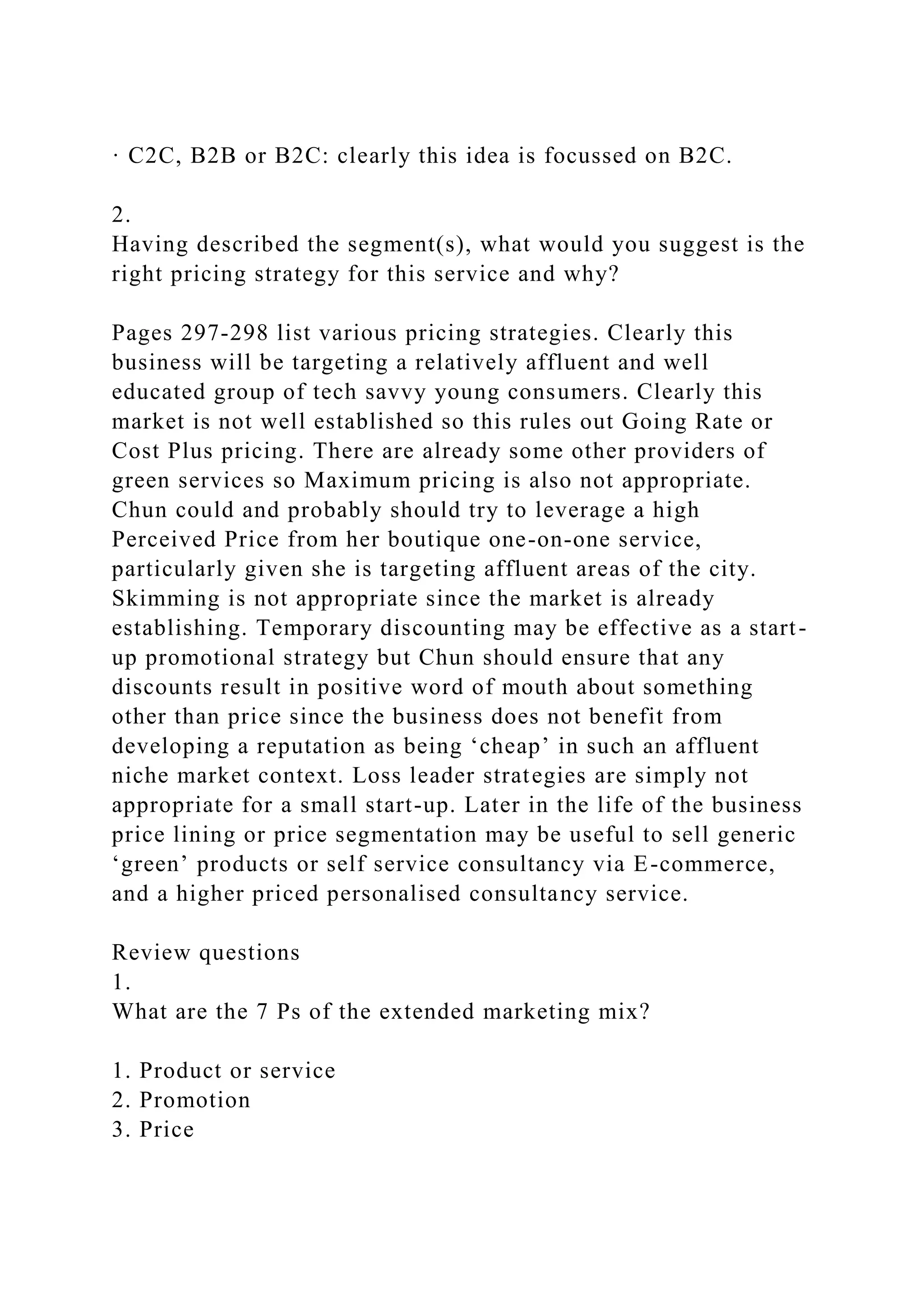 · C2C, B2B or B2C: clearly this idea is focussed on B2C.
2.
Having described the segment(s), what would you suggest is the
right pricing strategy for this service and why?
Pages 297-298 list various pricing strategies. Clearly this
business will be targeting a relatively affluent and well
educated group of tech savvy young consumers. Clearly this
market is not well established so this rules out Going Rate or
Cost Plus pricing. There are already some other providers of
green services so Maximum pricing is also not appropriate.
Chun could and probably should try to leverage a high
Perceived Price from her boutique one-on-one service,
particularly given she is targeting affluent areas of the city.
Skimming is not appropriate since the market is already
establishing. Temporary discounting may be effective as a start-
up promotional strategy but Chun should ensure that any
discounts result in positive word of mouth about something
other than price since the business does not benefit from
developing a reputation as being ‘cheap’ in such an affluent
niche market context. Loss leader strategies are simply not
appropriate for a small start-up. Later in the life of the business
price lining or price segmentation may be useful to sell generic
‘green’ products or self service consultancy via E-commerce,
and a higher priced personalised consultancy service.
Review questions
1.
What are the 7 Ps of the extended marketing mix?
1. Product or service
2. Promotion
3. Price
 