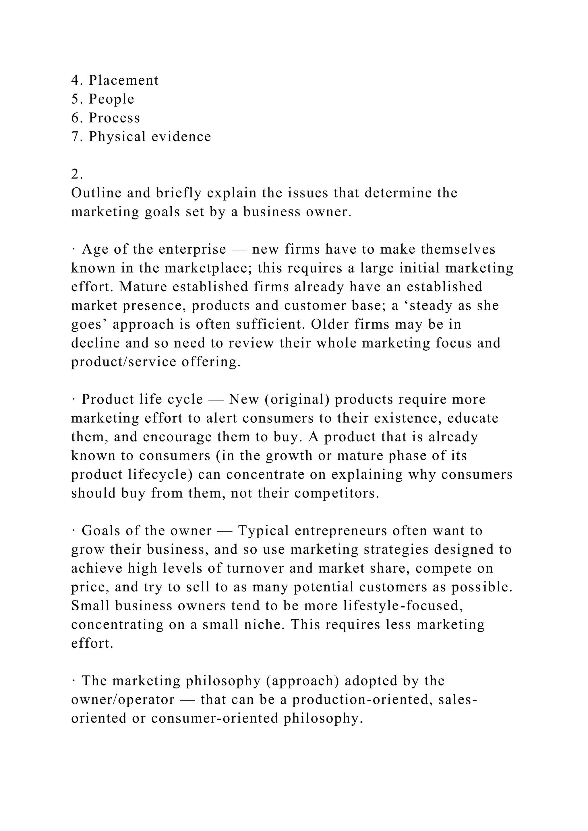 4. Placement
5. People
6. Process
7. Physical evidence
2.
Outline and briefly explain the issues that determine the
marketing goals set by a business owner.
· Age of the enterprise — new firms have to make themselves
known in the marketplace; this requires a large initial marketing
effort. Mature established firms already have an established
market presence, products and customer base; a ‘steady as she
goes’ approach is often sufficient. Older firms may be in
decline and so need to review their whole marketing focus and
product/service offering.
· Product life cycle — New (original) products require more
marketing effort to alert consumers to their existence, educate
them, and encourage them to buy. A product that is already
known to consumers (in the growth or mature phase of its
product lifecycle) can concentrate on explaining why consumers
should buy from them, not their competitors.
· Goals of the owner — Typical entrepreneurs often want to
grow their business, and so use marketing strategies designed to
achieve high levels of turnover and market share, compete on
price, and try to sell to as many potential customers as possible.
Small business owners tend to be more lifestyle-focused,
concentrating on a small niche. This requires less marketing
effort.
· The marketing philosophy (approach) adopted by the
owner/operator — that can be a production-oriented, sales-
oriented or consumer-oriented philosophy.
 