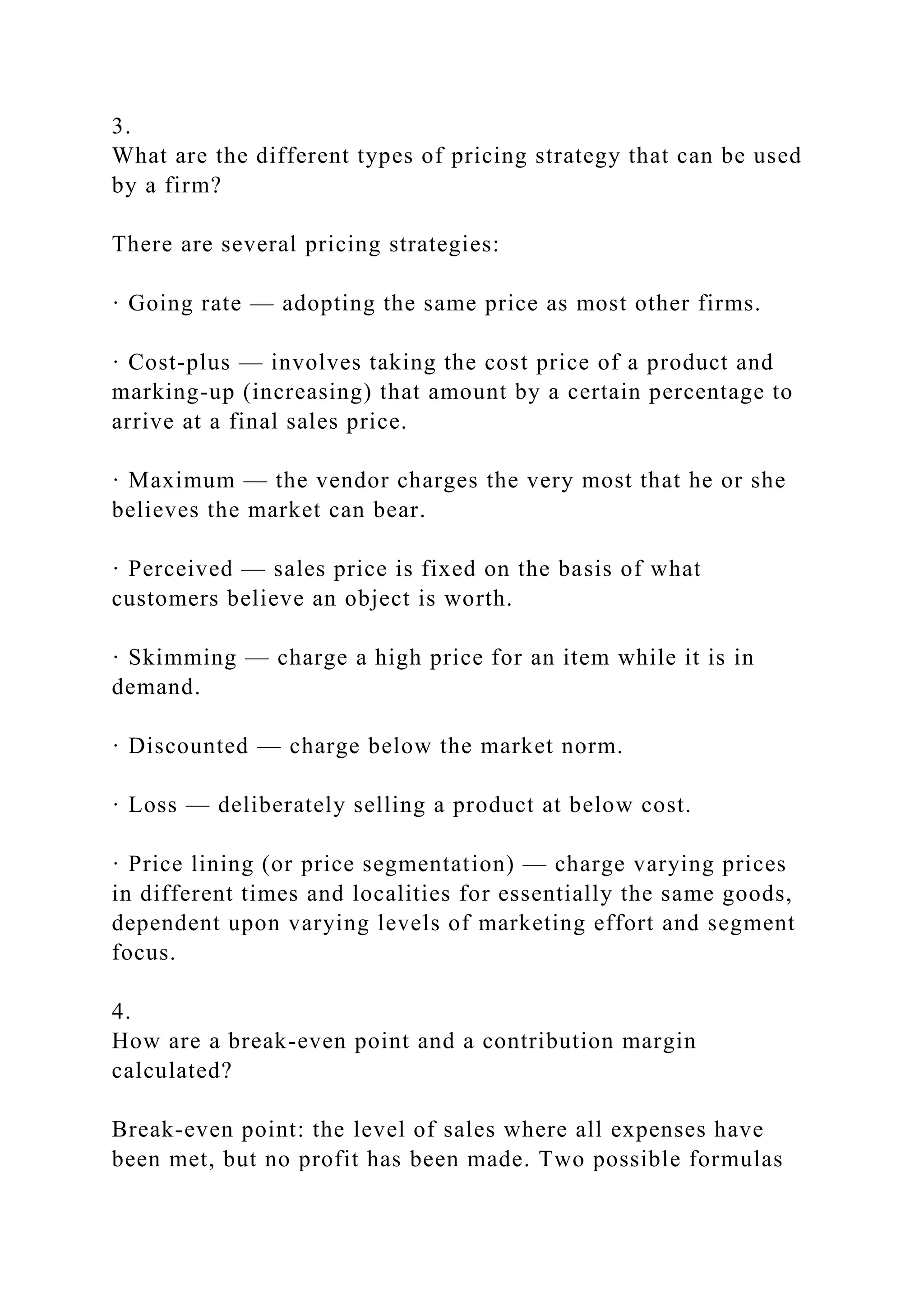 3.
What are the different types of pricing strategy that can be used
by a firm?
There are several pricing strategies:
· Going rate — adopting the same price as most other firms.
· Cost-plus — involves taking the cost price of a product and
marking-up (increasing) that amount by a certain percentage to
arrive at a final sales price.
· Maximum — the vendor charges the very most that he or she
believes the market can bear.
· Perceived — sales price is fixed on the basis of what
customers believe an object is worth.
· Skimming — charge a high price for an item while it is in
demand.
· Discounted — charge below the market norm.
· Loss — deliberately selling a product at below cost.
· Price lining (or price segmentation) — charge varying prices
in different times and localities for essentially the same goods,
dependent upon varying levels of marketing effort and segment
focus.
4.
How are a break-even point and a contribution margin
calculated?
Break-even point: the level of sales where all expenses have
been met, but no profit has been made. Two possible formulas
 