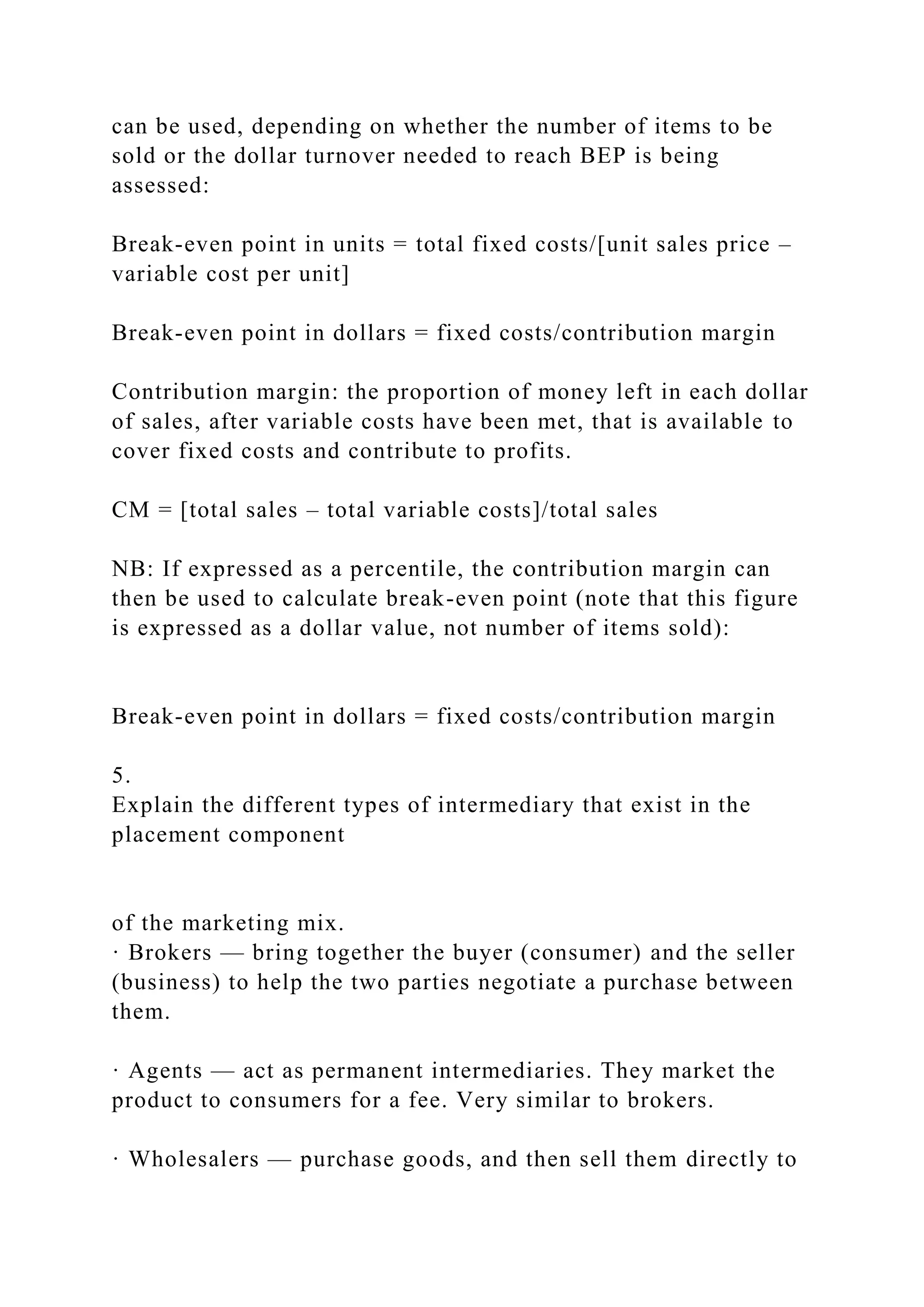 can be used, depending on whether the number of items to be
sold or the dollar turnover needed to reach BEP is being
assessed:
Break-even point in units = total fixed costs/[unit sales price –
variable cost per unit]
Break-even point in dollars = fixed costs/contribution margin
Contribution margin: the proportion of money left in each dollar
of sales, after variable costs have been met, that is available to
cover fixed costs and contribute to profits.
CM = [total sales – total variable costs]/total sales
NB: If expressed as a percentile, the contribution margin can
then be used to calculate break-even point (note that this figure
is expressed as a dollar value, not number of items sold):
Break-even point in dollars = fixed costs/contribution margin
5.
Explain the different types of intermediary that exist in the
placement component
of the marketing mix.
· Brokers — bring together the buyer (consumer) and the seller
(business) to help the two parties negotiate a purchase between
them.
· Agents — act as permanent intermediaries. They market the
product to consumers for a fee. Very similar to brokers.
· Wholesalers — purchase goods, and then sell them directly to
 