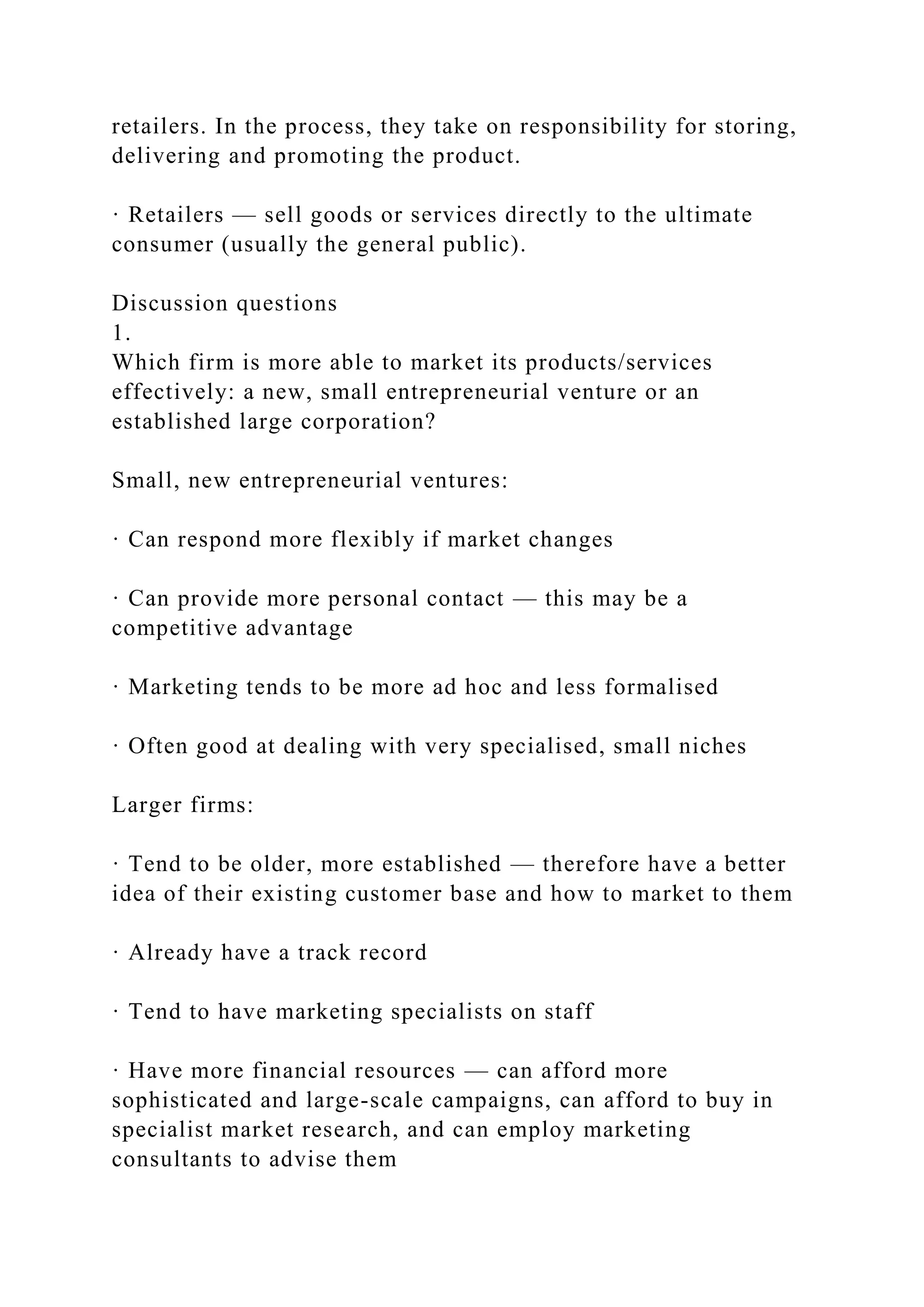 retailers. In the process, they take on responsibility for storing,
delivering and promoting the product.
· Retailers — sell goods or services directly to the ultimate
consumer (usually the general public).
Discussion questions
1.
Which firm is more able to market its products/services
effectively: a new, small entrepreneurial venture or an
established large corporation?
Small, new entrepreneurial ventures:
· Can respond more flexibly if market changes
· Can provide more personal contact — this may be a
competitive advantage
· Marketing tends to be more ad hoc and less formalised
· Often good at dealing with very specialised, small niches
Larger firms:
· Tend to be older, more established — therefore have a better
idea of their existing customer base and how to market to them
· Already have a track record
· Tend to have marketing specialists on staff
· Have more financial resources — can afford more
sophisticated and large-scale campaigns, can afford to buy in
specialist market research, and can employ marketing
consultants to advise them
 