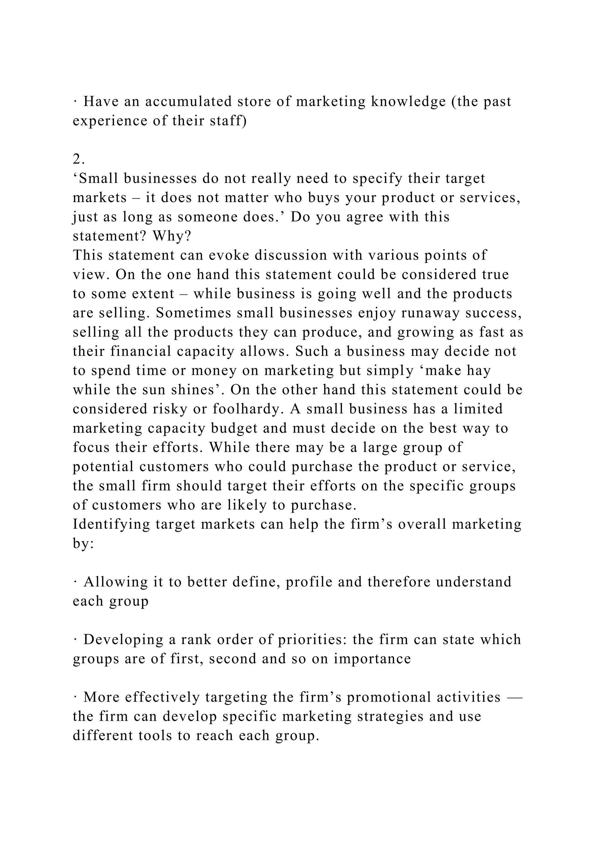 · Have an accumulated store of marketing knowledge (the past
experience of their staff)
2.
‘Small businesses do not really need to specify their target
markets – it does not matter who buys your product or services,
just as long as someone does.’ Do you agree with this
statement? Why?
This statement can evoke discussion with various points of
view. On the one hand this statement could be considered true
to some extent – while business is going well and the products
are selling. Sometimes small businesses enjoy runaway success,
selling all the products they can produce, and growing as fast as
their financial capacity allows. Such a business may decide not
to spend time or money on marketing but simply ‘make hay
while the sun shines’. On the other hand this statement could be
considered risky or foolhardy. A small business has a limited
marketing capacity budget and must decide on the best way to
focus their efforts. While there may be a large group of
potential customers who could purchase the product or service,
the small firm should target their efforts on the specific groups
of customers who are likely to purchase.
Identifying target markets can help the firm’s overall marketing
by:
· Allowing it to better define, profile and therefore understand
each group
· Developing a rank order of priorities: the firm can state which
groups are of first, second and so on importance
· More effectively targeting the firm’s promotional activities —
the firm can develop specific marketing strategies and use
different tools to reach each group.
 