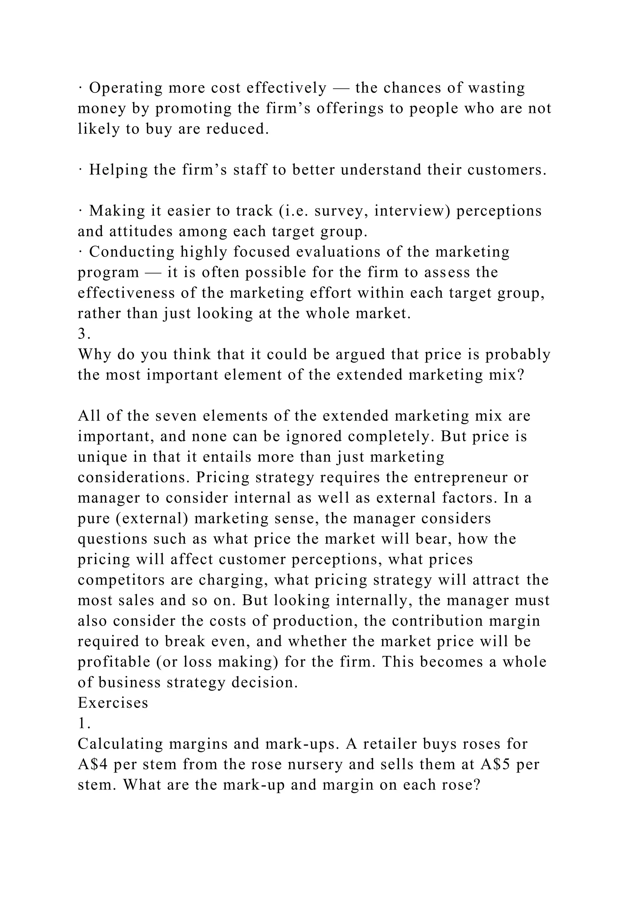 · Operating more cost effectively — the chances of wasting
money by promoting the firm’s offerings to people who are not
likely to buy are reduced.
· Helping the firm’s staff to better understand their customers.
· Making it easier to track (i.e. survey, interview) perceptions
and attitudes among each target group.
· Conducting highly focused evaluations of the marketing
program — it is often possible for the firm to assess the
effectiveness of the marketing effort within each target group,
rather than just looking at the whole market.
3.
Why do you think that it could be argued that price is probably
the most important element of the extended marketing mix?
All of the seven elements of the extended marketing mix are
important, and none can be ignored completely. But price is
unique in that it entails more than just marketing
considerations. Pricing strategy requires the entrepreneur or
manager to consider internal as well as external factors. In a
pure (external) marketing sense, the manager considers
questions such as what price the market will bear, how the
pricing will affect customer perceptions, what prices
competitors are charging, what pricing strategy will attract the
most sales and so on. But looking internally, the manager must
also consider the costs of production, the contribution margin
required to break even, and whether the market price will be
profitable (or loss making) for the firm. This becomes a whole
of business strategy decision.
Exercises
1.
Calculating margins and mark-ups. A retailer buys roses for
A$4 per stem from the rose nursery and sells them at A$5 per
stem. What are the mark-up and margin on each rose?
 